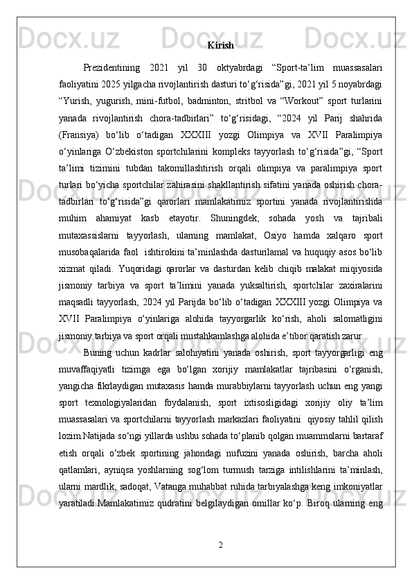 Kirish
Prezidentining   2021   yil   30   oktyabrdagi   “Sport-ta’lim   muassasalari
faoliyatini 2025 yilgacha rivojlantirish dasturi to‘g‘risida”gi, 2021 yil 5 noyabrdagi
“Yurish,   yugurish,   mini-futbol,   badminton,   stritbol   va   “Workout”   sport   turlarini
yanada   rivojlantirish   chora-tadbirlari”   to‘g‘risidagi,   “2024   yil   Parij   shahrida
(Fransiya)   bo‘lib   o‘tadigan   XXXIII   yozgi   Olimpiya   va   XVII   Paralimpiya
o‘yinlariga   O‘zbekiston   sportchilarini   kompleks   tayyorlash   to‘g‘risida”gi,   “Sport
ta’limi   tizimini   tubdan   takomillashtirish   orqali   olimpiya   va   paralimpiya   sport
turlari bo‘yicha sportchilar zahirasini shakllantirish sifatini yanada oshirish chora-
tadbirlari   to‘g‘risida”gi   qarorlari   mamlakatimiz   sportini   yanada   rivojlantirishda
muhim   ahamiyat   kasb   etayotir.   Shuningdek,   sohada   yosh   va   tajribali
mutaxassislarni   tayyorlash,   ularning   mamlakat,   Osiyo   hamda   xalqaro   sport
musobaqalarida faol   ishtirokini ta’minlashda dasturilamal va huquqiy asos bo‘lib
xizmat   qiladi.   Yuqoridagi   qarorlar   va   dasturdan   kelib   chiqib   malakat   miqiyosida
jismoniy   tarbiya   va   sport   ta’limini   yanada   yuksaltirish,   sportchilar   zaxiralarini
maqsadli   tayyorlash,   2024   yil   Parijda   bo‘lib   o‘tadigan   XXXIII   yozgi   Olimpiya   va
XVII   Paralimpiya   o‘yinlariga   alohida   tayyorgarlik   ko‘rish,   aholi   salomatligini
jismoniy tarbiya va sport orqali mustahkamlashga alohida e’tibor qaratish zarur.
Buning   uchun   kadrlar   salohiyatini   yanada   oshirish,   sport   tayyorgarligi   eng
muvaffaqiyatli   tizimga   ega   bo‘lgan   xorijiy   mamlakatlar   tajribasini   o‘rganish,
yangicha fikrlaydigan mutaxasis  hamda murabbiylarni tayyorlash uchun eng yangi
sport   texnologiyalaridan   foydalanish,   sport   ixtisosligidagi   xorijiy   oliy   ta’lim
muassasalari  va sportchilarni  tayyorlash markazlari faoliyatini     qiyosiy tahlil qilish
lozim.Natijada so‘ngi yillarda ushbu sohada to‘planib qolgan muammolarni bartaraf
etish   orqali   o‘zbek   sportining   jahondagi   nufuzini   yanada   oshirish,   barcha   aholi
qatlamlari,   ayniqsa   yoshlarning   sog‘lom   turmush   tarziga   intilishlarini   ta’minlash,
ularni mardlik, sadoqat, Vatanga muhabbat ruhida tarbiyalashga keng imkoniyatlar
yaratiladi. Mamlakatimiz   qudratini   belgilaydigan   omillar   ko‘p.   Biroq   ularning   eng
2 