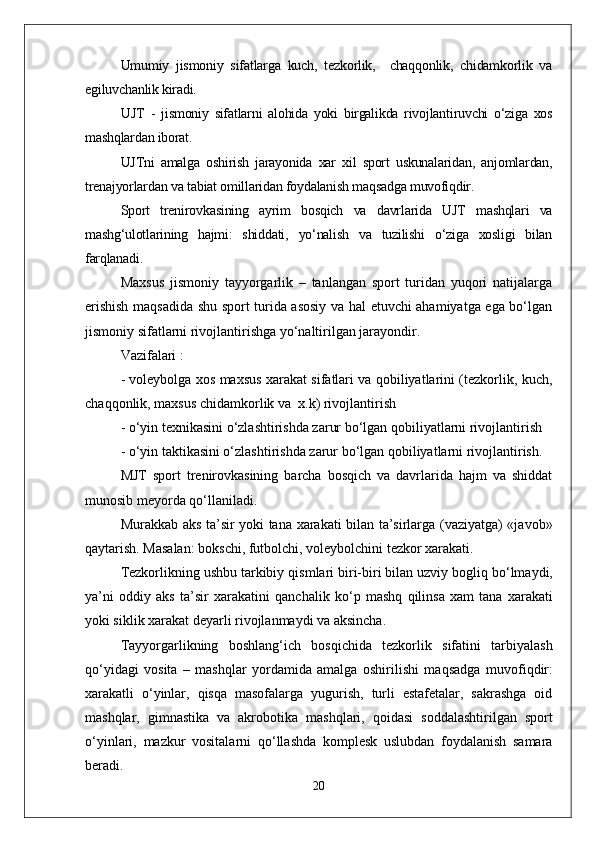 Umumiy   jismoniy   sifatlarga   kuch,   tezkorlik,     chaqqonlik,   chidamkorlik   va
egiluvchanlik kiradi.
UJT   -   jismoniy   sifatlarni   alohida   yoki   birgalikda   rivojlantiruvchi   о‘ziga   xos
mashqlardan iborat.
UJTni   amalga   oshirish   jarayonida   xar   xil   sport   uskunalaridan,   anjomlardan,
trenajyorlardan va tabiat omillaridan foydalanish maqsadga muvofiqdir.
Sport   trenirovkasining   ayrim   bosqich   va   davrlarida   UJT   mashqlari   va
mashg‘ulotlarining   hajmi:   shiddati,   yо‘nalish   va   tuzilishi   о‘ziga   xosligi   bilan
farqlanadi.
Maxsus   jismoniy   tayyorgarlik   –   tanlangan   sport   turidan   yuqori   natijalarga
erishish maqsadida shu sport turida asosiy va hal etuvchi ahamiyatga ega bо‘lgan
jismoniy sifatlarni rivojlantirishga yо‘naltirilgan jarayondir.
Vazifalari : 
- voleybolga xos maxsus xarakat sifatlari va qobiliyatlarini (tezkorlik, kuch,
chaqqonlik, maxsus chidamkorlik va  x.k) rivojlantirish
- о‘yin texnikasini о‘zlashtirishda zarur bо‘lgan qobiliyatlarni rivojlantirish 
- о‘yin taktikasini о‘zlashtirishda zarur bо‘lgan qobiliyatlarni rivojlantirish.
MJT   sport   trenirovkasining   barcha   bosqich   va   davrlarida   hajm   va   shiddat
munosib meyorda qо‘llaniladi.
Murakkab aks ta’sir yoki tana xarakati bilan ta’sirlarga (vaziyatga) «javob»
q aytarish. Masalan: bokschi, futbolchi, voleybolchini tezkor xarakati.
Tezkorlikning ushbu tarkibiy  q ismlari biri-biri bilan uzviy bogli q  b о‘ lmaydi,
ya’ni   oddiy   aks   ta’sir   xarakatini   q anchalik   k о‘ p   mashq   q ilinsa   xam   tana   xarakati
yoki siklik xarakat deyarli rivojlanmaydi va aksincha. 
Tayyorgarlikning   boshlan g‘ ich   bos q ichida   tezkorlik   sifatini   tarbiyalash
qо‘ yidagi   vosita   –   mashqlar   yordamida   amalga   oshirilishi   ma q sadga   muvofi q dir:
xarakatli   о‘ yinlar,   q is q a   masofalarga   yugurish,   turli   estafetalar,   sakrashga   oid
mashqlar,   gimnastika   va   akrobo t ika   mashqlari,   q oidasi   soddalashtirilgan   sport
о‘ yinlari,   m azkur   vositalarni   qо‘ llashda   komplesk   uslubdan   foydalanish   samara
beradi.
20 
