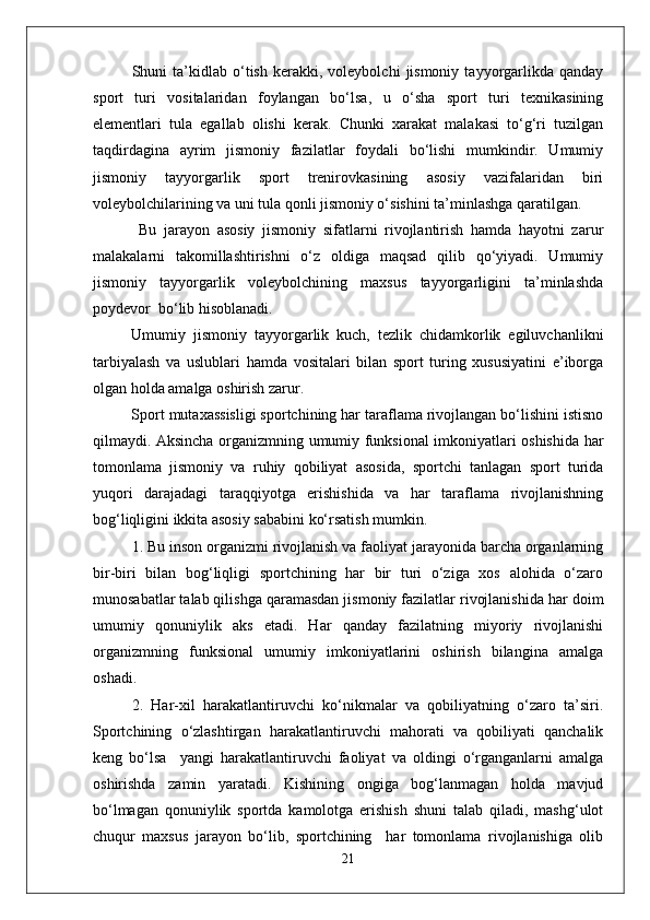 Shuni   ta’kidlab  о‘tish   kerakki,   voleybolchi   jismoniy   tayyorgarlikda   qanday
sport   turi   vositalaridan   foylangan   bо‘lsa,   u   о‘sha   sport   turi   texnikasining
elementlari   tula   egallab   olishi   kerak.   Chunki   xarakat   malakasi   tо‘g‘ri   tuzilgan
taqdirdagina   ayrim   jismoniy   fazilatlar   foydali   bо‘lishi   mumkindir.   Umumiy
jismoniy   tayyorgarlik   sport   trenirovkasining   asosiy   vazifalaridan   biri
voleybolchilarining va uni tula qonli jismoniy о‘sishini ta’minlashga qaratilgan.
  Bu   jarayon   asosiy   jismoniy   sifatlarni   rivojlantirish   hamda   hayotni   zarur
malakalarni   takomillashtirishni   о‘z   oldiga   maqsad   qilib   qо‘yiyadi.   Umumiy
jismoniy   tayyorgarlik   voleybolchining   maxsus   tayyorgarligini   ta’minlashda
poydevor  bо‘lib hisoblanadi. 
Umumiy   jismoniy   tayyorgarlik   kuch,   tezlik   chidamkorlik   egiluvchanlikni
tarbiyalash   va   uslublari   hamda   vositalari   bilan   sport   turing   xususiyatini   e’iborga
olgan holda amalga oshirish zarur. 
Sport mutaxassisligi sportchining har taraflama rivojlangan bо‘lishini istisno
qilmaydi. Aksincha organizmning umumiy funksional imkoniyatlari oshishida har
tomonlama   jismoniy   va   ruhiy   qobiliyat   asosida,   sportchi   tanlagan   sport   turida
yuqori   darajadagi   taraqqiyotga   erishishida   va   har   taraflama   rivojlanishning
bog‘liqligini ikkita asosiy sababini kо‘rsatish mumkin.
1. Bu inson organizmi rivojlanish va faoliyat jarayonida barcha organlarning
bir-biri   bilan   bog‘liqligi   sportchining   har   bir   turi   о‘ziga   xos   alohida   о‘zaro
munosabatlar talab qilishga qaramasdan jismoniy fazilatlar rivojlanishida har doim
umumiy   qonuniylik   aks   etadi.   Har   qanday   fazilatning   miyoriy   rivojlanishi
organizmning   funksional   umumiy   imkoniyatlarini   oshirish   bilangina   amalga
oshadi. 
2.   Har-xil   harakatlantiruvchi   kо‘nikmalar   va   qobiliyatning   о‘zaro   ta’siri.
Sportchining   о‘zlashtirgan   harakatlantiruvchi   mahorati   va   qobiliyati   qanchalik
keng   bо‘lsa     yangi   harakatlantiruvchi   faoliyat   va   oldingi   о‘rganganlarni   amalga
oshirishda   zamin   yaratadi.   Kishining   ongiga   bog‘lanmagan   holda   mavjud
bо‘lmagan   qonuniylik   sportda   kamolotga   erishish   shuni   talab   qiladi,   mashg‘ulot
chuqur   maxsus   jarayon   bо‘lib,   sportchining     har   tomonlama   rivojlanishiga   olib
21 