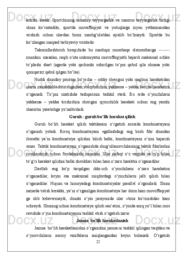 kelishi   kerak.   Sportchining   umumiy   tayyorgarlik   va   maxsus   tayyorgarlik   birligi
shuni   kо‘rsatadiki,   sportda   muvaffaqiyat   va   yutuqlarga   ziyon   yetkazmasdan
erishish   uchun   ulardan   birini   mashg‘ulotdan   ajralib   bо‘lmaydi.   Sportda   bu
kо‘zlangan maqsad tarbiyaviy vositadir.
Takomillashtirish   bosqichida   bu   mashqni   musobaqa   elementlariga   --------
mumkin: masalan, raqib o‘nta imkoniyatni muvoffaqiyatli bajarib maksimal ochko
to‘plashi   shart   (agarda   yoki   qachonki   oshirilgan   to‘pni   qabul   qila   olmasa   yoki
qoniqarsiz qabul qilgan bo‘lsa).
Huddi   shunday   printsip   bo‘yicha   –   oddiy  sherigini   yoki   raqibini   harakatidan
ularni murakkablashtirishgachan voleybolchini yakkama – yakka barcha harakatini
o‘rganadi.   To‘pni   uzatishda   tashqarisini   tashkil   etadi.   Bu   erda   o‘yinchilarni
yakkama   –   yakka   tirishishini   sherigini   qiyinchilik   harakati   uchun   eng   yaxshi
sharoitni yaratishga yo‘naltiriladi. 
Guruh - guruh bo‘lib harakat qilish
Guruh   bo‘lib   harakat   qilish   taktikasini   o‘rgatish   asosida   kombinatsiyani
o‘rganish   yotadi.   Biroq   kombinatsiyani   egallashdagi   eng   bosh   fikr   shundan
iboratki   ya’ni   kombinatsiya   qilishni   bilish   balki,   kombinatsiyani   o‘zini   bajarish
emas. Taktik kombinatsiyani o‘rganishda shug‘ullanuvchilarning taktik fikirlashni
rivojlantirish   uchun   foydalanishi   mumkin.   Ular   nafaqt   o‘z   vaqtida   va   to‘p   bilan
to‘g‘ri harakat qilishni balki sheriklari bilan ham o‘zaro haraktni o‘rganadilar.
Dastlab   eng   ko‘p   tarqalgan   ikki-uch   o‘yinchilarni   o‘zaro   harakatini
o‘rganadilar,   keyin   esa   maksimal   miqdordagi   o‘yinchilarni   jalb   qilish   bilan
o‘rganadilar.   Hujum   va   himoyadagi   kombinatsiyalar   parallel   o‘rganiladi.   Shuni
nazarda tutish kerakki, ya’ni o‘rganilgan kombinatsiya har doim ham muvoffaqiyat
ga   olib   kelavermaydi,   chunki   o‘yin   jarayonida   ular   «toza   ko‘rinishda»   kam
uchraydi. Shuning uchun kombinatsiya qilish san’atini, o‘yinda aniq yo‘l bilan mos
ravishda o‘yin kombinatsiyasini tashkil etish o‘rgatish zarur.
Jamoa  bo‘lib harakatlanish
Jamoa  bo‘lib harakatlanishni o‘rganishni jamoa ni tashkil qilingan vaqtdan va
o‘ynovchilarni   asosiy   vazifalarni   aniqlangandan   keyin   bolanadi.   O‘rgatish
22 