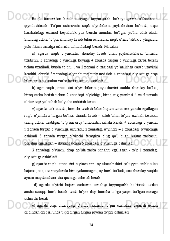Raqib   tomonidan   kombinatsiyaga   tayyorgarlik   ko‘rayotganini   o‘tkazishini
qiyinlashtiradi.   To‘pni   oshiruvchi   raqib   o‘yichilarni   joylashishini   ko‘radi,   raqib
harakatidagi   extimol   keyichalik   yuz   berishi   mumkin   bo‘lgan   yo‘lni   bilib   oladi.
Shuning uchun to‘pni shunday hisob bilan oshiradiki raqib o‘zini taktik o‘ylaganini
yoki fikrini amalga oshirishi uchun halaqt beradi. Masalan: 
a)   agarda   raqib   o‘yinchilar   shunday   hisob   bilan   joylashadilarki   birinchi
uzatishni   3   zonadagi   o‘yinchiga   keyingi   4   zonada   turgan   o‘yinchiga   zarba   berish
uchun uzatiladi, bunda to‘pni 1 va 2 zonani o‘rtasidagi yo‘nalishga qarab uzayishi
kerakki, chunki 3 zonadagi o‘yinchi majburiy ravishda 4 zonadagi o‘yinchiga orqa
bilan turib hujumkor zarba berish uchun uzatiladi;
b)   agar   raqib   jamoa   sini   o‘yinchilarini   joylashuvini   xuddu   shunday   bo‘lsa,
biroq zarba berish uchun 2 zonadagi  o‘yichiga, biroq eng yaxshisi  4 va 5 zonada
o‘rtasidagi yo‘nalish bo‘yicha oshirish kerak. 
v) agarda to‘r oldida, birinchi uzatish bilan hujum zarbasini yaxshi egallagan
raqib   o‘yinchisi   turgan   bo‘lsa,   shunda   hisob   –   kitob   bilan   to‘pni   uzatish   kerakki,
uning uchun uzatilgan to‘p uni orqa tomonidan kelishi kerak: 4 zonadagi o‘yinchi,
5 zonada turgan o‘yinchiga oshiradi; 2 zonadagi o‘yinchi – 1 zonadagi o‘yinchiga
oshiradi   3   zonada   turgan   o‘yinchi   faqatgina   o‘ng   qo‘l   bilan   hujum   zarbasini
berishni egallagan – shuning uchun 5 zonadagi o‘yinchiga oshiriladi 
3   zonadagi   o‘yinchi   chap   qo‘lda   zarba   berishni   egallagan   -   to‘p   1   zonadagi
o‘yinchiga oshiriladi 
g) agarda raqib jamoa sini o‘yinchisini joy almashishini qa’tiyyan tezlik bilan
bajarsa, natijada maydonda himoyalanmagan joy hosil bo‘ladi, ana shunday vaqtda
aynan maydonchani shu qismiga oshirish kerak 
  d)   agarda   o‘yichi   hujum   zarbasini   berishga   tayyorgarlik   ko‘rishda   turdan
ancha   uzoqqa   borib   turadi,   unda   to‘pni   iloji   boricha   to‘rga   yaqin   bo‘lgan   zonaga
oshirishi kerak 
e)   agarda   orqa   chiziqdagi   o‘yichi   ikkinchi   to‘pni   uzatishni   bajarish   uchun
olidindan chiqsa, unda u qoldirgan turgan joydan to‘pni oshiriladi.
24 