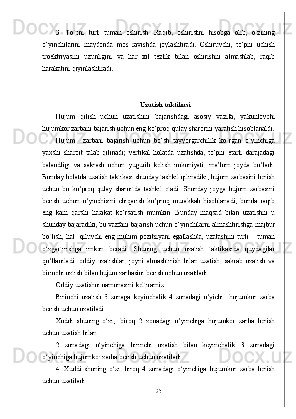 3.   To‘pni   turli   tuman   oshirish.   Raqib,   oshirishni   hisobga   olib,   o‘zining
o‘yinchilarini   maydonda   mos   ravishda   joylashtiradi.   Oshiruvchi,   to‘pni   uchish
troektriyasini   uzunligini   va   har   xil   tezlik   bilan   oshirishni   almashlab,   raqib
harakatini qiyinlashtiradi. 
Uzatish taktikasi
Hujum   qilish   uchun   uzatishini   bajarishdagi   asosiy   vazifa,   yakunlovchi
hujumkor zarbani bajarish uchun eng ko‘proq qulay sharoitni yaratish hisoblanaldi.
Hujum     zarbani   bajarish   uchun   bo‘sh   tayyorgarchilik   ko‘rgan   o‘yinchiga
yaxshi   sharoit   talab   qilinadi;   vertikal   holatda   uzatishda,   to‘pni   etarli   darajadagi
balandligi   va   sakrash   uchun   yugurib   kelish   imkoniyati,   ma’lum   joyda   bo‘ladi.
Bunday holatda uzatish taktikasi shunday tashkil qilinadiki, hujum zarbasini berish
uchun   bu   ko‘proq   qulay   sharoitda   tashkil   etadi.   Shunday   joyga   hujum   zarbasini
berish   uchun   o‘yinchisini   chiqarish   ko‘proq   murakkab   hisoblanadi,   bunda   raqib
eng   kam   qarshi   harakat   ko‘rsatish   mumkin.   Bunday   maqsad   bilan   uzatishni   u
shunday bajaradiki, bu vazfani bajarish uchun o‘yinchilarni almashtirishga majbur
bo‘lish,   hal     qiluvchi   eng   muhim   pozitsiyani   egallashda,   uzatashini   turli   –   tuman
o‘zgartirishga   imkon   beradi.   Shuning   uchun   uzatish   taktikasida   quydagilar
qo‘llaniladi:   oddiy   uzatishlar,   joyni   almashtirish   bilan   uzatish,   sakrab   uzatish   va
birinchi uztish bilan hujum zarbasini berish uchun uzatiladi.
Oddiy uzatishni namunasini keltiramiz:
Birinchi   uzatish   3   zonaga   keyinchalik   4   zonadagi   o‘yichi     hujumkor   zarba
berish uchun uzatiladi.
Xuddi   shuning   o‘zi,.   biroq   2   zonadagi   o‘yinchiga   hujumkor   zarba   berish
uchun uzatish bilan.
2   zonadagi   o‘yinchiga   birinchi   uzatish   bilan   keyinchalik   3   zonadagi
o‘yinchiga hujumkor zarba berish uchun uzatiladi. 
4.   Xuddi   shuning   o‘zi,   biroq   4   zonadagi   o‘yinchiga   hujumkor   zarba   berish
uchun uzatiladi 
25 