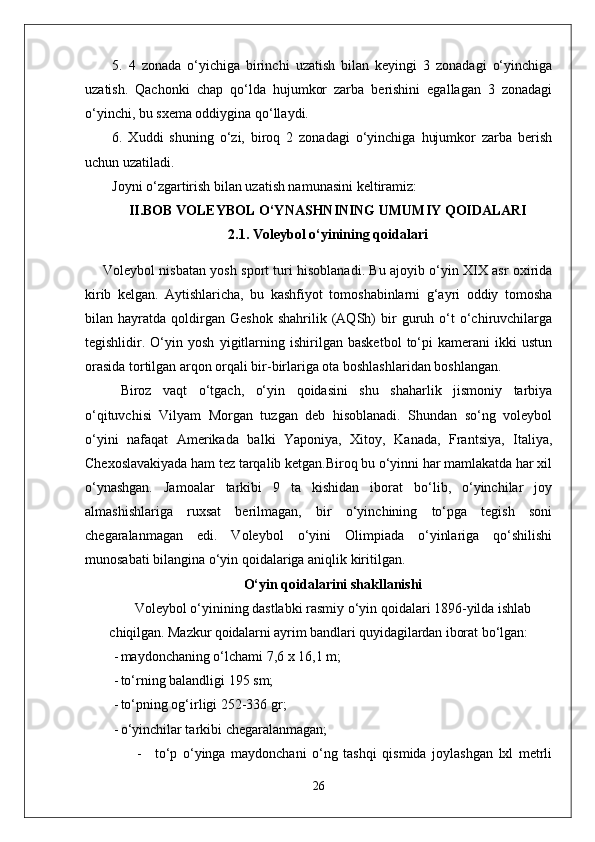 5.   4   zonada   o‘yichiga   birinchi   uzatish   bilan   keyingi   3   zonadagi   o‘yinchiga
uzatish.   Qachonki   chap   qo‘lda   hujumkor   zarba   berishini   egallagan   3   zonadagi
o‘yinchi, bu sxema oddiygina qo‘llaydi.
6.   Xuddi   shuning   o‘zi,   biroq   2   zonadagi   o‘yinchiga   hujumkor   zarba   berish
uchun uzatiladi.
Joyni o‘zgartirish bilan uzatish namunasini keltiramiz:
II.BOB VOLEYBOL O‘YNASHNINING UMUMIY QOIDALARI
2.1. Voleybol o‘yinining qoidalari
Voleybol nisbatan yosh sport turi hisoblanadi. Bu ajoyib o‘yin XIX asr oxirida
kirib   kelgan.   Aytishlaricha,   bu   kashfiyot   tomoshabinlarni   g‘ayri   oddiy   tomosha
bilan  hayratda   qoldirgan   Geshok   shahrilik   (AQSh)   bir   guruh  o‘t   o‘chiruvchilarga
tegishlidir.   O‘yin   yosh   yigitlarning   ishirilgan   basketbol   to‘pi   kamerani   ikki   ustun
orasida tortilgan arqon orqali bir-birlariga ota boshlashlaridan boshlangan. 
Biroz   vaqt   o‘tgach,   o‘yin   qoidasini   shu   shaharlik   jismoniy   tarbiya
o‘qituvchisi   Vilyam   Morgan   tuzgan   deb   hisoblanadi.   Shundan   so‘ng   voleybol
o‘yini   nafaqat   Amerikada   balki   Yaponiya,   Xitoy,   Kanada,   Frantsiya,   Italiya,
Chexoslavakiyada ham tez tarqalib ketgan.Biroq bu o‘yinni har mamlakatda har xil
o‘ynashgan.   Jamoalar   tarkibi   9   ta   kishidan   iborat   bo‘lib,   o‘yinchilar   joy
almashishlariga   ruxsat   berilmagan,   bir   o‘yinchining   to‘pga   tegish   soni
chegaralanmagan   edi.   Voleybol   o‘yini   Olimpiada   o‘yinlariga   qo‘shilishi
munosabati bilangina o‘yin qoidalariga aniqlik kiritilgan. 
O‘yin qoidalarini shakllanishi
Voleybol o‘yinining dastlabki rasmiy o‘yin qoidalari 1896-yilda  ishlab
chiqilgan.  Mazkur qoidalarni ayrim bandlari quyidagilardan iborat  bo‘lgan:
- maydonchaning o‘lchami 7,6 x 16,1 m;
- to‘rning balandligi  195  sm;
- to‘pning og‘irligi 252-336 gr;
- o‘yinchilar tarkibi chegaralanmagan;
- to ‘ p   o ‘ yinga   maydonchani   o ‘ ng   tashqi   qismida   joylashgan   lxl   metrli
26 