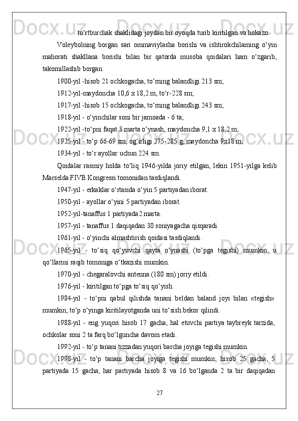 to ‘ rtburchak   shaklidagi   joydan   bir   oyoqda   turib   kiritilgan   va   hokazo .
Voleybolning   borgan   sari   ommaviylasha   borishi   va   ishtirokchilaming   o‘yin
mahorati   shakllana   borishi   bilan   bir   qatorda   musoba   qoidalari   ham   o‘zgarib,
takomillashib borgan.
1900-yil -hisob 21 ochkogacha, to‘rning balandligi 213 sm;
1912-yil-maydoncha 10,6 x 18,2 m, to‘r-228 sm;
1917-yil -hisob 15 ochkogacha, to‘rning balandligi 243 sm;
1918-yil - o‘yinchilar soni bir jamoada - 6 ta;
1922-yil -to‘pni faqat 3 marta o‘ynash, maydoncha 9,1 x 18,2 m;
1925-yil - to‘p 66-69 sm, og‘irligi 275-285 g, maydoncha 9x18 m;
1934-yil - to‘r ayollar uchun 224 sm.
Qoidalar   rasmiy   holda  to‘liq  1946-yilda  joriy  etilgan,   lekin  1951- yilga kelib
Marselda FIVB Kongressi tomonidan tasdiqlandi.
1947-yil - erkaklar o‘rtasida o‘yin 5 partiyadan iborat.
1950-yil - ayollar o‘yini 5 partiyadan iborat.
1952-yil-tanaffus 1 partiyada2 marta.
1957-yil - tanaffus 1 daqiqadan 30 soniyagacha qisqaradi.
1961-yil - o‘yinchi almashtirish qoidasi tasdiqlandi.
1965-yil   -   to‘siq   qo‘yuvchi   qayta   o‘ynashi   (to‘pga   tegishi)   mumkin,   u
qo‘llarini raqib tomoniga o‘tkazishi mumkin.
1970-yil - chegaralovchi antenna (180 sm) joriy etildi.
1976-yil - kiritilgan to‘pga to‘siq qo‘yish.
1984-yil   -   to‘pni   qabul   qilishda   tanani   beldan   baland   joyi   bilan   «tegish»
mumkin, to‘p o‘yinga kiritilayotganda uni to‘sish bekor qilindi.
1988-yil   -   eng   yuqori   hisob   17   gacha,   hal   etuvchi   partiya   taybreyk   tarzida,
ochkolar soni 2 ta farq bo‘lguncha davom etadi.
1992-yil - to‘p tanani tizzadan yuqori barcha joyiga tegishi mumkin.
1998-yil   -   to‘p   tanani   barcha   joyiga   tegishi   mumkin;   hisob   25   gacha,   5
partiyada   15   gacha;   har   partiyada   hisob   8   va   16   bo‘lganda   2   ta   bir   daqiqadan
27 