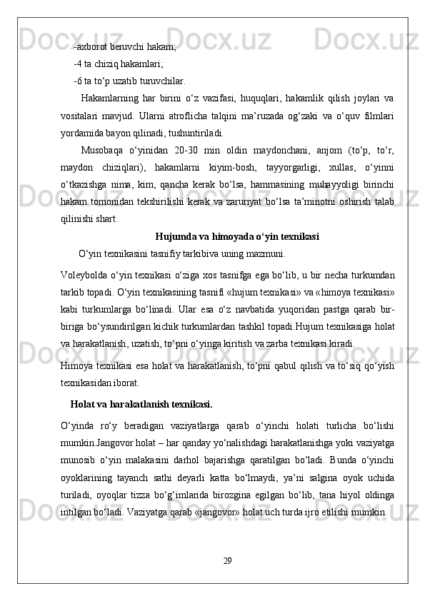 - axborot beruvchi hakam;
- 4  ta chiziq hakamlari;
- 6 ta to‘p uzatib turuvchilar.
Hakamlarning   har   birini   o‘z   vazifasi,   huquqlari,   hakamlik   qilish   joylari   va
vositalari   mavjud.   Ularni   atroflicha   talqini   ma’ruzada   og‘zaki   va   o‘quv   filmlari
yordamida bayon qilinadi, tushuntiriladi.
Musobaqa   o‘yinidan   20-30   min   oldin   maydonchani,   anjom   (to‘p,   to‘r,
maydon   chiziqlari),   hakamlarni   kiyim-bosh,   tayyorgarligi,   xullas,   o‘yinni
o‘tkazishga   nima,   kim,   qancha   kerak   bo‘lsa,   hammasining   muhayyoligi   birinchi
hakam   tomonidan   tekshirilishi   kerak   va   zaruriyat   bo‘lsa   ta’minotni   oshirish   talab
qilinishi shart.
Hujumda  va himoyada  o‘yin texnikasi
    O‘yin   texnikasini   tasnifiy   tarkibiva   uning   mazmuni .
Voleybolda   o‘yin   texnikasi   o‘ziga   xos   tasnifga   ega   bo‘lib ,   u   bir   necha   turkumdan
tarkib   topadi .  O‘yin   texnikasining   tasnifi  « hujum   texnikasi »  va  « himoya   texnikasi »
kabi   turkumlarga   bo‘linadi .   Ular   esa   o‘z   navbatida   yuqoridan   pastga   qarab   bir -
biriga   bo‘ysundirilgan   kichik   turkumlardan   tashkil   topadi . Hujum   texnikasiga   holat
va   harakatlanish ,  uzatish ,  to‘pni   o‘yinga   kiritish   va   zarba   texnikasi   kiradi . 
Himoya texnikasi esa holat va harakatlanish, to‘pni qabul qilish va to‘siq qo‘yish
texnikasidan iborat.
Holat va harakatlanish texnikasi .
O‘yinda   ro‘y   beradigan   vaziyatlarga   qarab   o‘yinchi   holati   turlicha   bo‘lishi
mumkin.Jangovor holat – har qanday yo‘nalishdagi harakatlanishga yoki vaziyatga
munosib   o‘yin   malakasini   darhol   bajarishga   qaratilgan   bo‘ladi.   Bunda   o‘yinchi
oyoklarining   tayanch   sathi   deyarli   katta   bo‘lmaydi,   ya’ni   salgina   oyok   uchida
turiladi,   oyoqlar   tizza   bo‘g‘imlarida   birozgina   egilgan   bo‘lib,   tana   hiyol   oldinga
intilgan bo‘ladi. Vaziyatga qarab «jangovor» holat uch turda ijro etilishi mumkin.
29 