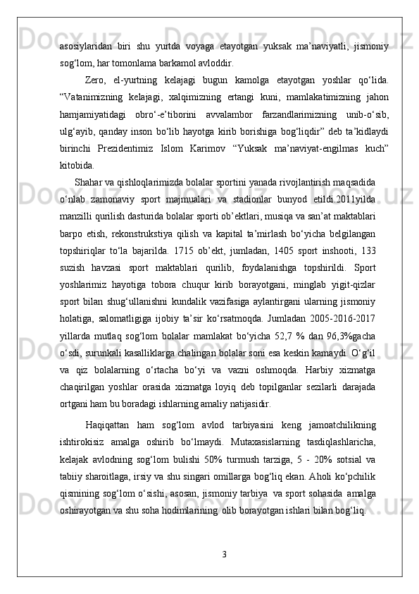 asosiylaridan   biri   shu   yurtda   voyaga   etayotgan   yuksak   ma’naviyatli,   jismoniy
sog‘lom, har tomonlama barkamol avloddir. 
Zero,   el-yurtning   kelajagi   bugun   kamolga   etayotgan   yoshlar   qo‘lida.
“Vatanimizning   kelajagi,   xalqimizning   ertangi   kuni,   mamlakatimizning   jahon
hamjamiyatidagi   obro‘-e’tiborini   avvalambor   farzandlarimizning   unib-o‘sib,
ulg‘ayib,   qanday   inson   bo‘lib   hayotga   kirib   borishiga   bog‘liqdir”   deb   ta’kidlaydi
birinchi   Prezidentimiz   Islom   Karimov   “Yuksak   ma’naviyat-engilmas   kuch”
kitobida.
Shahar va qishloqlarimizda bolalar sportini yanada rivojlantirish maqsadida
o‘nlab   zamonaviy   sport   majmualari   va   stadionlar   bunyod   etildi.2011yilda
manzilli qurilish   dasturida   bolalar   sporti   ob’ektlari,   musiqa   va   san’at maktablari
barpo   etish,   rekonstrukstiya   qilish   va   kapital   ta’mirlash   bo‘yicha   belgilangan
topshiriqlar   to‘la   bajarilda.   1715   ob’ekt,   jumladan,   1405   sport   inshooti,   133
suzish   havzasi   sport   maktablari   qurilib,   foydalanishga   topshirildi.   Sport
yoshlarimiz   hayotiga   tobora   chuqur   kirib   borayotgani,   minglab   yigit-qizlar
sport   bilan   shug‘ullanishni   kundalik   vazifasiga   aylantirgani   ularning   jismoniy
holatiga,   salomatligiga   ijobiy   ta’sir   ko‘rsatmoqda.   Jumladan   2005-2016-2017
yillarda   mutlaq   sog‘lom   bolalar   mamlakat   bo‘yicha   52,7   %   dan   96,3%gacha
o‘sdi, surunkali kasalliklarga chalingan bolalar soni esa keskin kamaydi. O‘g‘il
va   qiz   bolalarning   o‘rtacha   bo‘yi   va   vazni   oshmoqda.   Harbiy   xizmatga
chaqirilgan   yoshlar   orasida   xizmatga   loyiq   deb   topilganlar   sezilarli   darajada
ortgani ham bu boradagi ishlarning amaliy  natijasidir.
Haqiqattan   ham   sog‘lom   avlod   tarbiyasini   keng   jamoatchilikning
ishtirokisiz   amalga   oshirib   bo‘lmaydi.   Mutaxasislarning   tasdiqlashlaricha,
kelajak   avlodning   sog‘lom   bulishi   50%   turmush   tarziga,   5   -   20%   sotsial   va
tabiiy sharoitlaga, irsiy va shu singari omillarga bog‘liq ekan. Aholi ko‘pchilik
qismining sog‘lom o‘sishi,  asosan,  jismoniy tarbiya   va sport sohasida   amalga
oshirayotgan va shu soha hodimlarining   olib borayotgan ishlari bilan bog‘liq.
3 