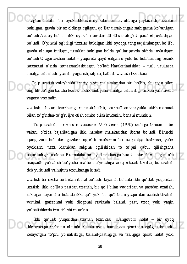 Turg‘un   holat   –   bir   oyok   ikkinchi   oyokdan   bir   oz   oldinga   joylashadi,   tizzalar
bukilgan, gavda bir oz oldinga egilgan, qo‘llar tirsak-engak sathigacha ko‘tarilgan
bo‘ladi.Asosiy holat – ikki oyok bir-biridan 20-30 s oralig‘ida parallel joylashgan
bo‘ladi. O‘yinchi og‘irligi tizzalar bukilgan ikki oyoqqa teng taqsimlangan bo‘lib,
gavda   oldinga   intilgan,   tirsaklar   bukilgan   holda   qo‘llar   gavda   oldida   joylashgan
bo‘ladi.O‘zgaruvchan holat – yuqorida qayd etilgan u yoki bu holatlarning texnik
nusxasini   o‘zida   mujassamlashtirgan   bo‘ladi.Harakatlanishlar   –   turli   usullarda
amalga oshiriladi: yurish, yugurish, siljish, hatlash.Uzatish texnikasi. 
      To‘p  uzatish   voleybolda   asosiy   o‘yin   malakalaridan  biri   bo‘lib,  shu   uyin   bilan
bog‘lik bo‘lgan barcha texnik-taktik faoliyatni amalga oshirishga imkon yaratuvchi
yagona vositadir.
Uzatish – hujum texnikasiga mansub bo‘lib, uni ma’lum vaziyatda taktik mahorat
bilan to‘g‘ridan-to‘g‘ri ijro etish ochko olish imkonini berishi mumkin.
To‘p   uzatish   –   nemis   mutaxassisi   M.Fidlermi   (1970)   izohiga   binoan   –   bir
vaktni   o‘zida   bajariladigan   ikki   harakat   malakasidan   iborat   bo‘ladi.   Birinchi
«jangovor»   holatdan   gavdani   og‘irlik   markazini   bir   oz   pastga   tushirish,   ya’ni
oyoklarni   tizza   kismidan   salgina   egilishidan   to   to‘pni   qabul   qilishgacha
bajariladigan malaka. Bu malaka himoya texnikasiga kiradi. Ikkinchisi – agar to‘p
maqsadli   yo‘nalish   bo‘yicha   ma’lum   o‘yinchiga   aniq   etkazib   berilsa,   bu   uzatish
deb yuritiladi va hujum texnikasiga kiradi.
Uzatish bir necha turlardan iborat bo‘ladi: tayanch holatda ikki qo‘llab yuqoridan
uzatish,  ikki  qo‘llab  pastdan   uzatish,  bir   qo‘l  bilan  yuqoridan  va  pastdan   uzatish,
sakragan tayanchsi  holatda ikki qo‘l yoki bir qo‘l bilan yuqoridan uzatish.Uzatish
vertikal,   gorizontal   yoki   diogonal   ravishda   baland,   past,   uzoq   yoki   yaqin
yo‘nalishlarda ijro etilishi mumkin.
Ikki   qo‘llab   yuqoridan   uzatish   texnikasi.   «Jangovor»   holat   –   bir   oyoq
ikkinchisiga   nisbatan   oldinda,   ikkala   oyoq   ham   tizza   qismidan   egilgan   bo‘ladi;
kelayotgan   to‘pni   yo‘nalishiga,   baland-pastligiga   va   tezligiga   qarab   holat   yoki
30 