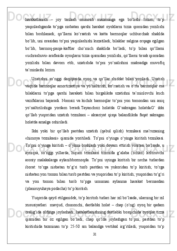 harakatlanish   –   joy   tanlash   munosib   mazmunga   ega   bo‘lishi   lozim;   to‘p
yaqinlashganda   to‘pga   nisbatan   qarshi   harakat   oyoklarni   tizza   qismidan   yozilishi
bilan   boshlanadi;   qo‘llarni   ko‘rsatish   va   katta   barmoqlar   uchburchak   shaklda
bo‘lib, uni orasidan to‘pni yaqinlashishi kuzatiladi; bilaklar salgina orqaga egilgan
bo‘lib,   barmoq-panja-kaftlar   cho‘mich   shaklida   bo‘ladi;   to‘p   bilan   qo‘llarni
«uchrashuvi» arafasida oyoqlarni tizza qismidan yozilishi, qo‘llarni tirsak qismidan
yozilishi   bilan   davom   etib,   uzatishda   to‘pni   yo‘nalishini   maksadga   muvofiq
ta’minlashi lozim. 
Uzatishni   so‘nggi   daqiqasida   oyoq   va   qo‘llar   shiddat   bilan   yoziladi.   Uzatish
vaqtida barmoqlar amortizastiya va yo‘naltirish, ko‘rsatish va o‘rta barmoqlar esa
bilaklarni   to‘pga   qarshi   harakati   bilan   birgalikda   uzatishni   ta’minlovchi   kuch
vazifalarini   bajaradi.   Nomsiz   va   kichik   barmoqlar   to‘pni   yon   tomondan   uni   aniq
yo‘naltirilishiga   yordam   beradi.Tayanchsiz   holatda   G‘sakragan   holatdaG‘   ikki
qo‘llab   yuqoridan   uzatish   texnikasi   –   aksariyat   qisqa   balandlikda   faqat   sakragan
holatda amalga oshiriladi.
Ikki   yoki   bir   qo‘llab   pastdan   uzatish   (qabul   qilish)   texnikasi   ma’ruzaning
«himoya   texnikasi»   qismida   yoritiladi.   To‘pni   o‘yinga   o‘yinga   kiritish   texnikasi.
To‘pni o‘yinga kiritish – o‘yinni boshlash yoki dovam ettirish vositasi bo‘lsada, u
ayniqsa,   so‘nggi   yillarda,   hujum   texnikasi   tizimida   g‘alaba   (ochko)   keltiruvchi
asosiy   malakalarga   aylanibbormoqda.   To‘pni   uyinga   kiritish   bir   necha   turlardan
iborat:   to‘rga   nisbatan   to‘g‘ri   turib   pastdan   va   yukoridan   to‘p   kiritish;   to‘rga
nisbatan yon tomon bilan turib pastdan va yuqoridan to‘p kiritish; yuqoridan to‘g‘ri
va   yon   tomon   bilan   turib   to‘pga   umuman   aylanma   harakat   bermasdan
(planiruyuhaya podacha) to‘p kiritish.
Yuqorida qayd etilganidek, to‘p kiritish turlari har xil bo‘lsada, ularning bir xil
xususiyatlari     mavjud,   chunonchi,   dastlabki   holat   –   chap   (o‘ng)   oyoq   bir   qadam
oralig‘ida oldinga joylashadi; harakatlanishning dastlabki bosqichida oyoqlar tizza
qismidan   bir   oz   egilgan   bo‘ladi;   chap   qo‘lda   joylashgan   to‘pni;   pastdan   to‘p
kiritishida   taxminan   to‘p   25-50   sm   balandga   vertikal   irg‘itiladi;   yuqoridan   to‘p
31 