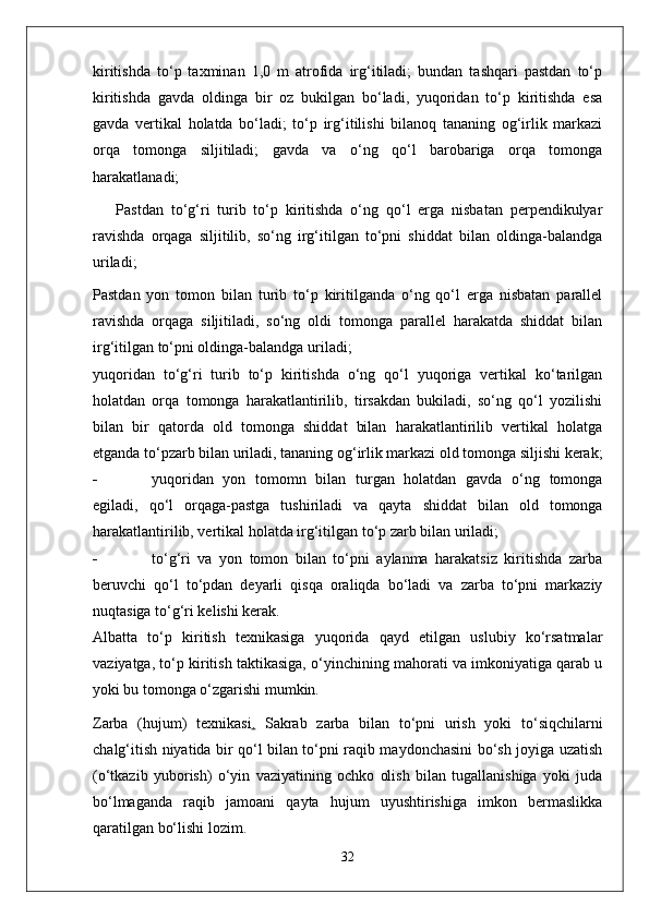 kiritishda   to‘p   taxminan   1,0   m   atrofida   irg‘itiladi;   bundan   tashqari   pastdan   to‘p
kiritishda   gavda   oldinga   bir   oz   bukilgan   bo‘ladi,   yuqoridan   to‘p   kiritishda   esa
gavda   vertikal   holatda   bo‘ladi;   to‘p   irg‘itilishi   bilanoq   tananing   og‘irlik   markazi
orqa   tomonga   siljitiladi;   gavda   va   o‘ng   qo‘l   barobariga   orqa   tomonga
harakatlanadi;
Pastdan   to‘g‘ri   turib   to‘p   kiritishda   o‘ng   qo‘l   erga   nisbatan   perpendikulyar
ravishda   orqaga   siljitilib,   so‘ng   irg‘itilgan   to‘pni   shiddat   bilan   oldinga-balandga
uriladi;
Pastdan   yon   tomon   bilan   turib   to‘p   kiritilganda   o‘ng   qo‘l   erga   nisbatan   parallel
ravishda   orqaga   siljitiladi,   so‘ng   oldi   tomonga   parallel   harakatda   shiddat   bilan
irg‘itilgan to‘pni oldinga-balandga uriladi;
yuqoridan   to‘g‘ri   turib   to‘p   kiritishda   o‘ng   qo‘l   yuqoriga   vertikal   ko‘tarilgan
holatdan   orqa   tomonga   harakatlantirilib,   tirsakdan   bukiladi,   so‘ng   qo‘l   yozilishi
bilan   bir   qatorda   old   tomonga   shiddat   bilan   harakatlantirilib   vertikal   holatga
etganda to‘pzarb bilan uriladi, tananing og‘irlik markazi old tomonga siljishi kerak;
- yuqoridan   yon   tomomn   bilan   turgan   holatdan   gavda   o‘ng   tomonga
egiladi,   qo‘l   orqaga-pastga   tushiriladi   va   qayta   shiddat   bilan   old   tomonga
harakatlantirilib, vertikal holatda irg‘itilgan to‘p zarb bilan uriladi;
- to‘g‘ri   va   yon   tomon   bilan   to‘pni   aylanma   harakatsiz   kiritishda   zarba
beruvchi   qo‘l   to‘pdan   deyarli   qisqa   oraliqda   bo‘ladi   va   zarba   to‘pni   markaziy
nuqtasiga to‘g‘ri kelishi kerak.
Albatta   to‘p   kiritish   texnikasiga   yuqorida   qayd   etilgan   uslubiy   ko‘rsatmalar
vaziyatga, to‘p kiritish taktikasiga, o‘yinchining mahorati va imkoniyatiga qarab u
yoki bu tomonga o‘zgarishi mumkin.
Zarba   (hujum)   texnikasi .   Sakrab   zarba   bilan   to‘pni   urish   yoki   to‘siqchilarni
chalg‘itish niyatida bir qo‘l bilan to‘pni raqib maydonchasini bo‘sh joyiga uzatish
(o‘tkazib   yuborish)   o‘yin   vaziyatining   ochko   olish   bilan   tugallanishiga   yoki   juda
bo‘lmaganda   raqib   jamoani   qayta   hujum   uyushtirishiga   imkon   bermaslikka
qaratilgan bo‘lishi lozim.
32 