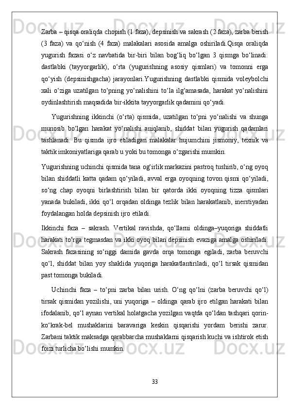 Zarba – qisqa oraliqda chopish (1 faza), depsinish va sakrash (2 faza), zarba berish
(3   faza)   va   qo‘nish   (4   faza)   malakalari   asosida   amalga   oshiriladi.Qisqa   oraliqda
yugurish   fazasi   o‘z   navbatida   bir-biri   bilan   bog‘liq   bo‘lgan   3   qismga   bo‘linadi:
dastlabki   (tayyorgarlik),   o‘rta   (yugurishning   asosiy   qismlari)   va   tomonni   erga
qo‘yish   (depsinishgacha)   jarayonlari.Yugurishning   dastlabki   qismida   voleybolchi
xali   o‘ziga   uzatilgan   to‘pning   yo‘nalishini   to‘la   ilg‘amasada,   harakat   yo‘nalishini
oydinlashtirish maqsadida bir-ikkita tayyorgarlik qadamini qo‘yadi.
Yugurishning   ikkinchi   (o‘rta)   qismida,   uzatilgan   to‘pni   yo‘nalishi   va   shunga
munosib   bo‘lgan   harakat   yo‘nalishi   aniqlanib,   shiddat   bilan   yugurish   qadamlari
tashlanadi.   Bu   qismda   ijro   etiladigan   malakalar   hujumchini   jismoniy,   texnik   va
taktik imkoniyatlariga qarab u yoki bu tomonga o‘zgarishi mumkin.
Yugurishning uchinchi qismida tana og‘irlik markazini pastroq tushirib, o‘ng oyoq
bilan shiddatli  katta qadam  qo‘yiladi, avval erga oyoqning tovon qismi  qo‘yiladi,
so‘ng   chap   oyoqni   birlashtirish   bilan   bir   qatorda   ikki   oyoqning   tizza   qismlari
yanada   bukiladi,   ikki   qo‘l   orqadan   oldinga   tezlik   bilan   harakatlanib,   inerstiyadan
foydalangan holda depsinish ijro etiladi.
Ikkinchi   faza   –   sakrash.   Vertikal   ravishda,   qo‘llarni   oldinga–yuqoriga   shiddatli
harakati to‘rga tegmasdan va ikki oyoq bilan depsinish evaziga amalga oshiriladi.
Sakrash   fazasining   so‘nggi   damida   gavda   orqa   tomonga   egiladi,   zarba   beruvchi
qo‘l,   shiddat   bilan   yoy   shaklida   yuqoriga   harakatlantiriladi,   qo‘l   tirsak   qismidan
past tomonga bukiladi.
Uchinchi   faza   –   to‘pni   zarba   bilan   urish.   O‘ng   qo‘lni   (zarba   beruvchi   qo‘l)
tirsak   qismidan  yozilishi,   uni   yuqoriga  –  oldinga  qarab  ijro  etilgan   harakati   bilan
ifodalanib, qo‘l aynan vertikal holatgacha yozilgan vaqtda qo‘ldan tashqari qorin-
ko‘krak-bel   mushaklarini   baravariga   keskin   qisqarishi   yordam   berishi   zarur.
Zarbani taktik maksadga qarabbarcha mushaklarni qisqarish kuchi va ishtirok etish
foizi turlicha bo‘lishi mumkin.
33 