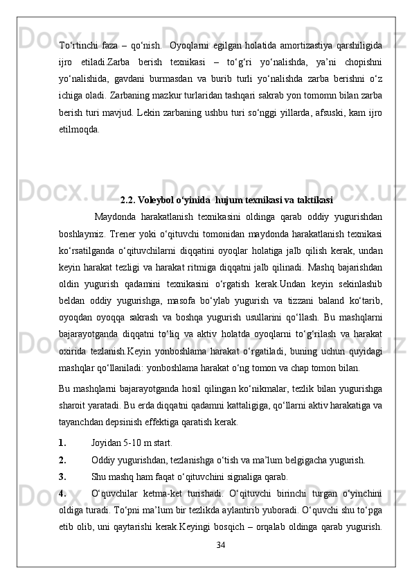 To‘rtinchi   faza   –   qo‘nish.     Oyoqlarni   egilgan   holatida   amortizastiya   qarshiligida
ijro   etiladi.Zarba   berish   texnikasi   –   to‘g‘ri   yo‘nalishda,   ya’ni   chopishni
yo‘nalishida,   gavdani   burmasdan   va   burib   turli   yo‘nalishda   zarba   berishni   o‘z
ichiga oladi. Zarbaning mazkur turlaridan tashqari sakrab yon tomomn bilan zarba
berish turi  mavjud. Lekin zarbaning ushbu turi so‘nggi yillarda, afsuski,  kam  ijro
etilmoqda.
1.
2. 2.2 .  Voleybol o‘yinida   hujum  texnikasi va taktikasi
        Maydonda   harakatlanish   texnikasini   oldinga   qarab   oddiy   yugurishdan
boshlaymiz.   Trener   yoki   o‘qituvchi   tomonidan   maydonda   harakatlanish   texnikasi
ko‘rsatilganda   o‘qituvchilarni   diqqatini   oyoqlar   holatiga   jalb   qilish   kerak,   undan
keyin harakat   tezligi  va  harakat   ritmiga diqqatni   jalb qilinadi.  Mashq  bajarishdan
oldin   yugurish   qadamini   texnikasini   o‘rgatish   kerak.Undan   keyin   sekinlashib
beldan   oddiy   yugurishga,   masofa   bo‘ylab   yugurish   va   tizzani   baland   ko‘tarib,
oyoqdan   oyoqqa   sakrash   va   boshqa   yugurish   usullarini   qo‘llash.   Bu   mashqlarni
bajarayotganda   diqqatni   to‘liq   va   aktiv   holatda   oyoqlarni   to‘g‘rilash   va   harakat
oxirida   tezlanish.Keyin   yonboshlama   harakat   o‘rgatiladi,   buning   uchun   quyidagi
mashqlar qo‘llaniladi: yonboshlama harakat o‘ng tomon va chap tomon bilan.
Bu mashqlarni bajarayotganda hosil qilingan ko‘nikmalar, tezlik bilan yugurishga
sharoit yaratadi. Bu erda diqqatni qadamni kattaligiga, qo‘llarni aktiv harakatiga va
tayanchdan depsinish effektiga qaratish kerak.
1. Joyidan 5-10 m start.
2. Oddiy yugurishdan, tezlanishga o‘tish va ma’lum belgigacha yugurish.
3. Shu mashq ham faqat o‘qituvchini signaliga qarab.
4. O‘quvchilar   ketma-ket   turishadi.   O‘qituvchi   birinchi   turgan   o‘yinchini
oldiga turadi. To‘pni ma’lum bir tezlikda aylantirib yuboradi. O‘quvchi shu to‘pga
etib  olib,   uni   qaytarishi   kerak.Keyingi   bosqich   –   orqalab   oldinga   qarab   yugurish.
34 
