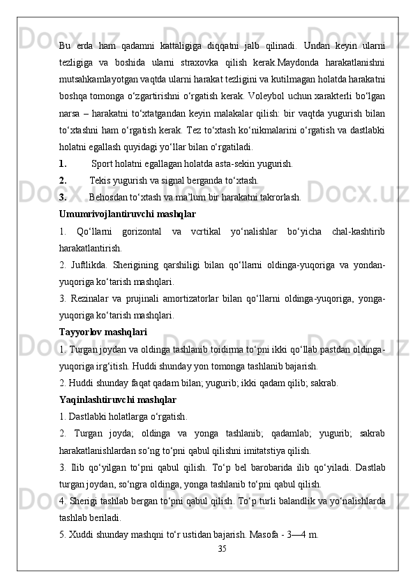 Bu   erda   ham   qadamni   kattaligiga   diqqatni   jalb   qilinadi.   Undan   keyin   ularni
tezligiga   va   boshida   ularni   straxovka   qilish   kerak.Maydonda   harakatlanishni
mutsahkamlayotgan vaqtda ularni harakat tezligini va kutilmagan holatda harakatni
boshqa tomonga o‘zgartirishni o‘rgatish kerak. Voleybol uchun xarakterli bo‘lgan
narsa   –   harakatni   to‘xtatgandan   keyin   malakalar   qilish:   bir   vaqtda   yugurish   bilan
to‘xtashni ham o‘rgatish kerak. Tez to‘xtash ko‘nikmalarini o‘rgatish va dastlabki
holatni egallash quyidagi yo‘llar bilan o‘rgatiladi.
1.  Sport holatni egallagan holatda asta-sekin yugurish.
2. Tekis yugurish va signal berganda to‘xtash.
3. Behosdan to‘xtash va ma’lum bir harakatni takrorlash.
Umumrivojlantiruvchi mashqlar
1.   Qo‘llarni   gorizontal   va   vcrtikal   yo‘nalishlar   bo‘yicha   chal-kashtirib
harakatlantirish.
2.   Juftlikda.   Sherigining   qarshiligi   bilan   qo‘llarni   oldinga-yuqo riga   va   yondan-
yuqoriga ko‘tarish mashqlari.
3.   Rezinalar   va   prujinali   amortizatorlar   bilan   qo‘llarni   oldinga-yuqoriga,   yonga-
yuqoriga ko‘tarish mashqlari.
Tayyorlov mashqlari
1. Turgan joydan va oldinga tashlanib toidirma to‘pni ikki qo‘llab pastdan oldinga-
yuqoriga irg‘itish. Huddi shunday yon tomonga tashlanib bajarish.
2. Huddi shunday faqat qadam bilan; yugurib; ikki qadam qilib; sakrab.
Yaqinl a shtiruvchi   m a shql a r
1.  D a stl a bki   h o l a tl a rg a  o‘rg a tish .
2.   Turgan   joyda;   oldinga   va   yonga   tashlanib;   qadamlab;   yugurib;   sakrab
harakatlanishlardan so‘ng to‘pni qabul qilishni imitatstiya qilish.
3.   Ilib   qo‘yilg a n   to‘pni   q a bul   qilish .   To‘p   b e l   b a r o b a rid a   ilib   qo‘yil a di .   D a stl a b
turg a n   j o yd a n , s o‘ngr a o lding a,  yong a  t a shl a nib   to‘pni   q a bul   qilish .
4.  Sh e rigi   t a shl a b   b e rg a n   to‘pni   q a bul   qilish .  To‘p   turli   b a l a ndlik   v a  yo‘n a lishl a rd a
t a shl a b   b e ril a di .
5. X uddi   shund a y   m a shqni   to‘r   ustid a n   b a j a rish .  M a s o f a - 3—4  m .
35 