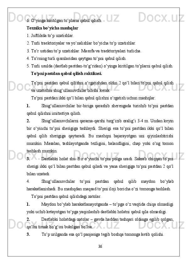 6.  O‘ying a  kiritilg a n   to‘pl a rni   q a bul   qilish .
Texnika bo‘yicha mashqlar
1. Juftlikda to‘p uzatishlar.
2.  Turli   tr ae kt o riyal a r   v a  yo‘n a lishl a r   bo‘yich a  to‘p   uz a tishl a r .
3.  To‘r   ustid a n   to‘p   uz a tishl a r .  M a s o f a  v a  tr ae kt o riyal a ri   turlich a.
4.  To‘rning   turli   qisml a rid a n   q a ytg a n   to‘pni   q a bul   qilish .
5. Turli usulda (dastlab pastdan-to‘g‘ridan) o‘yinga kiritilgan to‘plarni qabul qilish.
To‘pni pastdan qabul qilish raktikasi.
To‘pni pastdan qabul qilishni o‘rgatishdan oldin 2 qo‘l bilan to‘pni qabul qilish
va uzatishni shug‘ullanuvchilar bilishi kerak.
To‘pni pastdan ikki qo‘l bilan qabul qilishni o‘rgatish uchun mashqlar .
1. Shug‘ullanuvchilar   bir-biriga   qarashib   sherengada   turishib   to‘pni   pastdan
qabul qilishni imitastiya qilish.
2. Shug‘ullanuvchilarni qarama-qarshi turg‘izib oralig‘i 3-4 m. Undan keyin
bir   o‘yinchi   to‘pni   sherigiga   tashlaydi.   Sherigi   esa   to‘pni   pastdan   ikki   qo‘l   bilan
qabul   qilib   sherigiga   qaytaradi.   Bu   mashqni   bajarayotgan   uni   qiyinlashtirishi
mumkin.   Masalan,   tashlayotganda   tezligini,   balandligini,   chap   yoki   o‘ng   tomon
tashlash mumkin.
3. Dastlabki holat shu. Bir o‘yinchi to‘pni polga uradi. Sakrab chiqqan to‘pni
sherigi ikki qo‘l bilan pastdan qabul qiladi va yana sherigiga to‘pni pastdan 2 qo‘l
bilan uzatadi.
4. Shug‘ullanuvchilar   to‘pni   pastdan   qabul   qilib   maydon   bo‘ylab
harakatlanishadi. Bu mashqdan maqsad to‘pni iloji boricha o‘zi tomonga tashlash.
To‘pni pastdan qabul qilishdagi xatolar.
1. Maydon bo‘ylab harakatlanayotganda – to‘pga o‘z vaqtida chiqa olmasligi
yoki uchib ketayotgan to‘pga yaqinlashib dastlabki holatni qabul qila olmasligi.
2. Dastlabki holatdagi xatolar – gavda haddan tashqari oldinga egilib qolgan,
qo‘lni tirsak bo‘g‘ini bukilgan bo‘lsa.
3. To‘p urilganda esa qo‘l panjasiga tegib boshqa tomonga ketib qolishi.
36 