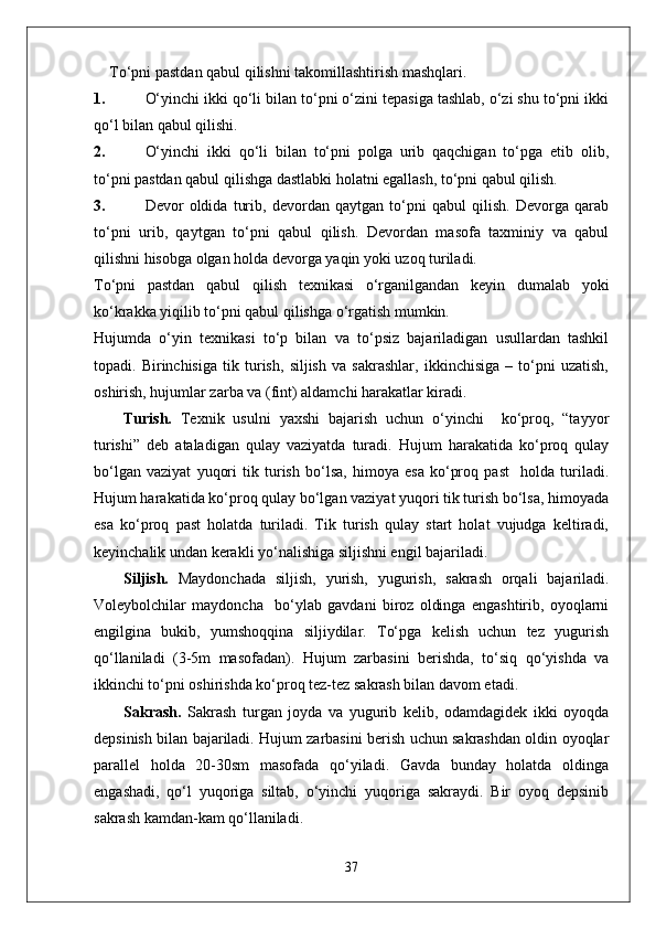 To‘pni pastdan qabul qilishni takomillashtirish mashqlari.
1. O‘yinchi ikki qo‘li bilan to‘pni o‘zini tepasiga tashlab, o‘zi shu to‘pni ikki
qo‘l bilan qabul qilishi.
2. O‘yinchi   ikki   qo‘li   bilan   to‘pni   polga   urib   qaqchigan   to‘pga   etib   olib,
to‘pni pastdan qabul qilishga dastlabki holatni egallash, to‘pni qabul qilish.
3. Devor   oldida   turib,   devordan   qaytgan   to‘pni   qabul   qilish.   Devorga   qarab
to‘pni   urib,   qaytgan   to‘pni   qabul   qilish.   Devordan   masofa   taxminiy   va   qabul
qilishni hisobga olgan holda devorga yaqin yoki uzoq turiladi.  
To‘pni   pastdan   qabul   qilish   texnikasi   o‘rganilgandan   keyin   dumalab   yoki
ko‘krakka yiqilib to‘pni qabul qilishga o‘rgatish mumkin.
Hujumda   o‘yin   texnikasi   to‘p   bilan   va   to‘psiz   bajariladigan   usullardan   tashkil
topadi.   Birinchisiga   tik   turish,   siljish   va   sakrashlar,   ikkinchisiga   –   to‘pni   uzatish,
oshirish, hujumlar zarba va (fint) aldamchi harakatlar kiradi.
Turish.   Texnik   usulni   yaxshi   bajarish   uchun   o‘yinchi     ko‘proq,   “tayyor
turishi”   deb   ataladigan   qulay   vaziyatda   turadi.   Hujum   harakatida   ko‘proq   qulay
bo‘lgan   vaziyat   yuqori   tik   turish   bo‘lsa,   himoya   esa   ko‘proq   past     holda   turiladi.
Hujum harakatida ko‘proq qulay bo‘lgan vaziyat yuqori tik turish bo‘lsa, himoyada
esa   ko‘proq   past   holatda   turiladi.   Tik   turish   qulay   start   holat   vujudga   keltiradi,
keyinchalik undan kerakli yo‘nalishiga siljishni engil bajariladi. 
Siljish.   Maydonchada   siljish,   yurish,   yugurish,   sakrash   orqali   bajariladi.
Voleybolchilar   maydoncha     bo‘ylab   gavdani   biroz   oldinga   engashtirib,   oyoqlarni
engilgina   bukib,   yumshoqqina   siljiydilar.   To‘pga   kelish   uchun   tez   yugurish
qo‘llaniladi   (3-5m   masofadan).   Hujum   zarbasini   berishda,   to‘siq   qo‘yishda   va
ikkinchi to‘pni oshirishda ko‘proq tez-tez sakrash bilan davom etadi.
Sakrash.   Sakrash   turgan   joyda   va   yugurib   kelib,   odamdagidek   ikki   oyoqda
depsinish bilan bajariladi. Hujum zarbasini berish uchun sakrashdan oldin oyoqlar
parallel   holda   20-30sm   masofada   qo‘yiladi.   Gavda   bunday   holatda   oldinga
engashadi,   qo‘l   yuqoriga   siltab,   o‘yinchi   yuqoriga   sakraydi.   Bir   oyoq   depsinib
sakrash kamdan-kam qo‘llaniladi. 
37 