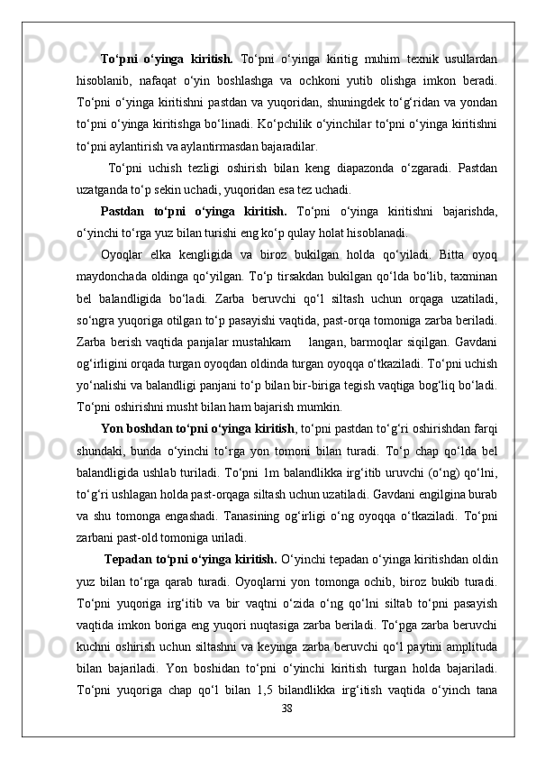 To‘pni   o‘yinga   kiritish.   To‘pni   o‘yinga   kiritig   muhim   texnik   usullardan
hisoblanib,   nafaqat   o‘yin   boshlashga   va   ochkoni   yutib   olishga   imkon   beradi.
To‘pni   o‘yinga  kiritishni  pastdan   va  yuqoridan,  shuningdek  to‘g‘ridan  va  yondan
to‘pni o‘yinga kiritishga bo‘linadi. Ko‘pchilik o‘yinchilar to‘pni o‘yinga kiritishni
to‘pni aylantirish va aylantirmasdan bajaradilar.
  To‘pni   uchish   tezligi   oshirish   bilan   keng   diapazonda   o‘zgaradi.   Pastdan
uzatganda to‘p sekin uchadi, yuqoridan esa tez uchadi. 
Pastdan   to‘pni   o‘yinga   kiritish.   To‘pni   o‘yinga   kiritishni   bajarishda,
o‘yinchi to‘rga yuz bilan turishi eng ko‘p qulay holat hisoblanadi. 
Oyoqlar   elka   kengligida   va   biroz   bukilgan   holda   qo‘yiladi.   Bitta   oyoq
maydonchada oldinga qo‘yilgan. To‘p tirsakdan  bukilgan qo‘lda bo‘lib, taxminan
bel   balandligida   bo‘ladi.   Zarba   beruvchi   qo‘l   siltash   uchun   orqaga   uzatiladi,
so‘ngra yuqoriga otilgan to‘p pasayishi vaqtida, past-orqa tomoniga zarba beriladi.
Zarba   berish   vaqtida   panjalar   mustahkam         langan,   barmoqlar   siqilgan.   Gavdani
og‘irligini orqada turgan oyoqdan oldinda turgan oyoqqa o‘tkaziladi. To‘pni uchish
yo‘nalishi va balandligi panjani to‘p bilan bir-biriga tegish vaqtiga bog‘liq bo‘ladi.
To‘pni oshirishni musht bilan ham bajarish mumkin.  
Yon boshdan to‘pni o‘yinga kiritish , to‘pni pastdan to‘g‘ri oshirishdan farqi
shundaki,   bunda   o‘yinchi   to‘rga   yon   tomoni   bilan   turadi.   To‘p   chap   qo‘lda   bel
balandligida ushlab turiladi. To‘pni 1m balandlikka irg‘itib uruvchi (o‘ng)  qo‘lni,
to‘g‘ri ushlagan holda past-orqaga siltash uchun uzatiladi. Gavdani engilgina burab
va   shu   tomonga   engashadi.   Tanasining   og‘irligi   o‘ng   oyoqqa   o‘tkaziladi.   To‘pni
zarbani past-old tomoniga uriladi.
  Tepadan to‘pni o‘yinga kiritish.  O‘yinchi tepadan o‘yinga kiritishdan oldin
yuz   bilan   to‘rga   qarab   turadi.   Oyoqlarni   yon   tomonga   ochib,   biroz   bukib   turadi.
To‘pni   yuqoriga   irg‘itib   va   bir   vaqtni   o‘zida   o‘ng   qo‘lni   siltab   to‘pni   pasayish
vaqtida imkon boriga eng yuqori  nuqtasiga zarba beriladi. To‘pga zarba beruvchi
kuchni   oshirish  uchun  siltashni  va  keyinga   zarba  beruvchi   qo‘l  paytini  amplituda
bilan   bajariladi.   Yon   boshidan   to‘pni   o‘yinchi   kiritish   turgan   holda   bajariladi.
To‘pni   yuqoriga   chap   qo‘l   bilan   1,5   bilandlikka   irg‘itish   vaqtida   o‘yinch   tana
38 