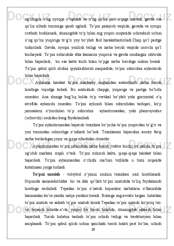 og‘irligini   o‘ng   oyoqqa   o‘tqazadi   va   o‘ng   qo‘lni   past-orqaga   uzatadi,   gavda   esa
qo‘lni  siltash  tomoniga  qarab  egiladi.  To‘pni  pasayish  vaqtida,  gavada   va  oyoqni
rostlash boshlanadi, shuningdek to‘p bilan eng yuqori nuqtasida uchrashish uchun
o‘ng   qo‘lni   yuqoriga   to‘g‘ri   yoy   bo‘ylab   faol   harakatlantiriladi.Chap   qo‘l   pastga
tushiriladi.   Gavda,   oyoqni   yozilish   tezligi   va   zarba   berish   vaqtida   uruvchi   qo‘l
kuchayadi. To‘pni oshirishda elka kamarini yuqorisi va gavda mushagini ishtiroki
bilan   bajariladi,     bu   esa   katta   kuch   bilan   to‘pga   zarba   berishga   imkon   beradi.
To‘pni   qabul   qilib   olishni   qiyinlashtirish   maqsadida,   to‘pni   oshirishni   aylantirish
bilan bajariladi.
  Aylanma   harakat   to‘pni   markaziy   nuqtasidan   aralashtirib   zarba   berish
hisobiga   vujudga   keladi.   Bu   aralashish   chapga,   yuqoriga   va   pastga   bo‘lishi
mumkin.   Ana   shunga   bog‘liq   holda   to‘p   vertikal   bo‘ylab   yoki   gorizontal   o‘q
atrofida   aylanishi   mumkin.   To‘pni   aylinish   bilan   oshirishdan   tashqari,   ko‘p
jamoalarni   o‘yinchilari   to‘p   oshirishni     aylantirmasdan,   yoki   planiruyushie
(uchuvchi) usulidan keng foydalaniladi. 
To‘pni aylantirmasdan bajarish texnikasi bo‘yicha to‘pni yuqoridan to‘g‘ri va
yon   tomondan   oshirishga   o‘xshash   bo‘ladi.   Texnikasini   bajarishni   asosiy   farqi
zarba beriladigan joyni va qisqa siltashdan iboratdir
Aylantirmasdan to‘pni oshirishda zarba berish (vektor kuchi) yo‘nalishi to‘pni
og‘irlik   markazi   orqali   o‘tadi.   To‘pni   oshirish   kalta,   qisqa-qisqa   harakat   bilan
bajariladi.   To‘pni   aylanmasdan   o‘chishi   ma’lum   tezlikda   u   turni   orqasida
kutalmaan joyga tushadi.
To‘pni   uzatish   -   voleybol   o‘yinini   muhim   texnikasi   usul   hisoblanadi.
Hujumda   samaradorlikka     bir   va   ikki   qo‘llab   to‘pni   uzatishda   to‘liq   foydalanish
hisobiga   erishiladi.   Tepadan   to‘pni   o‘zatish   hujumkor   zarbalarni   o‘tkazishda
hammadan ko‘ra yaxshi natija yordam beradi. Bularga eng avvalo turgan  holatdan
to‘pni  uzatish  va sakrab to‘pni  uzatish  kiradi.Tepadan to‘pni  uzatish   ko‘proq tez-
tez   tayanch   holatda-o‘rta,   yuqori   tik   turish   holatida,   shuningdek   sakrash   bilan
bajariladi.   Turish   holatini   tanlash   to‘pni   uchish   tezligi   va   traektoriyasi   bilan
aniqlanadi.   To‘pni   qabul   qilish   uchun   qanchaki   turish   holati   past   bo‘lsa,   uchish
39 