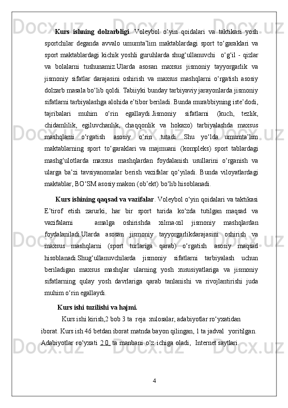 Kurs   ishning   dolzarbligi .   Voleybol   o‘yin   qoidalari   va   taktikasi   yosh
sportchilar   deganda   avvalo   umumta’lim   maktablardagi   sport   to‘garaklari   va
sport   maktablardagi   kichik  yoshli  guruhlarda  shug‘ullanuvchi  o‘g‘il   -  qizlar
va   bolalarni   tushunamiz.Ularda   asosan   maxsus   jismoniy   tayyorgarlik   va
jismoniy   sifatlar   darajasini   oshirish   va   maxsus   mashqlarni   o‘rgatish   asosiy
dolzarb masala bo‘lib qoldi. Tabiiyki bunday tarbiyaviy jarayonlarda jismoniy
sifatlarni tarbiyalashga alohida e’tibor beriladi. Bunda murabbiyning iste’dodi,
tajribalari   muhim   o‘rin   egallaydi.Jismoniy   sifatlarni   (kuch,   tezlik,
chidamlilik,   egiluvchanlik,   chaqqonlik   va   hokazo)   tarbiyalashda   maxsus
mashqlarni   o‘rgatish   asosiy   o‘rin   tutadi.   Shu   yo‘lda   umumta’lim
maktablarning   sport   to‘garaklari   va   majmuani   (kompleks)   sport   tablardagi
mashg‘ulotlarda   maxsus   mashqlardan   foydalanish   usullarini   o‘rganish   va
ularga   ba’zi   tavsiyanomalar   berish   vazifalar   qo‘yiladi.   Bunda   viloyatlardagi
maktablar, BO‘SM asosiy makon (ob’ekt) bo‘lib hisoblanadi. 
      Kurs ishining qaqsad va vazifalar .  Voleybol o‘yin qoidalari va taktikasi
E’tirof	
  etish	  zarurki,	  har	  bir	  sport	  turida	  ko‘zda	  tutilgan   maqsad	  va
vazifalarni amalga	
  oshirishda	  xilma-xil	  jismoniy	  mashqlardan
foydalaniladi. Ularda   asosan   jismoniy   tayyorgarlikdarajasini   oshirish   va
maxsus   mashqlarni   (sport   turlariga   qarab)   o‘rgatish   asosiy   maqsad
hisoblanadi.Shug‘ullanuvchilarda   jismoniy   sifatlarni   tarbiyalash   uchun
beriladigan   maxsus   mashqlar   ularning   yosh   xususiyatlariga   va   jismoniy
sifatlarning   qulay   yosh   davrlariga   qarab   tanlanishi   va   rivojlantirishi   juda
muhim o‘rin egallaydi. 
Kurs ishi   tuzilishi   va  hajmi.
Kurs ishi kirish,2 bob 3 ta  reja  xulosalar, adabiyotlar ro‘yxatidan 
iborat. Kurs ish 46 betdan iborat matnda bayon qilingan, 1 ta jadval    yoritilgan.  
Adabiyotlar   ro‘yxati   2 0      ta   manbani   o‘z   ichiga   oladi,     Internet  saytlari.
4 