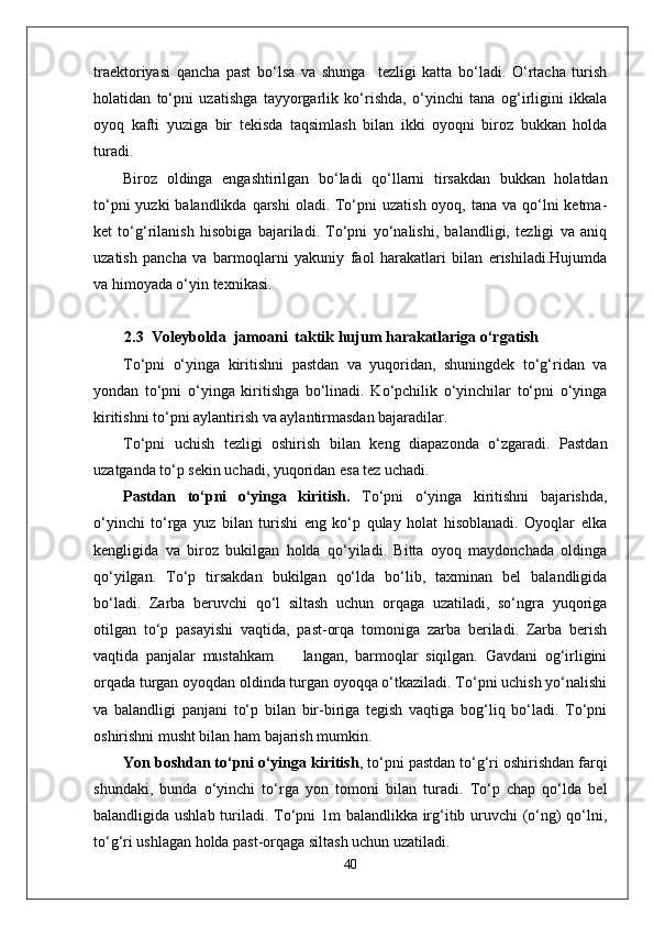 traektoriyasi   qancha   past   bo‘lsa   va   shunga     tezligi   katta   bo‘ladi.   O‘rtacha   turish
holatidan   to‘pni   uzatishga   tayyorgarlik   ko‘rishda,   o‘yinchi   tana   og‘irligini   ikkala
oyoq   kafti   yuziga   bir   tekisda   taqsimlash   bilan   ikki   oyoqni   biroz   bukkan   holda
turadi. 
Biroz   oldinga   engashtirilgan   bo‘ladi   qo‘llarni   tirsakdan   bukkan   holatdan
to‘pni  yuzki  balandlikda  qarshi  oladi. To‘pni  uzatish oyoq, tana  va qo‘lni  ketma-
ket   to‘g‘rilanish   hisobiga   bajariladi.   To‘pni   yo‘nalishi,   balandligi,   tezligi   va   aniq
uzatish   pancha   va   barmoqlarni   yakuniy   faol   harakatlari   bilan   erishiladi.Hujumda
va himoyada o‘yin texnikasi.
   2.3  Voleybolda  jamoani  taktik hujum harakatlariga o‘rgatish
To‘pni   o‘yinga   kiritishni   pastdan   va   yuqoridan,   shuningdek   to‘g‘ridan   va
yondan   to‘pni   o‘yinga   kiritishga   bo‘linadi.   Ko‘pchilik   o‘yinchilar   to‘pni   o‘yinga
kiritishni to‘pni aylantirish va aylantirmasdan bajaradilar. 
To‘pni   uchish   tezligi   oshirish   bilan   keng   diapazonda   o‘zgaradi.   Pastdan
uzatganda to‘p sekin uchadi, yuqoridan esa tez uchadi. 
Pastdan   to‘pni   o‘yinga   kiritish.   To‘pni   o‘yinga   kiritishni   bajarishda,
o‘yinchi   to‘rga   yuz   bilan   turishi   eng   ko‘p   qulay   holat   hisoblanadi.   Oyoqlar   elka
kengligida   va   biroz   bukilgan   holda   qo‘yiladi.   Bitta   oyoq   maydonchada   oldinga
qo‘yilgan.   To‘p   tirsakdan   bukilgan   qo‘lda   bo‘lib,   taxminan   bel   balandligida
bo‘ladi.   Zarba   beruvchi   qo‘l   siltash   uchun   orqaga   uzatiladi,   so‘ngra   yuqoriga
otilgan   to‘p   pasayishi   vaqtida,   past-orqa   tomoniga   zarba   beriladi.   Zarba   berish
vaqtida   panjalar   mustahkam         langan,   barmoqlar   siqilgan.   Gavdani   og‘irligini
orqada turgan oyoqdan oldinda turgan oyoqqa o‘tkaziladi. To‘pni uchish yo‘nalishi
va   balandligi   panjani   to‘p   bilan   bir-biriga   tegish   vaqtiga   bog‘liq   bo‘ladi.   To‘pni
oshirishni musht bilan ham bajarish mumkin.  
Yon boshdan to‘pni o‘yinga kiritish , to‘pni pastdan to‘g‘ri oshirishdan farqi
shundaki,   bunda   o‘yinchi   to‘rga   yon   tomoni   bilan   turadi.   To‘p   chap   qo‘lda   bel
balandligida ushlab turiladi. To‘pni 1m balandlikka irg‘itib uruvchi (o‘ng)  qo‘lni,
to‘g‘ri ushlagan holda past-orqaga siltash uchun uzatiladi. 
40 