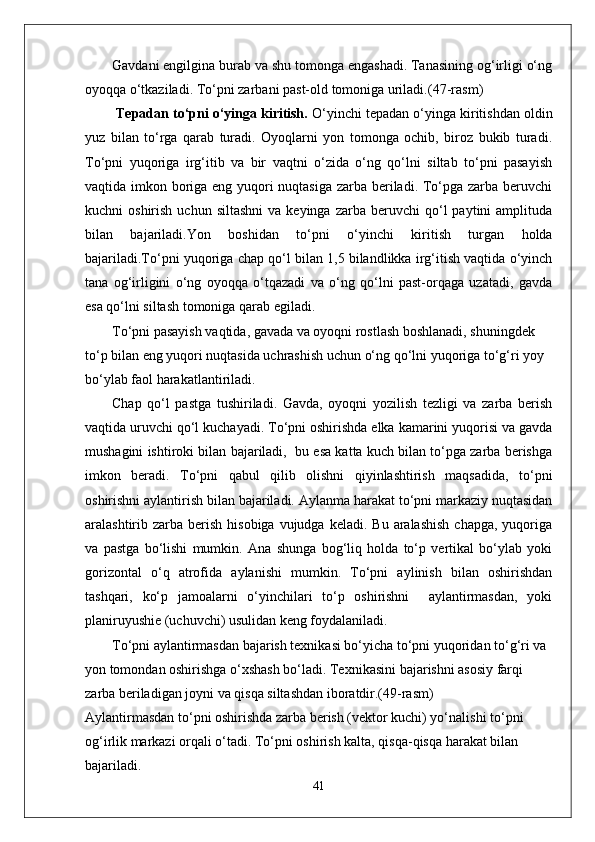 Gavdani engilgina burab va shu tomonga engashadi. Tanasining og‘irligi o‘ng
oyoqqa o‘tkaziladi.  To‘pni zarbani past-old tomoniga uriladi. (47-rasm)
  Tepadan to‘pni o‘yinga kiritish.  O‘yinchi tepadan o‘yinga kiritishdan oldin
yuz   bilan   to‘rga   qarab   turadi.   Oyoqlarni   yon   tomonga   ochib,   biroz   bukib   turadi.
To‘pni   yuqoriga   irg‘itib   va   bir   vaqtni   o‘zida   o‘ng   qo‘lni   siltab   to‘pni   pasayish
vaqtida imkon boriga eng yuqori  nuqtasiga zarba beriladi. To‘pga zarba beruvchi
kuchni   oshirish  uchun  siltashni  va  keyinga   zarba  beruvchi   qo‘l  paytini  amplituda
bilan   bajariladi. Yon   boshidan   to‘pni   o‘yinchi   kiritish   turgan   holda
bajariladi.To‘pni yuqoriga chap qo‘l bilan 1,5 bilandlikka irg‘itish vaqtida o‘yinch
tana   og‘irligini   o‘ng   oyoqqa   o‘tqazadi   va   o‘ng   qo‘lni   past-orqaga   uzatadi,   gavda
esa qo‘lni siltash tomoniga qarab egiladi. 
To‘pni pasayish vaqtida, gavada va oyoqni rostlash boshlanadi, shuningdek 
to‘p bilan eng yuqori nuqtasida uchrashish uchun o‘ng qo‘lni yuqoriga to‘g‘ri yoy 
bo‘ylab faol harakatlantiriladi. 
Chap   qo‘l   pastga   tushiriladi.   Gavda,   oyoqni   yozilish   tezligi   va   zarba   berish
vaqtida uruvchi qo‘l kuchayadi. To‘pni oshirishda elka kamarini yuqorisi va gavda
mushagini ishtiroki bilan bajariladi,  bu esa katta kuch bilan to‘pga zarba berishga
imkon   beradi.   To‘pni   qabul   qilib   olishni   qiyinlashtirish   maqsadida,   to‘pni
oshirishni aylantirish bilan bajariladi. Aylanma harakat to‘pni markaziy nuqtasidan
aralashtirib zarba  berish  hisobiga  vujudga  keladi.  Bu  aralashish   chapga,  yuqoriga
va   pastga   bo‘lishi   mumkin.   Ana   shunga   bog‘liq   holda   to‘p   vertikal   bo‘ylab   yoki
gorizontal   o‘q   atrofida   aylanishi   mumkin.   To‘pni   aylinish   bilan   oshirishdan
tashqari,   ko‘p   jamoalarni   o‘yinchilari   to‘p   oshirishni     aylantirmasdan,   yoki
planiruyushie (uchuvchi) usulidan keng foydalaniladi. 
To‘pni aylantirmasdan bajarish texnikasi bo‘yicha to‘pni yuqoridan to‘g‘ri va 
yon tomondan oshirishga o‘xshash bo‘ladi. Texnikasini bajarishni asosiy farqi 
zarba beriladigan joyni va qisqa siltashdan iboratdir.(49-rasm)
Aylantirmasdan to‘pni oshirishda zarba berish (vektor kuchi) yo‘nalishi to‘pni 
og‘irlik markazi orqali o‘tadi. To‘pni oshirish kalta, qisqa-qisqa harakat bilan 
bajariladi.
41 