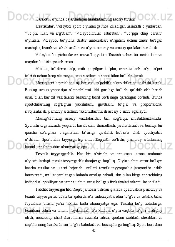 Harakatli o‘yinda bajariladigan harakatlarning asosiy turlari: 
Uzatishlar.  Voleybol sport o‘yinlariga mos keladigan harakatli o‘yinlardan,
“To‘pni   ilish   va   irg‘itish”,   “Voleybolchilar   estafetasi”,   “To‘pga   chap   berish”
o‘yinlari.   Voleybol   bo‘yicha   dastur   materiallari   o‘rgatish   uchun   zarur   bo‘lgan
mashqlar, texnik va taktik usullar va o‘yini nazariy va amaliy qoidalari kiritiladi. 
Voleybol   bo‘yicha   darsni   muvaffaqiyatli   o‘tkazish   uchun   bir   necha   to‘r   va
maydon bo‘lishi yetarli emas. 
Albatta,   to‘ldirma   to‘p,   osib   qo‘yilgan   to‘plar,   amartizatorli   to‘p,   to‘pni
to‘sish uchun keng skameyka tennis setkasi nishoni bilan bo‘lishi kerak. 
Mashqlarni bajarishda iloji boricha ko‘pchilik o‘quvchilar qatnashishi kerak.
Buning   uchun   yoppasiga   o‘quvchilarni   ikki   guruhga   bo‘lish,   qo‘shib   olib   borish
usuli   bilan   har   xil   vazifalarni   bazaning   hosil   bo‘lishiga   qaratilgan  bo‘ladi.  Bunda
sportchilarning   sog‘lig‘ini   yaxshilash,   gavdasini   to‘g‘ri   va   proportsional
rivojlantirish, jismoniy sifatlarni takomillashtirish asosiy o‘rinni egallaydi. 
Mashg‘ulotning   asosiy   vazifalaridan   biri   sog‘liqni   mustahkamlashdir.
Sportchi organizmida yuqumli kasalliklar, shamollash, jarohatlanish va boshqa bir
qancha   ko‘ngilsiz   o‘zgarishlar   ta’siriga   qarshilik   ko‘rsata   olish   qobiliyatini
o‘stiradi.   Sportchilar   tayyorgarligi   muvaffaqiyatli   bo‘lishi,   jismoniy   sifatlarning
kamol topishi muhim ahamiyatga ega. 
Texnik   tayyorgarlik.   Har   bir   o‘yinchi   va   umuman   jamoa   mahorati
o‘yinchilardagi   texnik tayyorgarlik  darajasiga  bog‘liq.  O‘yin  uchun  zarur   bo‘lgan
barcha   usullar   va   ularni   bajarish   usullari   texnik   tayyorgarlik   jarayonida   oshib
boraveradi, usullar jamlangan holatda amalga oshadi, shu bilan birga sportchining
individual qobiliyati va jamoa uchun zarur bo‘lgan funksiyalari takomillashtiriladi.
Taktik tayyorgarlik .  Raqib jamoasi ustidan g‘alaba qozonishda jismoniy va
texnik   tayyorgarlik   bilan   bir   qatorda   o‘z   imkoniyatlaridan   to‘g‘ri   va   ustalik   bilan
foydalana   bilish,   ya’ni   taktika   katta   ahamiyatga   ega.   Taktika   ko‘p   holatlarga;
texnikani bilish va undan   foydalanish, o‘z kuchini o‘yin vaqtida to‘g‘ri tasdiqlay
olish,   musobaqa   shart-sharoitlarini   nazarda   tutish,   qoidani   izohlash   sheriklari   va
raqiblarining harakatlarini to‘g‘ri baholash va boshqalarga bog‘liq. Sport kurashini
42 