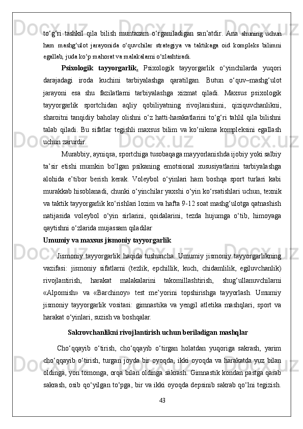 to‘g‘ri   tashkil   qila   bilish   muntazam   o‘rganiladigan   san’atdir.   Ana   shuning   uchun
ham   mashg‘ulot   jarayonida   o‘quvchilar   strategiya   va   taktikaga   oid   kompleks   bilimni
egallab, juda ko‘p mahorat va malakalarni o‘zlashtiradi. 
Psixologik   tayyorgarlik .   Psixologik   tayyorgarlik   o‘yinchilarda   yuqori
darajadagi   iroda   kuchini   tarbiyalashga   qaratilgan.   Butun   o‘quv–mashg‘ulot
jarayoni   esa   shu   fazilatlarni   tarbiyalashga   xizmat   qiladi.   Maxsus   psixologik
tayyorgarlik   sportchidan   aqliy   qobiliyatning   rivojlanishini,   qiziquvchanlikni,
sharoitni  tanqidiy  baholay olishni  o‘z hatti-harakatlarini   to‘g‘ri  tahlil  qila  bilishni
talab   qiladi.   Bu   sifatlar   tegishli   maxsus   bilim   va   ko‘nikma   kompleksini   egallash
uchun zarurdir. 
Murabbiy, ayniqsa, sportchiga tusobaqaga mayyorlanishda ijobiy yoki salbiy
ta’sir   etishi   mumkin   bo‘lgan   psikaning   emotsional   xususiyatlarini   tarbiyalashga
alohida   e’tibor   berish   kerak.   Voleybol   o‘yinlari   ham   boshqa   sport   turlari   kabi
murakkab hisoblanadi, chunki o‘yinchilar yaxshi o‘yin ko‘rsatishlari uchun, texnik
va taktik tayyorgarlik ko‘rishlari lozim va hafta 9-12 soat mashg‘ulotga qatnashish
natijasida   voleybol   o‘yin   sirlarini,   qoidalarini,   tezda   hujumga   o‘tib,   himoyaga
qaytishni o‘zlarida mujassam qiladilar
Umumiy va maxsus jismoniy tayyorgarlik
Jismoniy   tayyorgarlik   haqida   tushuncha.   Umumiy   jismoniy   tayyorgarlikning
vazifasi:   jismoniy   sifatlarni   (tezlik,   epchillik,   kuch,   chidamlilik,   egiluvchanlik)
rivojlantirish,   harakat   malakalarini   takomillashtirish,   shug‘ullanuvchilarni
«Alpomish»   va   «Barchinoy»   test   me’yorini   topshirishga   tayyorlash.   Umumiy
jismoniy   tayyorgarlik   vositasi:   gimnastika   va   yengil   atletika   mashqlari,   sport   va
harakat o‘yinlari, suzish va boshqalar.
       Sakrovchanlikni rivojlantirish uchun beriladigan mashqlar
Cho‘qqayib   o‘tirish,   cho‘qqayib   o‘tirgan   holatdan   yuqoriga   sakrash,   yarim
cho‘qqayib  o‘tirish,  turgan  joyda  bir  oyoqda,  ikki  oyoqda  va   harakatda   yuz  bilan
oldinga, yon tomonga, orqa bilan oldinga sakrash. Gimnastik kondan pastga qarab
sakrash, osib qo‘yilgan to‘pga, bir va ikki oyoqda depsinib sakrab qo‘lni tegizish.
43 