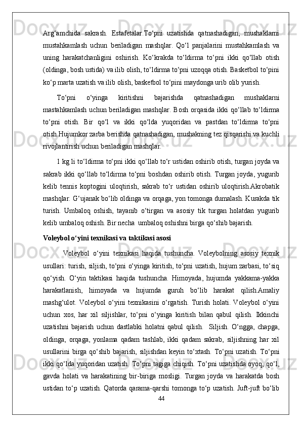 Arg‘amchida   sakrash.   Estafetalar.To‘pni   uzatishda   qatnashadigan,   mushaklarni
mustahkamlash   uchun   beriladigan   mashqlar.   Qo‘l   panjalarini   mustahkamlash   va
uning   harakatchanligini   oshirish.   Ko‘krakda   to‘ldirma   to‘pni   ikki   qo‘llab   otish
(oldinga, bosh ustida) va ilib olish, to‘ldirma to‘pni uzoqqa otish. Basketbol to‘pini
ko‘p marta uzatish va ilib olish, basketbol to‘pini maydonga urib olib yurish.
To‘pni   o‘yinga   kiritishni   bajarishda   qatnashadigan   mushaklarni
mastahkamlash   uchun beriladigan  mashqlar.   Bosh  orqasida  ikki  qo‘llab to‘ldirma
to‘pni   otish.   Bir   qo‘l   va   ikki   qo‘lda   yuqoridan   va   pastdan   to‘ldirma   to‘pni
otish.Hujumkor zarba berishda qatnashadigan, mushakning tez qisqarishi va kuchli
rivojlantirish uchun beriladigan mashqlar. 
1 kg li to‘ldirma to‘pni ikki qo‘llab to‘r ustidan oshirib otish, turgan joyda va
sakrab  ikki  qo‘llab  to‘ldirma  to‘pni   boshdan  oshirib otish.  Turgan  joyda, yugurib
kelib   tennis   koptogini   uloqtirish,   sakrab   to‘r   ustidan   oshirib   uloqtirish.Akrobatik
mashqlar .  G‘ujanak bo‘lib oldinga va orqaga, yon tomonga dumalash. Kurakda tik
turish.   Umbaloq   oshish,   tayanib   o‘tirgan   va   asosiy   tik   turgan   holatdan   yugurib
kelib umbaloq oshish. Bir necha  umbaloq oshishni birga qo‘shib bajarish.
Voleybol o‘yini texnikasi va taktikasi asosi
            Voleybol   o‘yini   texnikasi   haqida   tushuncha.   Voleybolning   asosiy   texnik
usullari: turish, siljish, to‘pni o‘yinga kiritish, to‘pni uzatish, hujum zarbasi, to‘siq
qo‘yish.   O‘yin   taktikasi   haqida   tushuncha.   Himoyada,   hujumda   yakkama-yakka
harakatlanish,   himoyada   va   hujumda   guruh   bo‘lib   harakat   qilish.Amaliy
mashg‘ulot.   Voleybol   o‘yini   texnikasini   o‘rgatish.   Turish   holati.   Voleybol   o‘yini
uchun   xos,   har   xil   siljishlar,   to‘pni   o‘yinga   kiritish   bilan   qabul   qilish.   Ikkinchi
uzatishni   bajarish   uchun   dastlabki   holatni   qabul   qilish.     Siljish.   O‘ngga,   chapga,
oldinga,   orqaga,   yonlama   qadam   tashlab,   ikki   qadam   sakrab,   siljishning   har   xil
usullarini birga qo‘shib bajarish, siljishdan keyin to‘xtash. To‘pni  uzatish. To‘pni
ikki qo‘lda yuqoridan uzatish. To‘pni tagiga chiqish. To‘pni uzatishda oyoq, qo‘l,
gavda   holati   va   harakatining   bir-biriga   mosligi.   Turgan   joyda   va   harakatda   bosh
ustidan to‘p uzatish. Qatorda qarama-qarshi  tomonga to‘p uzatish. Juft-juft  bo‘lib
44 