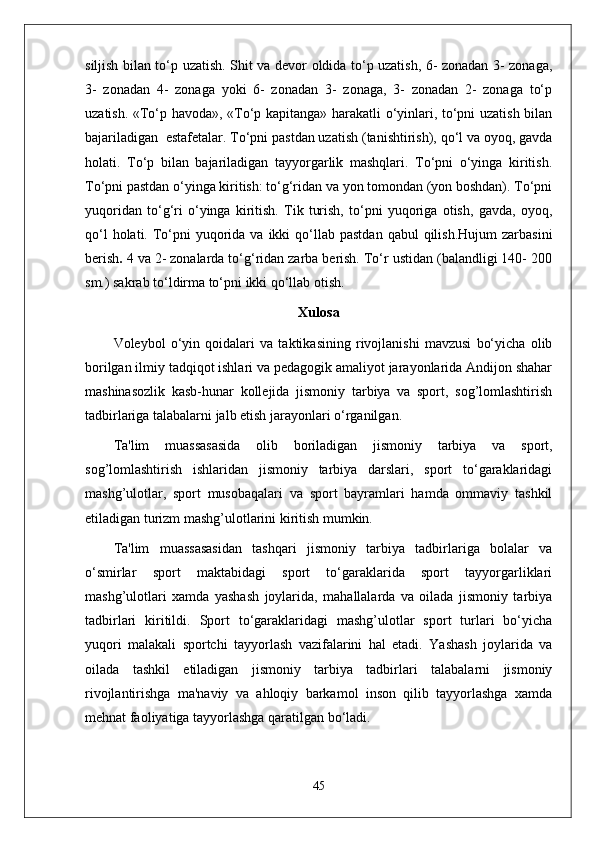 siljish bilan to‘p uzatish. Shit va devor oldida to‘p uzatish, 6- zonadan 3- zonaga,
3-   zonadan   4-   zonaga   yoki   6-   zonadan   3-   zonaga,   3-   zonadan   2-   zonaga   to‘p
uzatish. «To‘p havoda», «To‘p kapitanga» harakatli o‘yinlari, to‘pni uzatish bilan
bajariladigan  estafetalar. To‘pni pastdan uzatish (tanishtirish), qo‘l va oyoq, gavda
holati.   To‘p   bilan   bajariladigan   tayyorgarlik   mashqlari.   To‘pni   o‘yinga   kiritish.
To‘pni pastdan o‘yinga kiritish: to‘g‘ridan va yon tomondan (yon boshdan). To‘pni
yuqoridan   to‘g‘ri   o‘yinga   kiritish.   Tik   turish,   to‘pni   yuqoriga   otish,   gavda,   oyoq,
qo‘l   holati. To‘pni   yuqorida  va  ikki   qo‘llab  pastdan  qabul   qilish.Hujum  zarbasini
berish .  4 va 2- zonalarda to‘g‘ridan zarba berish. To‘r ustidan (balandligi 140- 200
sm.) sakrab to‘ldirma to‘pni ikki qo‘llab otish.
Xulosa
Voleybol   o‘yin   qoidalari   va   taktikasining   rivojlanishi   mavzusi   bo‘yicha   olib
borilgan ilmiy tadqiqot ishlari va pedagogik amaliyot jarayonlarida Andijon shahar
mashinasozlik   kasb-hunar   kollejida   jismoniy   tarbiya   va   sport,   sog’lomlashtirish
tadbirlariga talabalarni jalb etish jarayonlari o‘rganilgan. 
Ta'lim   muassasasida   olib   boriladigan   jismoniy   tarbiya   va   sport,
sog’lomlashtirish   ishlaridan   jismoniy   tarbiya   darslari,   sport   to‘garaklaridagi
mashg’ulotlar,   sport   musobaqalari   va   sport   bayramlari   hamda   ommaviy   tashkil
etiladigan turizm mashg’ulotlarini kiritish mumkin. 
Ta'lim   muassasasidan   tashqari   jismoniy   tarbiya   tadbirlariga   bolalar   va
o‘smirlar   sport   maktabidagi   sport   to‘garaklarida   sport   tayyorgarliklari
mashg’ulotlari   xamda   yashash   joylarida,   mahallalarda   va   oilada   jismoniy   tarbiya
tadbirlari   kiritildi.   Sport   to‘garaklaridagi   mashg’ulotlar   sport   turlari   bo‘yicha
yuqori   malakali   sportchi   tayyorlash   vazifalarini   hal   etadi.   Yashash   joylarida   va
oilada   tashkil   etiladigan   jismoniy   tarbiya   tadbirlari   talabalarni   jismoniy
rivojlantirishga   ma'naviy   va   ahloqiy   barkamol   inson   qilib   tayyorlashga   xamda
mehnat faoliyatiga tayyorlashga qaratilgan bo‘ladi.
45 