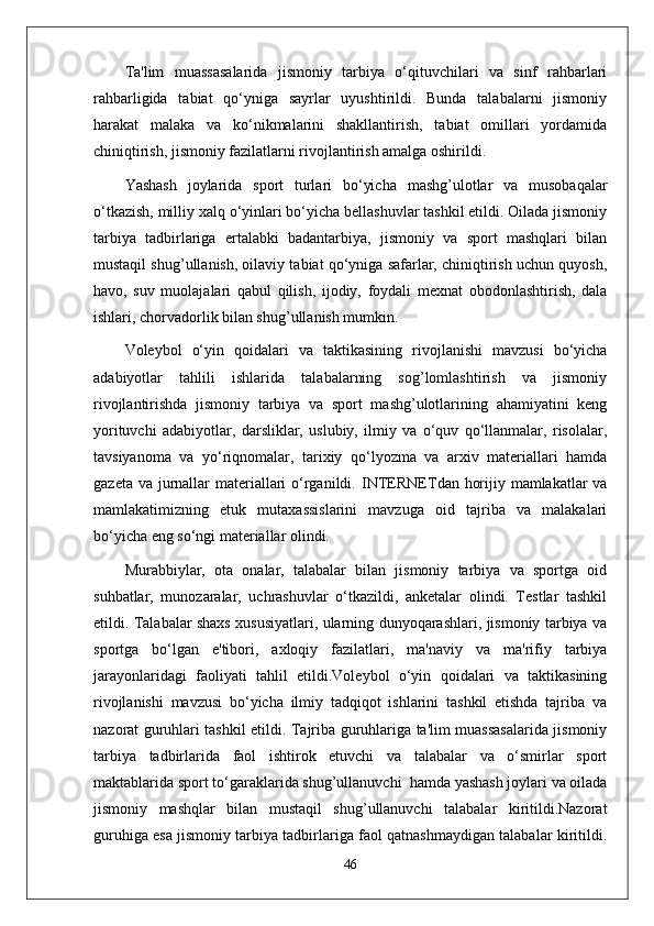 Ta'lim   muassasalarida   jismoniy   tarbiya   o‘qituvchilari   va   sinf   rahbarlari
rahbarligida   tabiat   qo‘yniga   sayrlar   uyushtirildi.   Bunda   talabalarni   jismoniy
harakat   malaka   va   ko‘nikmalarini   shakllantirish,   tabiat   omillari   yordamida
chiniqtirish, jismoniy fazilatlarni rivojlantirish amalga oshirildi.
Yashash   joylarida   sport   turlari   bo‘yicha   mashg’ulotlar   va   musobaqalar
o‘tkazish, milliy xalq o‘yinlari bo‘yicha bellashuvlar tashkil etildi. Oilada jismoniy
tarbiya   tadbirlariga   ertalabki   badantarbiya,   jismoniy   va   sport   mashqlari   bilan
mustaqil shug’ullanish, oilaviy tabiat qo‘yniga safarlar, chiniqtirish uchun quyosh,
havo,   suv   muolajalari   qabul   qilish,   ijodiy,   foydali   mexnat   obodonlashtirish,   dala
ishlari, chorvadorlik bilan shug’ullanish mumkin.
Voleybol   o‘yin   qoidalari   va   taktikasining   rivojlanishi   mavzusi   bo‘yicha
adabiyotlar   tahlili   ishlarida   talabalarning   sog’lomlashtirish   va   jismoniy
rivojlantirishda   jismoniy   tarbiya   va   sport   mashg’ulotlarining   ahamiyatini   keng
yorituvchi   adabiyotlar,   darsliklar,   uslubiy,   ilmiy   va   o‘quv   qo‘llanmalar,   risolalar,
tavsiyanoma   va   yo‘riqnomalar,   tarixiy   qo‘lyozma   va   arxiv   materiallari   hamda
gazeta va jurnallar materiallari o‘rganildi.   INTERNETdan horijiy mamlakatlar  va
mamlakatimizning   etuk   mutaxassislarini   mavzuga   oid   tajriba   va   malakalari
bo‘yicha eng so‘ngi materiallar olindi. 
Murabbiylar,   ota   onalar,   talabalar   bilan   jismoniy   tarbiya   va   sportga   oid
suhbatlar,   munozaralar,   uchrashuvlar   o‘tkazildi,   anketalar   olindi.   Testlar   tashkil
etildi. Talabalar shaxs xususiyatlari, ularning dunyoqarashlari, jismoniy tarbiya va
sportga   bo‘lgan   e'tibori,   axloqiy   fazilatlari,   ma'naviy   va   ma'rifiy   tarbiya
jarayonlaridagi   faoliyati   tahlil   etildi.Voleybol   o‘yin   qoidalari   va   taktikasining
rivojlanishi   mavzusi   bo‘yicha   ilmiy   tadqiqot   ishlarini   tashkil   etishda   tajriba   va
nazorat guruhlari tashkil etildi. Tajriba guruhlariga ta'lim muassasalarida jismoniy
tarbiya   tadbirlarida   faol   ishtirok   etuvchi   va   talabalar   va   o‘smirlar   sport
maktablarida sport to‘garaklarida shug’ullanuvchi  hamda yashash joylari va oilada
jismoniy   mashqlar   bilan   mustaqil   shug’ullanuvchi   talabalar   kiritildi.Nazorat
guruhiga esa jismoniy tarbiya tadbirlariga faol qatnashmaydigan talabalar kiritildi.
46 