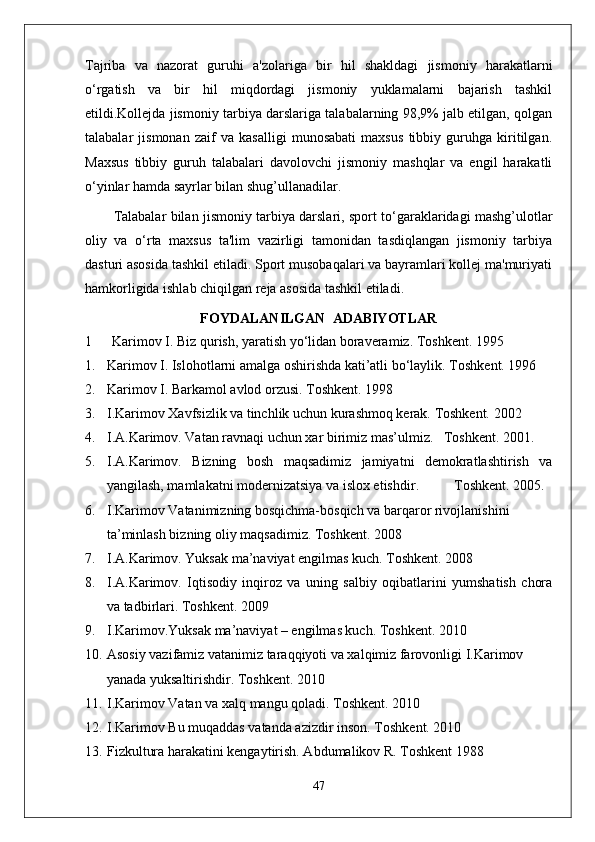 Tajriba   va   nazorat   guruhi   a'zolariga   bir   hil   shakldagi   jismoniy   harakatlarni
o‘rgatish   va   bir   hil   miqdordagi   jismoniy   yuklamalarni   bajarish   tashkil
etildi.Kollejda jismoniy tarbiya darslariga talabalarning 98,9% jalb etilgan, qolgan
talabalar   jismonan   zaif   va   kasalligi   munosabati   maxsus   tibbiy   guruhga   kiritilgan.
Maxsus   tibbiy   guruh   talabalari   davolovchi   jismoniy   mashqlar   va   engil   harakatli
o‘yinlar hamda sayrlar bilan shug’ullanadilar.
Talabalar bilan jismoniy tarbiya darslari, sport to‘garaklaridagi mashg’ulotlar
oliy   va   o‘rta   maxsus   ta'lim   vazirligi   tamonidan   tasdiqlangan   jismoniy   tarbiya
dasturi asosida tashkil etiladi. Sport musobaqalari va bayramlari kollej ma'muriyati
hamkorligida ishlab chiqilgan reja asosida tashkil etiladi.
FOYDALANILGAN  ADABIYOTLAR
1 Karimov I. Biz qurish, yaratish yo‘lidan boraveramiz. Toshkent. 1995
1. Karimov I. Islohotlarni amalga oshirishda kati’atli bo‘laylik.  Toshkent. 1996
2. Karimov I. Barkamol avlod orzusi.  Toshkent. 1998
3. I.Karimov Xavfsizlik va tinchlik uchun kurashmoq kerak. Toshkent. 2002
4. I.A.Karimov. Vatan ravnaqi uchun xar birimiz mas’ulmiz.   Toshkent. 2001.
5. I.A.Karimov.   Bizning   bosh   maqsadimiz   jamiyatni   demokratlashtirish   va
yangilash, mamlakatni modernizatsiya va islox etishdir .           T oshkent.  2005.
6. I.Karimov Vatanimizning bosqichma-bosqich va barqaror rivojlanishini 
ta’minlash bizning oliy maqsadimiz.  Toshkent. 2008
7. I.A.Karimov. Yuksak ma’naviyat engilmas kuch. Toshkent. 2008
8. I.A.Karimov.   Iqtisodiy   inqiroz   va   uning   salbiy   oqibatlarini   yumshatish   chora
va tadbirlari.  Toshkent. 2009
9. I.Karimov.Yuksak ma’naviyat – engilmas kuch.  Toshkent. 2010
10. Asosiy vazifamiz vatanimiz taraqqiyoti va xalqimiz farovonligi I.Karimov 
yanada yuksaltirishdir. Toshkent. 2010
11. I.Karimov Vatan va xalq mangu qoladi.  Toshkent. 2010
12. I.Karimov Bu muqaddas vatanda azizdir inson.  Toshkent. 2010
13. Fizkultura harakatini kengaytirish. Abdumalikov R. Toshkent 1988 
47 