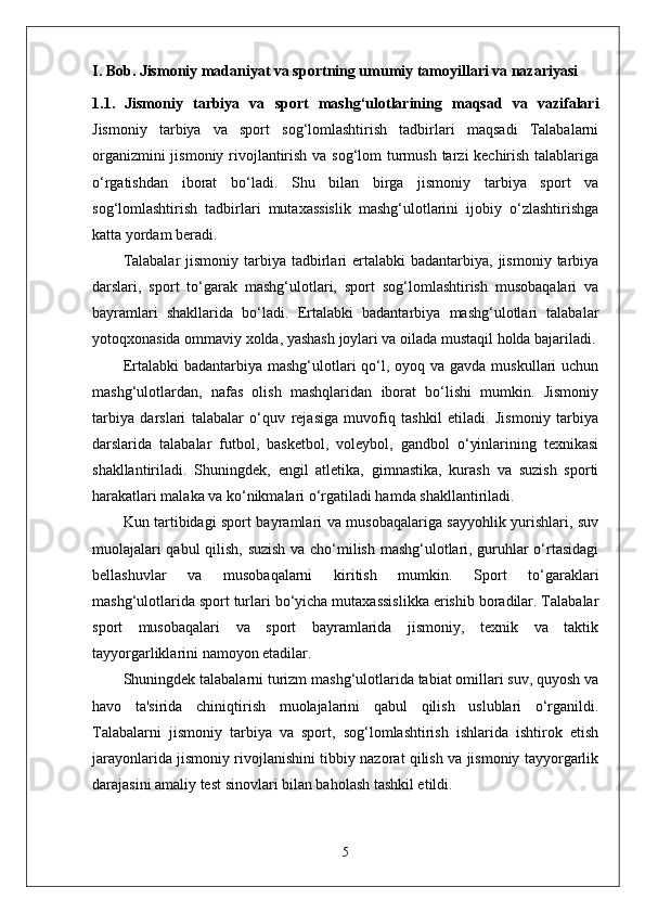 I. Bob. Jismoniy madaniyat va sportning umumiy tamoyillari va nazariyasi 
1.1.   Jismoniy   tarbiya   va   sport   mashg‘ulotlarining   maqsad   va   vazifalari
Jismoniy   tarbiya   va   sport   sog‘lomlashtirish   tadbirlari   maqsadi   Talabalarni
organizmini  jismoniy rivojlantirish va sog‘lom turmush tarzi kechirish talablariga
o‘rgatishdan   iborat   bo‘ladi.   Shu   bilan   birga   jismoniy   tarbiya   sport   va
sog‘lomlashtirish   tadbirlari   mutaxassislik   mashg‘ulotlarini   ijobiy   o‘zlashtirishga
katta yordam beradi.
Talabalar   jismoniy  tarbiya  tadbirlari  ertalabki   badantarbiya, jismoniy  tarbiya
darslari,   sport   to‘garak   mashg‘ulotlari,   sport   sog‘lomlashtirish   musobaqalari   va
bayramlari   shakllarida   bo‘ladi.   Ertalabki   badantarbiya   mashg‘ulotlari   talabalar
yotoqxonasida ommaviy xolda, yashash joylari va oilada mustaqil holda bajariladi.
Ertalabki  badantarbiya mashg‘ulotlari  qo‘l, oyoq va gavda  muskullari  uchun
mashg‘ulotlardan,   nafas   olish   mashqlaridan   iborat   bo‘lishi   mumkin.   Jismoniy
tarbiya   darslari   talabalar   o‘quv   rejasiga   muvofiq   tashkil   etiladi.   Jismoniy   tarbiya
darslarida   talabalar   futbol,   basketbol,   voleybol,   gandbol   o‘yinlarining   texnikasi
shakllantiriladi.   Shuningdek,   engil   atletika,   gimnastika,   kurash   va   suzish   sporti
harakatlari malaka va ko‘nikmalari o‘rgatiladi hamda shakllantiriladi.
Kun tartibidagi sport bayramlari va musobaqalariga sayyohlik yurishlari, suv
muolajalari qabul  qilish, suzish va cho‘milish mashg‘ulotlari, guruhlar o‘rtasidagi
bellashuvlar   va   musobaqalarni   kiritish   mumkin.   Sport   to‘garaklari
mashg‘ulotlarida sport turlari bo‘yicha mutaxassislikka erishib boradilar. Talabalar
sport   musobaqalari   va   sport   bayramlarida   jismoniy,   texnik   va   taktik
tayyorgarliklarini namoyon etadilar.
Shuningdek talabalarni turizm mashg‘ulotlarida tabiat omillari suv, quyosh va
havo   ta'sirida   chiniqtirish   muolajalarini   qabul   qilish   uslublari   o‘rganildi.
Talabalarni   jismoniy   tarbiya   va   sport,   sog‘lomlashtirish   ishlarida   ishtirok   etish
jarayonlarida jismoniy rivojlanishini tibbiy nazorat qilish va jismoniy tayyorgarlik
darajasini amaliy test sinovlari bilan baholash tashkil etildi. 
5 