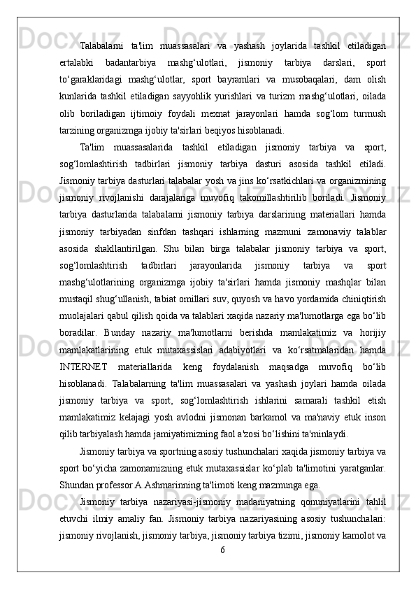 Talabalarni   ta'lim   muassasalari   va   yashash   joylarida   tashkil   etiladigan
ertalabki   badantarbiya   mashg‘ulotlari,   jismoniy   tarbiya   darslari,   sport
to‘garaklaridagi   mashg‘ulotlar,   sport   bayramlari   va   musobaqalari,   dam   olish
kunlarida   tashkil   etiladigan   sayyohlik   yurishlari   va   turizm   mashg‘ulotlari,   oilada
olib   boriladigan   ijtimoiy   foydali   mexnat   jarayonlari   hamda   sog‘lom   turmush
tarzining organizmga ijobiy ta'sirlari beqiyos hisoblanadi.
Ta'lim   muassasalarida   tashkil   etiladigan   jismoniy   tarbiya   va   sport,
sog‘lomlashtirish   tadbirlari   jismoniy   tarbiya   dasturi   asosida   tashkil   etiladi.
Jismoniy tarbiya dasturlari talabalar yosh va jins ko‘rsatkichlari va organizmining
jismoniy   rivojlanishi   darajalariga   muvofiq   takomillashtirilib   boriladi.   Jismoniy
tarbiya   dasturlarida   talabalarni   jismoniy   tarbiya   darslarining   materiallari   hamda
jismoniy   tarbiyadan   sinfdan   tashqari   ishlarning   mazmuni   zamonaviy   talablar
asosida   shakllantirilgan.   Shu   bilan   birga   talabalar   jismoniy   tarbiya   va   sport,
sog‘lomlashtirish   tadbirlari   jarayonlarida   jismoniy   tarbiya   va   sport
mashg‘ulotlarining   organizmga   ijobiy   ta'sirlari   hamda   jismoniy   mashqlar   bilan
mustaqil shug‘ullanish, tabiat omillari suv, quyosh va havo yordamida chiniqtirish
muolajalari qabul qilish qoida va talablari xaqida nazariy ma'lumotlarga ega bo‘lib
boradilar.   Bunday   nazariy   ma'lumotlarni   berishda   mamlakatimiz   va   horijiy
mamlakatlarining   etuk   mutaxassislari   adabiyotlari   va   ko‘rsatmalaridan   hamda
INTERNET   materiallarida   keng   foydalanish   maqsadga   muvofiq   bo‘lib
hisoblanadi.   Talabalarning   ta'lim   muassasalari   va   yashash   joylari   hamda   oilada
jismoniy   tarbiya   va   sport,   sog‘lomlashtirish   ishlarini   samarali   tashkil   etish
mamlakatimiz   kelajagi   yosh   avlodni   jismonan   barkamol   va   ma'naviy   etuk   inson
qilib tarbiyalash hamda jamiyatimizning faol a'zosi bo‘lishini ta'minlaydi.
Jismoniy tarbiya va sportning asosiy tushunchalari xaqida jismoniy tarbiya va
sport  bo‘yicha  zamonamizning etuk  mutaxassislar   ko‘plab  ta'limotini  yaratganlar.
Shundan professor A.Ashmarinning ta'limoti keng mazmunga ega.
Jismoniy   tarbiya   nazariyasi-jismoniy   madaniyatning   qonuniyatlarini   tahlil
etuvchi   ilmiy   amaliy   fan.   Jismoniy   tarbiya   nazariyasining   asosiy   tushunchalari:
jismoniy rivojlanish, jismoniy tarbiya, jismoniy tarbiya tizimi, jismoniy kamolot va
6 