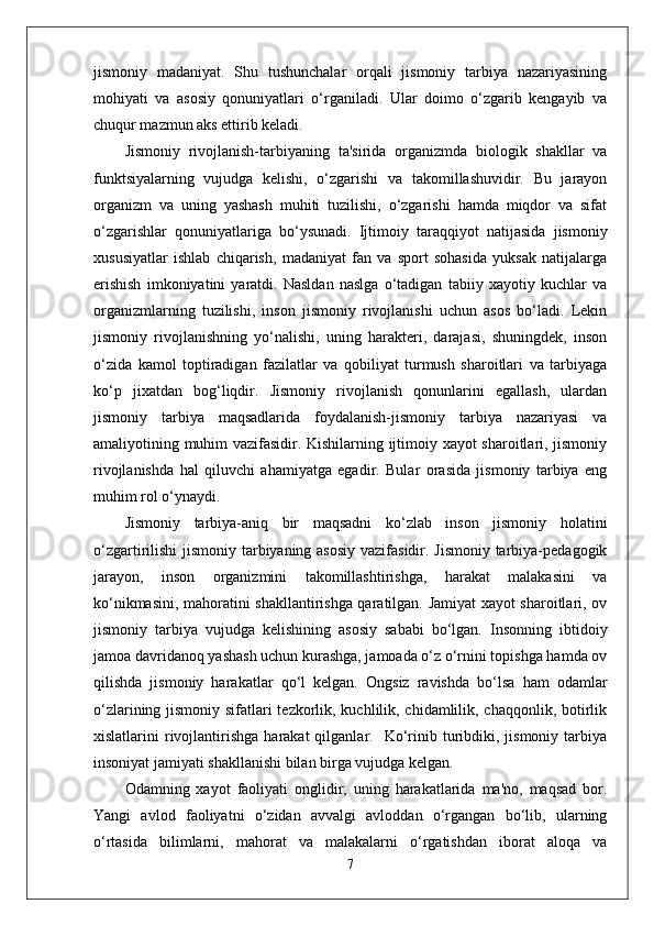 jismoniy   madaniyat.   Shu   tushunchalar   orqali   jismoniy   tarbiya   nazariyasining
mohiyati   va   asosiy   qonuniyatlari   o‘rganiladi.   Ular   doimo   o‘zgarib   kengayib   va
chuqur mazmun aks ettirib keladi. 
Jismoniy   rivojlanish-tarbiyaning   ta'sirida   organizmda   biologik   shakllar   va
funktsiyalarning   vujudga   kelishi,   o‘zgarishi   va   takomillashuvidir.   Bu   jarayon
organizm   va   uning   yashash   muhiti   tuzilishi,   o‘zgarishi   hamda   miqdor   va   sifat
o‘zgarishlar   qonuniyatlariga   bo‘ysunadi.   Ijtimoiy   taraqqiyot   natijasida   jismoniy
xususiyatlar   ishlab   chiqarish,   madaniyat   fan   va   sport   sohasida   yuksak   natijalarga
erishish   imkoniyatini   yaratdi.   Nasldan   naslga   o‘tadigan   tabiiy   xayotiy   kuchlar   va
organizmlarning   tuzilishi,   inson   jismoniy   rivojlanishi   uchun   asos   bo‘ladi.   Lekin
jismoniy   rivojlanishning   yo‘nalishi,   uning   harakteri,   darajasi,   shuningdek,   inson
o‘zida   kamol   toptiradigan   fazilatlar   va   qobiliyat   turmush   sharoitlari   va   tarbiyaga
ko‘p   jixatdan   bog‘liqdir.   Jismoniy   rivojlanish   qonunlarini   egallash,   ulardan
jismoniy   tarbiya   maqsadlarida   foydalanish-jismoniy   tarbiya   nazariyasi   va
amaliyotining muhim vazifasidir. Kishilarning ijtimoiy xayot sharoitlari, jismoniy
rivojlanishda   hal   qiluvchi   ahamiyatga   egadir.   Bular   orasida   jismoniy   tarbiya   eng
muhim rol o‘ynaydi.
Jismoniy   tarbiya-aniq   bir   maqsadni   ko‘zlab   inson   jismoniy   holatini
o‘zgartirilishi  jismoniy tarbiyaning asosiy vazifasidir. Jismoniy tarbiya-pedagogik
jarayon,   inson   organizmini   takomillashtirishga,   harakat   malakasini   va
ko‘nikmasini, mahoratini shakllantirishga qaratilgan. Jamiyat xayot sharoitlari, ov
jismoniy   tarbiya   vujudga   kelishining   asosiy   sababi   bo‘lgan.   Insonning   ibtidoiy
jamoa davridanoq yashash uchun kurashga, jamoada o‘z o‘rnini topishga hamda ov
qilishda   jismoniy   harakatlar   qo‘l   kelgan.   Ongsiz   ravishda   bo‘lsa   ham   odamlar
o‘zlarining jismoniy sifatlari tezkorlik, kuchlilik, chidamlilik, chaqqonlik, botirlik
xislatlarini   rivojlantirishga  harakat  qilganlar.    Ko‘rinib  turibdiki,  jismoniy  tarbiya
insoniyat jamiyati shakllanishi bilan birga vujudga kelgan. 
Odamning   xayot   faoliyati   onglidir,   uning   harakatlarida   ma'no,   maqsad   bor.
Yangi   avlod   faoliyatni   o‘zidan   avvalgi   avloddan   o‘rgangan   bo‘lib,   ularning
o‘rtasida   bilimlarni,   mahorat   va   malakalarni   o‘rgatishdan   iborat   aloqa   va
7 