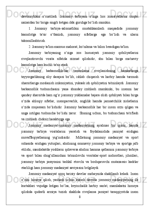 davomiylikni   o‘rnatiladi.   Jismoniy   tarbiyani   o‘ziga   hos   xusisiyatlarini   nuqtai
nazaridan bir biriga singib ketgan ikki guruhga bo‘lish mumkin.
1.   Jismoniy   tarbiya-salomatlikni   mustahkamlash   maqsadida   jismoniy
kamolotga   ta'sir   o‘tkazish,   jismoniy   sifatlarga   ega   bo‘lish   va   ularni
takomillashtirish.
2. Jismoniy ta'lim-maxsus mahorat, ko‘nikma va bilim beradigan ta'lim. 
Jismoniy   tarbiyaning   o‘ziga   xos   hususiyati   jismoniy   qobiliyatlarini
rivojlantiruvchi   vosita   sifatida   xizmat   qilishidir,   shu   bilan   birga   ma'naviy
kamolotga ham kuchli ta'sir etadi. 
Jismoniy   barkamollik-har   tomonlama   rivojlanishning,   harakatlarga
tayyorgarlikning   oliy   darajasi   bo‘lib,   ishlab   chiqarish   va   harbiy   hamda   turmush
sharoitlariga moslanish imkoniyatini, yuksak ish qobiliyatini ta'minlaydi. Jismoniy
barkamollik   tushunchasini   yana   shunday   izohlash   mumkinki,   bu   insonni   har
qanday sharoitda ham og‘ir jismoniy yuklamalar bajara olish qobiliyati bilan birga
o‘zida   ahloqiy   sifatlar,   insonparvarlik,   onglilik   hamda   jamoatchilik   xislatlarini
o‘zida   mujassam   bo‘lishidir.   Jismoniy   barkamollik   har   bir   inson   orzu   qilgan   va
unga   intilgan   tushuncha   bo‘lishi   zarur.     Shuning   uchun,   bu   tushunchani   ta'riflash
va izohlash cheksiz harakterga ega. 
Jismoniy   madaniyat-umumiy   madaniyatning   ajralmas   bir   qismi,   hamda
jismoniy   tarbiya   vositalarini   yaratish   va   foydalanishda   jamiyat   erishgan
muvaffaqiyatlarning   yig‘indisidir.     Millatning   jismoniy   madaniyat   va   sport
sohasida   erishgan   yutuqlari,   aholining   ommaviy   jismoniy   tarbiya   va   sportga   jalb
etilishi, mamlakatda yoshlarni qolaversa aholini hamma qatlamini jismoniy tarbiya
va   sport   bilan   shug‘ullanishini   ta'minlovchi   vositalar-sport   inshootlari,   jihozlari,
jismoniy   tarbiya   jarayonini   tashkil   etuvchi   va   boshqaruvchi   mutaxassis   kadrlar
etarliligi ham jismoniy madaniyat saviyasini belgilaydi. 
Jismoniy madaniyat uzoq tarixiy davrlar mobaynida shakllanib keladi. Inson
o‘zini   himoya   qilish,   yashash   uchun   kurash   davrida   jismoniy   madaniyatning   ilk
kurtaklari   vujudga   kelgan   bo‘lsa,   keyinchalik   harbiy   san'at,   mamlakatni   himoya
qilishda   qudratli   armiya   tuzish   shaklida   rivojlansa   jamiyat   taraqqiyotida   inson
8 