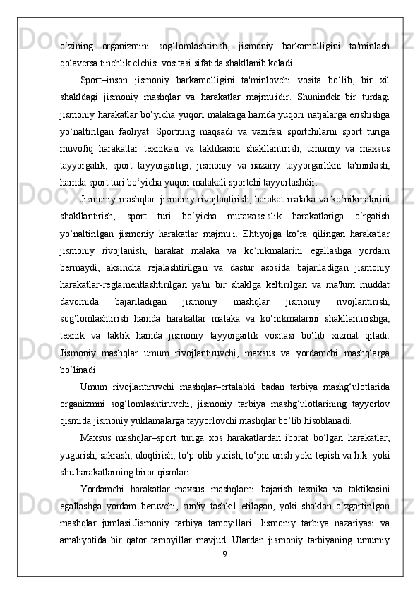 o‘zining   organizmini   sog‘lomlashtirish,   jismoniy   barkamolligini   ta'minlash
qolaversa tinchlik elchisi vositasi sifatida shakllanib keladi. 
Sport–inson   jismoniy   barkamolligini   ta'minlovchi   vosita   bo‘lib,   bir   xil
shakldagi   jismoniy   mashqlar   va   harakatlar   majmu'idir.   Shunindek   bir   turdagi
jismoniy harakatlar bo‘yicha yuqori malakaga hamda yuqori natjalarga erishishga
yo‘naltirilgan   faoliyat.   Sportning   maqsadi   va   vazifasi   sportchilarni   sport   turiga
muvofiq   harakatlar   texnikasi   va   taktikasini   shakllantirish,   umumiy   va   maxsus
tayyorgalik,   sport   tayyorgarligi,   jismoniy   va   nazariy   tayyorgarlikni   ta'minlash,
hamda sport turi bo‘yicha yuqori malakali sportchi tayyorlashdir. 
Jismoniy mashqlar–jismoniy rivojlantirish, harakat malaka va ko‘nikmalarini
shakllantirish,   sport   turi   bo‘yicha   mutaxassislik   harakatlariga   o‘rgatish
yo‘naltirilgan   jismoniy   harakatlar   majmu'i.   Ehtiyojga   ko‘ra   qilingan   harakatlar
jismoniy   rivojlanish,   harakat   malaka   va   ko‘nikmalarini   egallashga   yordam
bermaydi,   aksincha   rejalashtirilgan   va   dastur   asosida   bajariladigan   jismoniy
harakatlar-reglamentlashtirilgan   ya'ni   bir   shaklga   keltirilgan   va   ma'lum   muddat
davomida   bajariladigan   jismoniy   mashqlar   jismoniy   rivojlantirish,
sog‘lomlashtirish   hamda   harakatlar   malaka   va   ko‘nikmalarini   shakllantirishga,
texnik   va   taktik   hamda   jismoniy   tayyorgarlik   vositasi   bo‘lib   xizmat   qiladi.
Jismoniy   mashqlar   umum   rivojlantiruvchi,   maxsus   va   yordamchi   mashqlarga
bo‘linadi. 
Umum   rivojlantiruvchi   mashqlar–ertalabki   badan   tarbiya   mashg‘ulotlarida
organizmni   sog‘lomlashtiruvchi,   jismoniy   tarbiya   mashg‘ulotlarining   tayyorlov
qismida jismoniy yuklamalarga tayyorlovchi mashqlar bo‘lib hisoblanadi.
Maxsus   mashqlar–sport   turiga   xos   harakatlardan   iborat   bo‘lgan   harakatlar,
yugurish, sakrash, uloqtirish, to‘p olib yurish, to‘pni urish yoki tepish va h.k. yoki
shu harakatlarning biror qismlari.
Yordamchi   harakatlar–maxsus   mashqlarni   bajarish   texnika   va   taktikasini
egallashga   yordam   beruvchi,   sun'iy   tashkil   etilagan,   yoki   shaklan   o‘zgartirilgan
mashqlar   jumlasi.Jismoniy   tarbiya   tamoyillari.   Jismoniy   tarbiya   nazariyasi   va
amaliyotida   bir   qator   tamoyillar   mavjud.   Ulardan   jismoniy   tarbiyaning   umumiy
9 