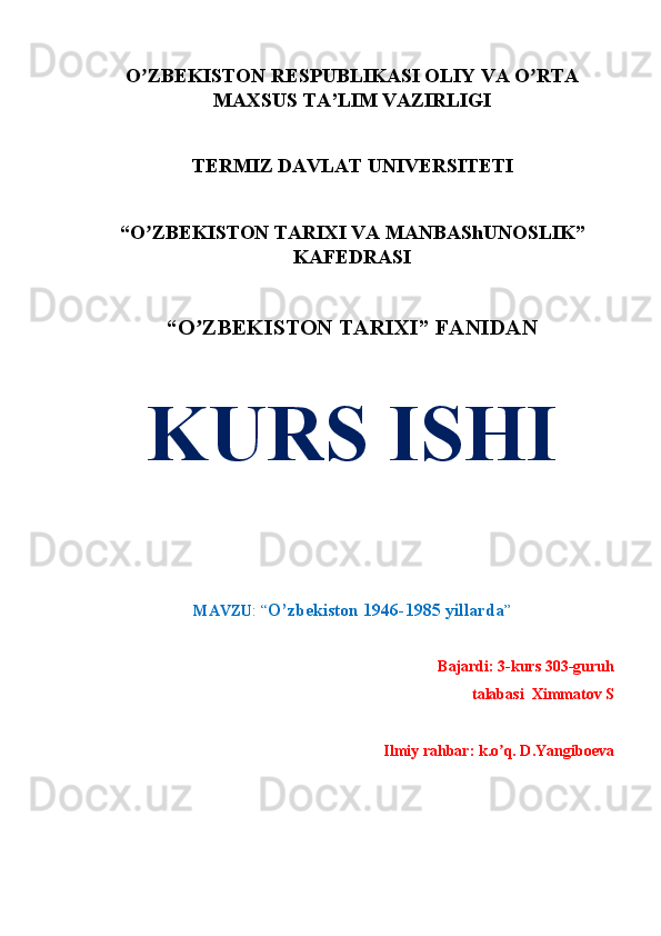 O ZBEKISTON RESPUBLIKASI OLIY VA O RTAʼ ʼ
MAXSUS TA’LIM VAZIRLIGI
TERMIZ DAVLAT UNIVERSITETI
“O ZBEKISTON TARIXI VA MANBAShUNOSLIK”
ʼ
KAFEDRASI
“O ZBEKISTON TАRIXI” FАNIDАN	
ʼ
KURS ISHI
MАVZU : “ O’zbekiston 1946-1985 yillarda ”
Bajardi: 3-kurs 303-guruh 
talabasi   Ximmatov S
Ilmiy rahbar: k.o q. D.Yangiboeva	
ʼ 