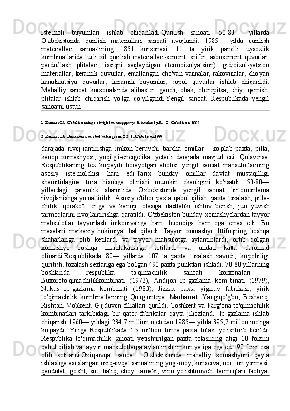 iste'moli   buyumlari   ishlab   chiqariladi.Qurilish   sanoati.   50-80—   yillarda
O'zbekistonda   qurilish   materiallari   sanoati   rivojlandi.   1985—   yilda   qurilish
materiallari   sanoa-tining   1851   korxonasi,   11   ta   yirik   panelli   uysozlik
kombinatlarida   turli   xil   qurilish   materiallari-sement,   shifer,   asbosement   quvurlar,
pardo/.lash   plitalari,   issiqni   saqlaydigan   (termoizolyatsion),   gidroizol-yatsion
materiallar,   keramik   quvurlar,   emallangan   cho'yan   vannalar,   rakovinalar,   cho'yan
kanalizatsiya   quvurlar,   keramik   buyumlar,   sopol   quvurlar   ishlab   chiqarildi.
Mahalliy   sanoat   korxonalarida   alibaster,   ganch,   ohak,   cherepitsa,   chiy,   qamish,
plitalar   ishlab   chiqarish   yo'lga   qo'yilgandi.Yengil   sanoat.   Respublikada   yengil
sanoatni ustun 
1. Karimov I.A. O'zbekistonning o'z istiqlol va taraqqiyot yo'li. Asarlar,1-jild. –T.: O'zbekiston, 1996.
2. Karimov I.A. Bizdan ozod va obod Vatan qolsin. T.2.  T.: O'zbekiston,1996
darajada   rivoj-iantirishga   imkon   beruvchi   barcha   omillar   -   ko'plab   paxta,   pilla,
kanop   xomashyosi,   yoqilg'i-energetika,   yetarli   darajada   mavjud   edi.   Qolaversa,
Respublikaning   tez   ko'payib   borayotgan   aholisi   yengil   sanoat   mahsulotlarining
asosiy   iste'molchisi   ham   edi.Tarix   bunday   omillar   davlat   mustaqilligi
sharoitidagina   to'ia   hisobga   olinishi   mumkin   ekanligini   ko'rsatdi.   50-80—
yillardagi   qaramlik   sharoitida   O'zbekistonda   yengil   sanoat   birtomonlama
rivojlanishga   yo'naltirildi.   Asosiy   e'tibor   paxta   qabul   qilish,   paxta   tozalash,   pilla-
chilik,   qorako'l   teriga   va   kanop   tolasiga   dastlabki   ishlov   berish,   jun   yuvish
tarmoqlarini rivojlantirishga qaratildi. O'zbekiston bunday xomashyolardan tayyor
mahsulotlar   tayyorlash   imkoniyatiga   ham,   huquqiga   ham   ega   emas   edi.   Bu
masalani   markaziy   hokimiyat   hal   qilardi.   Tayyor   xomashyo   Ittifoqning   boshqa
shaharlariga   olib   ketilardi   va   tayyor   mahsulotga   aylantirilardi,   ortib   qolgan
xomashyo   boshqa   mamlakatlarga   sotilardi   va   undan   katta   daromad
olinardi.Respublikada   80—   yillarda   107   ta   paxta   tozalash   zavodi,   ko'pchiligi
quritish, tozalash sexlariga ega bo'lgan 490 paxta punktlari ishladi. 70-80 yillarning
boshlarida   respublika   to'qimachilik   sanoati   korxonalari   -
Buxoroto'qimachilikkombinati   (1973),   Andijon   ip-gazlama   kom-binati   (1979),
Nukus   ip-gazlama   kombinati   (1983),   Jizzax   paxta   yigiruv   fabrikasi,   yirik
to'qimachilik   kombinatlarining   Qo'rg'ontepa,   Marhamat,   Yangiqo'g'on,   Beshariq,
Rishton,   Vobkent,   G'ijduvon  filiallari   qurildi.   Toshkent   va   Farg'ona  to'qimachilik
kombinatlari   tarkibidagi   bir   qator   fabrikalar   qayta   jihozlandi.   Ip-gazlama   ishlab
chiqarish 1960— yildagi 234,7 million metrdan 1985— yilda 395,7 millon metrga
ko'paydi.   Yiliga   Respublikada   1,5   million   tonna   paxta   tolasi   yetishtirib   berildi.
Respublika   to'qimachilik   sanoati   yetishtirilgan   paxta   tolasining   atigi   10   foizini
qabul qilish va tayyor mahsulotlarga aylantirish imkoniyatiga ega edi. 90 foizi esa
olib   ketilardi.Oziq-ovqat   sanoati.   O'zbekistonda   mahalliy   xomashyoni   qayta
ishlashga asoslangan oziq-ovqat sanoatining yog'-moy, konserva, non, un yormasi,
qandolat,   go'sht,   sut,   baliq,   choy,   tamaki,   vino   yetishtiruvchi   tarmoqlari   faoliyat
