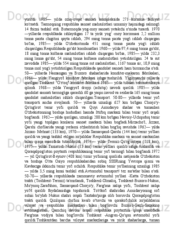 yuritdi.   1985—   yilda   oziq-ovqat   sanoati   kompleksida   271   korxona   faoliyat
ko'rsatdi. Tarmoqning respublika sanoat  mahsulotlari  umumiy hajmidagi salmog'i
14 foizni tashkil etdi. Butarmoqda yog-moy sanoati yetakchi o'rinda turardi. 1970
—yillarda   respublkada   ishlaydigan   17   ta   yirik   yog'   -moy   korxonasi   2,2   million
tonna   paxta   chigitini   qayta   ishlab,   294   ming   tonna   paxta   yog'i   ishlab   chiqargan
bo'lsa,   1985—   yilda   O'zbekistonda   451   ming   tonna   paxta   yog'i   ishlab
chiqarilgan.Respublikada go'sht kombinatlari 1960— yilda 97,4 ming tonna go'sht,
18   ming   tonna   kolbasa   mahsulotlari   ishlab   chiqargan   bo'lsa,   1985—   yilda   232,3
ming   lonna   go'sht,   54   ming   tonna   kolbasa   mahsulotlari   yetishtirilgan.   24   ta   sut
zavodida 1985— yilda 554 ming tonna sut mahsulotlari, 1167 tonna sir, 10,9 ming
tonna mol yog'i yetishtirilgan.Respublikada qandolat sanoati ham birmuncha o'sdi.
50—   yillarda   Namangan   va   Buxoro   shaharlarida   konditer-makaron   fabrikalari,
1964—   yilda   Yangiyo'l   konditer   fabrikasi   ishga   tushirildi.   Yigirmanchi   yillarda
qurilgan Toshkent "O'rtoq" konditer fabrikasi 1965— yilda tubdan rekonstruksiya
qilindi.   1968—   yilda   Yangiyo'l   drojiji   (achitqi)   zavodi   qurildi.   1985—   yilda
qandolat sanoati tarmog'iga qarashli 60 ga yaqin zavod va sexlarda 165 ming tonna
qandolat   mahsulotlari   ishlab   chiqarilgan.Transport.   50-80—   yillarda   temir   yo'l
transporti   ancha   rivojlandi.   50—   yillarda   uzunligi   627   km   bo'lgan   Chorjo'y-
Qo'ng'irot   temir   yo'li   qurildi   va   Quyi   Amudaryo   shahar   va   tumanlari
O'zbekistonning   boshqa   hududlari   hamda   Ittifoq   markazi   bilan   temir   yo'l   orqali
bog'landi. 1962— yilda qurilgan, uzunligi 280 km bo'lgan Navoiy-Uchquduq temir
yo'li   yangi   topilgan   konlarni   sanoat   markazi   bilan   bog'ladi.Mirzacho'l,   Jizzax,
Qarshi   cho'llarida   yangi   yerlami   o'zlashtirish   bilan   bog'liq   ravishda   1962—   yilda
Jizzax- Mehnat (133 km), 1970— yilda Samarqand-Qarshi (144 km) temir yo'llari
qurildi va yangi tashkil etilgan xo'jaliklar Respublika markazi va sanoat markazlari
bilan   qisqa   masofada   tutashtirildi.   1974—   yilda   Termiz-Qo'rg'ontepa   (218   km),
1975—   yilda   Taxiatosh-Nukus   (13   km)   temir   yo'llari   qurilib   ishga   tushirildi   va
Qoraqalpog'iston   poytaxti   respublikaning   temir   yo'l   tarmog'i   bilan   bog'landi.1972
— yil Qo'ng'irot-Beynov (408 km) tcmir yo'lining qurilishi natijasida O'zbekiston
va   boshqa   O'rta   Osiyo   respublikalaridan   sobiq   SSSRning   Yevropa   qismi   va
Kavkazga ikkinchi temir yo'l ochildi. Respublika temir yo'Ilarining uzunligi 1985
—  yilda   3,5  ming   kmni   tashkil   etdi.Avtomobil   transport!   tez   sur'atlar   bilan   o'sdi.
50-70—   yillarda   respublikada   zamonaviy   avtomobil   yo'llari   -Katta   O'zbekiston
trakti (Toshkent-Termiz) ta'mirlandi, Toshkenl-Olmaliq, Toshkent-Buxoro-Nukus,
Mo'ynoq-Zarafshon,   Samarqand-Chorjo'y,   Farg'ona   xalqa   yo'li,   Toshkent   xalqa
yo'H   qurilib   foydalanishga   topshiriidi.   To'rtko'l   shahridan   Anuidaryoning   so'l
sohiii   bo'ylab   Nukus   shahri   orqali   Taxtako'pirga   olib   boruvchi   Qoraqalpog'iston
trakti   qurildi.   Qizilqum   cho'lini   kesib   o'tuvchi   va   qorako'lchilik   xo'jaliklarini
viloyat   va   respublika   markazlari   bilan   bog'Iovchi   Buxoro-Gazli-Sazakino
avtomagistrali,   Qamchiq   davoni   orqali   respublika   poytaxtini   qisqa   masofada
Farg'ona   vodjysi   bilan   bog'Iovchi   Toshkent   -Angren-Qo'qon   avtomobil   yo'li
qurildi.Toshkentdan   barcha   viloyat   markazlariga   va   yirik   shaharlarga,   tuman