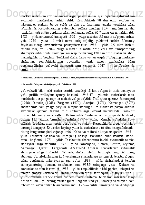 markazlaridan   kolxoz   va   sovxozlarga,   posyolka   va   qishloqlarga   qatnay-digan
avtomobil   marshrutlari   tashkil   etildi.   Respublikada   70   dan   ortiq   avtobus   va
taksomotor   parklari   barpo   etildi   va   ular   o'z   davrining   texnika   vositalari   bilan
ta'minlandi.   Respublikaning   avtomobil   yo'llari   uzunligi   80,4   ming   km   ni,   shu
jumladan, usti qattiq qopfama bilan qoplangan yo'llar 66,7 ming km ni tashkil etdi.
1985— yilda avtomobil transporti 1960— yilga nisbatan 5,5 marta ko'p yuk tashidi
yoki   1985—   yilda   1,1   mlrd   tonna   xalq   xo'jaligi   yuklarini   tashidi.   Umumiy
foydalanishdagi   avtobuslarda   passajirlartashish   1985—   yilda   2,5   mlrd   kishini
tashkil   etdi,   bu   1960—   yilga   nisbatan   7   marta   ortiq   edi.Havo   transportining
ahamiyati ortib bordi. Havo yo'llari respub-iikaning 120 dan ortiq shahar va aholi
manzilgohlarini bog'ladi. Toshkent shahri havo yollari orqali Ittifoqning markaziy
shaharlari,   respublikalarning   poytaxtlari,   yirik   sanoat   markazlari   bilan
bog'landi.Shahar   yo'lovchi   transporti   ham   kengaydi.   1947—   yilda   Toshkentda
temir 
3. Karimov I.A. O'zbekiston XXI asr bo'sag'asida.  Xavfsizlikka tahdid,barqarorlik shartlari va taraqqiyot kafolatlari. T.: O'zbekiston, 1996
4. Karimov I.A. Tarixiy xotirasiz kelajak yo'q. – T.: O'zbekiston, 1998 .
yo'l   vokzali   bilan   eski   shahar   orasida   uzunligi   18   km   bo'lgan   birinchi   trolleybus
yo'li   qurilib,   trolleybus   qatnay   boshladi.   1946-47—   yillarda   shaharlarda   taksi
mashinalari orqali passajirlar tashish yo'lga qo'yildi. Trolleybus qatnovi Samarqand
(1956),     Olmaliq   (1968),   Farg'ona   (1970),   Andijon   (1971),   Namangan   (3973)
shaharlarida   ham   yo'lga   qo'yildi.   Respublikaning   80   ta   shahar   va   posyolkalarida
avtobuslar   qatnovi   tashkil   etildi.Yo'lovchilarga   xizmat   ko'rsatishda   Toshkent
metropolitenining   o'rni   katta.   1972—   yilda   Toshkentda   metro   qurila   boshladi,
Lining   12,1   km.lik   birinchi   yo'nalishi   1977—   yilda,   ikkinchi   yo'nalishi   80—
yillarda   foydalanishga   topshiriidi.Aloqa   vositalari.   Respublikada   aioqa   vosilalari
tarmog'i kengaydi. Urushdan keyingi yillarda shaharlararo telefon, telegraf aloqala-
rining keng tarmoqlari vujudga keldi. Kabel va radiorele liniyalari qurildi. 1965—
yilda   Toshkent   Moskva   va   Ittifoqning   boshqa   shaharlari   bilan   koaksial   kabeli
orqali   bog'landi.   1971—   yilda   Toshkentda   shaharlararo   kuchli   avtomatik   telefon
stansiyasi   ishga   tushirildi.   1972—   yilda   Samarqand,   Buxoro,   Termiz,   keyinroq
Namangan,   Qarshi,   Farg'onada   AMTS-IM   tipidagi   shaharlararo   avtomatik
stansiyalar   ishga   tushirildi.   Natijada,   shahar   telefon   tarmoqlarining   160   ming
abonenti   o'z   telefonlaridan   kod   yordamida   shaharlararo   avtomatik   telefon   aloqasi
bilan   bog'lanish   imkoniyatiga   ega   bo'ldi.   1985—   yilda   shaharlardagi   teicfon
stansiyalarining   abonent   telefonlari   soni   953,9   mingtaga   yetdi.   Kolxoz   va
sovxozlar   telefon-lashtirildi.   1985—   yilda   respublikada   4166   pochta,   telegraf   va
telefon   aloqasi   korxonalari   ishladi.Radio   eshittirish   tarmoqlari   kengaydi.   1956—
yil   5-noyabrda   O'zbekistonda   birinchi   marta   Toshkenl   televizion   markazi   ishlay
boshladi. 60— yillarning oxirlarigacha Farg'ona vodiysi, Samarqand viloyati ham
televizion   ko'rsatuvlar   bilan   ta'minlandi.   1977—   yilda   Samarqand   va   Andijonga