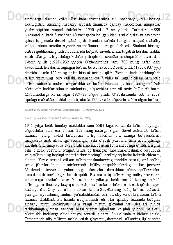 sinovlarga   duchor   etildi.   Bu   ham   sovetlarning   tili   boshqa-yu,   dili   boshqa
ekanligidan,   ularning   madaniy   siyosati   zamirida   qanday   makkorona   maqsadlar
yashirinligidan   yaqqol   dalolatdir.   1920   yil   17   sentyabrda   Turkiston   ASSR
hukumati o’lkada 8 yoshdan 40 yoshgacha bo’lgan kishilarni o’qitish va savodxon
qilish   to’g’risida   dekret   qabul   qildi.   Bundan   ko’zda   tutilgan   maqsad   mahalliy
xalqni   tobora   sovetlar   siyosati   va   mafkurasi   ta’siriga   olish   edi.   Shularni   hisobga
olib respublikaning turli hududlarida ko’plab savodsizlikni tugatish kurslari tashkil
etildi. Ularga turli yoshdagi kishilar jalb qilinib, savodlarini chiqardilar. Jumladan,
1-besh   yillik   (1928-1932   yy.)da   O’zbekistonda   jami   700   ming   nafar   kishi
savodsizlik kurslarini tugatgan bo’lsa, bu ko’rsatkich 2 besh yillik (1933-1937 yy.)
davrida   1   mln.400   ming   nafar   kishini   tashkil   qildi.   Respublikada   boshlang’ich
ta’lim   tizimining   joriy   etilishi,   keyinroq   esa   7   yillik   ta’limga   o’tilishi   ham   xalq
ta’limi   sohasida   muhim   o’zgarishlardan   bo’ldi.   Maktab   qurilishi,   uning   malakali
o’qituvchi   kadrlar   bilan  ta’minlanishi,   o’quvchilar   soni   yil   sayin   247  o’sib   bordi.
Ma’lumotlarga   ko’ra,   agar   1924-25   o’quv   yilida   O’zbekistonda   160   ta   sovet
tipidagi maktablar tashkil qilinib, ularda 17209 nafar o’quvchi ta’lim olgan bo’lsa, 
5. Karimov I.A. Yuksak ma'naviyat – yengilmas kuch. – T.: Ma'naviyat, 2008.
6. Azizxo'jaev A. Chin o'zbek ishi. Toshkent: Akademiya, 2003 y.
1941   yilga   kelib   bunday   maktablar   soni   5504   taga   va   ularda   ta’lim   olayotgan
o’quvchilar   soni   esa   1   mln.   315   ming   nafarga   etgan.   Sovet   xukumati   ta’lim
tizimini,   yangi   avlod   tarbiyasini   to’liq   ravishda   o’z   izmiga   bo’ysundirish
maqsadida   arab   alfavitiga   asoslangan   eski   o’zbek   yozuvini   ham   isloh   qilishga
kirishdi. Shu maqsadda 1928 yilda arab alifbosidan lotin alifbosiga o’tildi. Birgina
eski   o’zbek   yozuvini   o’zgartirishda   qo’llanilgan   shoshma-shosharlik   respublika
xalq ta’limining keyingi taqdiri uchun nechog’lik salbiy oqibatlar keltirib chiqardi,
albatta.   Yangi   tashkil   etilgan   ta’lim   maskanlarining   moddiy   bazasi,   zaif   bo’lib,
zarur   jihozlar   bilan   ta’minlanmadi.   Milliy   respublikalardagi   ta’lim   jarayoni
Moskvadan   tayyorlab   yuboriladigan   dasturlar,   darsliklaru   o’quv   qo’llanmalari
asosida   olib   boriladigan   bo’lib   qoldi.   Bu   esa   xalq   ta’limining   milliy   mazmuni,
xarakteriga   sezilarli   ta’sir   ko’rsatdi.   30-yillarga   kelib   respublikaning   maktab
ta’limiga mafkuraviy tazyiq o’tkazish, muallimlar tarkibini elak-elak qilish atayin
kuchaytirildi.   Oliy   va   o’rta   maxsus   ta’lim   Sovetlarning   xalq   ta’limi   sohasida
yuritgan siyosatining  muhim  yo’nalishlaridan biri, bu oliy va o’rta maxsus  ta’lim
tizimini   shakllantirish   hamda   rivojlantirish   edi.   Har   qanday   tuzumda   bo’lgani
singari,   sovet   hokimiyati   ham   yangi   tuzum   g’oyalari   va   ideallari   ruhida
tarbiyalangan,   unga   sadoqat   bilan   xizmat   qiladigan   ko’plab   yuqori   malakali,
o’qimishli   kadrlarga   o’tkir   ehtiyoj   sezardi,   albatta.   Shu   o’rinda   ta’kidlash   joizki,
Turkistonda   oliy  ta’limni   tashkil   etish   g’oyasini,   dastavval,   o’lkaning   ilg’or   jadid