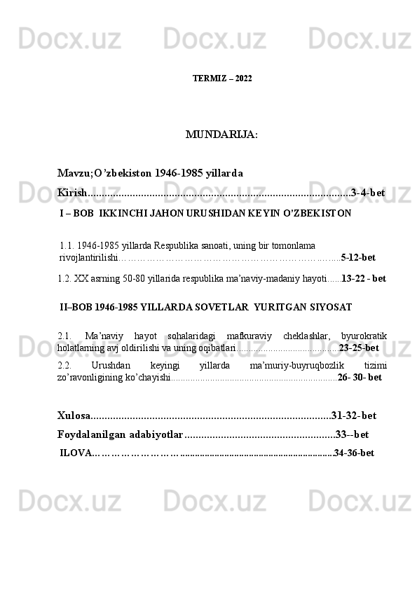 TERMIZ – 2022
MUNDARIJA:
Mavzu;O’zbekiston 1946-1985 yillarda
Kirish..............................................................................................3-4-bet
I – BOB  IKKINCHI JAHON URUSHIDAN KEYIN O’ZBEKISTON
1 .1.  1946-1985 yillarda Respublika sanoati, uning bir tomonlama  
rivojlantirilishi ……………………………………………………….….. ... 5-12-bet
1.2 .   XX asrning 50-80 yillarida respublika ma’naviy-madaniy hayoti ...... 13-22 - bet
II–BOB 1946-1985 YILLARDA SOVETLAR  YURITGAN SIYOSAT
2.1.     Ma’naviy   hayot   sohalaridagi   mafkuraviy   cheklashlar,   byurokratik
holatlarning avj oldirilishi va uning oqibatlari .......................................... 23-25-bet
2.2.   Urushdan   keyingi   yillarda   ma’muriy-buyruqbozlik   tizimi
zo’ravonligining ko’chayishi ................................................................. ... 26- 30- bet
Xulosa......................................................................................31-32-bet
Foydalanilgan adabiyotlar......................................................33--bet
ILOVA………………………...............................................................34-36-bet 