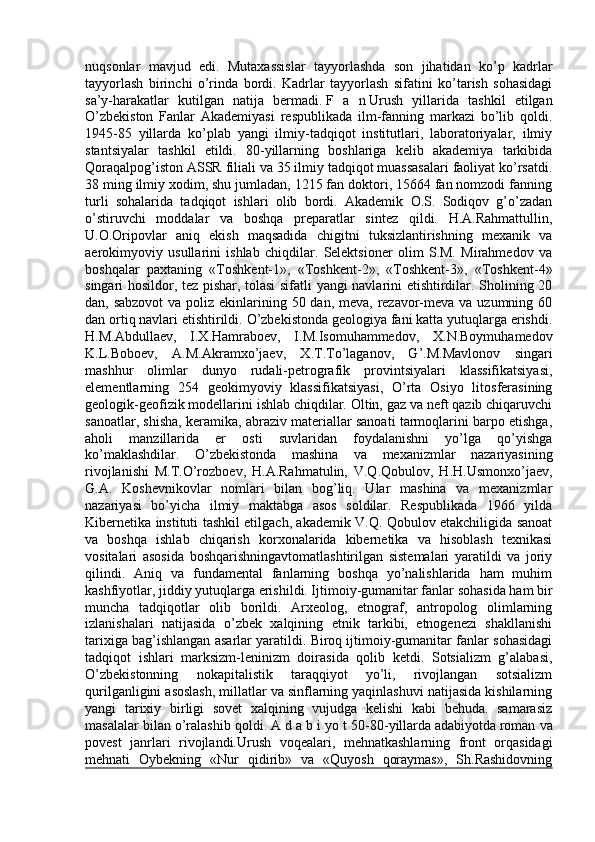 nuqsonlar   mavjud   edi.   Mutaxassislar   tayyorlashda   son   jihatidan   ko’p   kadrlar
tayyorlash   birinchi   o’rinda   bordi.   Kadrlar   tayyorlash   sifatini   ko’tarish   sohasidagi
sa’y-harakatlar   kutilgan   natija   bermadi.   F   a   n   Urush   yillarida   tashkil   etilgan
O’zbekiston   Fanlar   Akademiyasi   respublikada   ilm-fanning   markazi   bo’lib   qoldi.
1945-85   yillarda   ko’plab   yangi   ilmiy-tadqiqot   institutlari,   laboratoriyalar,   ilmiy
stantsiyalar   tashkil   etildi.   80-yillarning   boshlariga   kelib   akademiya   tarkibida
Qoraqalpog’iston ASSR filiali va 35 ilmiy tadqiqot muassasalari faoliyat ko’rsatdi.
38 ming ilmiy xodim, shu jumladan, 1215 fan doktori, 15664 fan nomzodi fanning
turli   sohalarida   tadqiqot   ishlari   olib   bordi.   Akademik   O.S.   Sodiqov   g’o’zadan
o’stiruvchi   moddalar   va   boshqa   preparatlar   sintez   qildi.   H.A.Rahmattullin,
U.O.Oripovlar   aniq   ekish   maqsadida   chigitni   tuksizlantirishning   mexanik   va
aerokimyoviy   usullarini   ishlab   chiqdilar.   Selektsioner   olim   S.M.   Mirahmedov   va
boshqalar   paxtaning   «Toshkent-1»,   «Toshkent-2»,   «Toshkent-3»,   «Toshkent-4»
singari hosildor, tez pishar, tolasi sifatli yangi navlarini etishtirdilar. Sholining 20
dan, sabzovot  va poliz ekinlarining 50 dan, meva, rezavor-meva va uzumning 60
dan ortiq navlari etishtirildi. O’zbekistonda geologiya fani katta yutuqlarga erishdi.
H.M.Abdullaev,   I.X.Hamraboev,   I.M.Isomuhammedov,   X.N.Boymuhamedov
K.L.Boboev,   A.M.Akramxo’jaev,   X.T.To’laganov,   G’.M.Mavlonov   singari
mashhur   olimlar   dunyo   rudali-petrografik   provintsiyalari   klassifikatsiyasi,
elementlarning   254   geokimyoviy   klassifikatsiyasi,   O’rta   Osiyo   litosferasining
geologik-geofizik modellarini ishlab chiqdilar. Oltin, gaz va neft qazib chiqaruvchi
sanoatlar, shisha, keramika, abraziv materiallar sanoati tarmoqlarini barpo etishga,
aholi   manzillarida   er   osti   suvlaridan   foydalanishni   yo’lga   qo’yishga
ko’maklashdilar.   O’zbekistonda   mashina   va   mexanizmlar   nazariyasining
rivojlanishi   M.T.O’rozboev,   H.A.Rahmatulin,   V.Q.Qobulov,   H.H.Usmonxo’jaev,
G.A.   Koshevnikovlar   nomlari   bilan   bog’liq.   Ular   mashina   va   mexanizmlar
nazariyasi   bo’yicha   ilmiy   maktabga   asos   soldilar.   Respublikada   1966   yilda
Kibernetika instituti tashkil etilgach, akademik V.Q. Qobulov etakchiligida sanoat
va   boshqa   ishlab   chiqarish   korxonalarida   kibernetika   va   hisoblash   texnikasi
vositalari   asosida   boshqarishningavtomatlashtirilgan   sistemalari   yaratildi   va   joriy
qilindi.   Aniq   va   fundamental   fanlarning   boshqa   yo’nalishlarida   ham   muhim
kashfiyotlar, jiddiy yutuqlarga erishildi. Ijtimoiy-gumanitar fanlar sohasida ham bir
muncha   tadqiqotlar   olib   borildi.   Arxeolog,   etnograf,   antropolog   olimlarning
izlanishalari   natijasida   o’zbek   xalqining   etnik   tarkibi,   etnogenezi   shakllanishi
tarixiga bag’ishlangan asarlar yaratildi. Biroq ijtimoiy-gumanitar fanlar sohasidagi
tadqiqot   ishlari   marksizm-leninizm   doirasida   qolib   ketdi.   Sotsializm   g’alabasi,
O’zbekistonning   nokapitalistik   taraqqiyot   yo’li,   rivojlangan   sotsializm
qurilganligini asoslash, millatlar va sinflarning yaqinlashuvi natijasida kishilarning
yangi   tarixiy   birligi   sovet   xalqining   vujudga   kelishi   kabi   behuda.   samarasiz
masalalar bilan o’ralashib qoldi.   A d a b i yo t   50-80-yillarda   adabiyotda   roman va
povest   janrlari   rivojlandi.Urush   voqealari,   mehnatkashlarning   front   orqasidagi
mehnati   Oybekning   «Nur   qidirib»   va   «Quyosh   qoraymas»,   Sh.Rashidovning