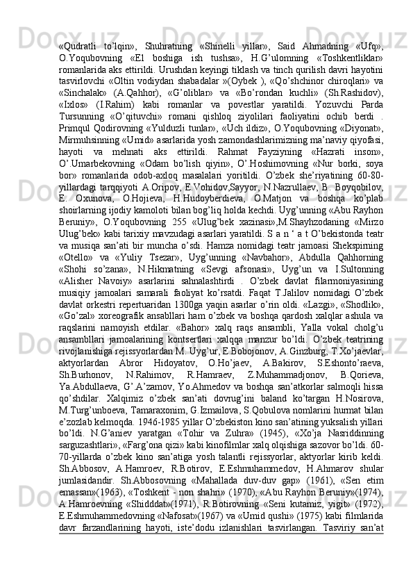 «Qudratli   to’lqin»,   Shuhratning   «Shinelli   yillar»,   Said   Ahmadning   «Ufq»,
O.Yoqubovning   «El   boshiga   ish   tushsa»,   H.G’ulomning   «Toshkentliklar»
romanlarida aks ettirildi. Urushdan keyingi tiklash va tinch qurilish davri hayotini
tasvirlovchi   «Oltin   vodiydan   shabadalar   »(Oybek   ),   «Qo’shchinor   chiroqlari»   va
«Sinchalak»   (A.Qahhor),   «G’oliblar»   va   «Bo’rondan   kuchli»   (Sh.Rashidov),
«Ixlos»   (I.Rahim)   kabi   romanlar   va   povestlar   yaratildi.   Yozuvchi   Parda
Tursunning   «O’qituvchi»   romani   qishloq   ziyolilari   faoliyatini   ochib   berdi   .
Primqul Qodirovning «Yulduzli tunlar», «Uch ildiz», O.Yoqubovning «Diyonat»,
Mirmuhsinning «Umid» asarlarida yosh zamondashlarimizning ma’naviy qiyofasi,
hayoti   va   mehnati   aks   ettirildi.   Rahmat   Fayziyning   «Hazrati   inson»,
O’.Umarbekovning   «Odam   bo’lish   qiyin»,   O’.Hoshimovning   «Nur   borki,   soya
bor»   romanlarida   odob-axloq   masalalari   yoritildi.   O’zbek   she’riyatining   60-80-
yillardagi   tarqqiyoti   A.Oripov,   E.Vohidov,Sayyor,   N.Nazrullaev,   B.   Boyqobilov,
E.   Oxunova,   O.Hojieva,   H.Hudoyberdieva,   O.Matjon   va   boshqa   ko’plab
shoirlarning ijodiy kamoloti bilan bog’liq holda kechdi. Uyg’unning «Abu Rayhon
Beruniy»,   O.Yoqubovning   255   «Ulug’bek   xazinasi»,M.Shayhzodaning   «Mirzo
Ulug’bek» kabi tarixiy mavzudagi asarlari yaratildi.   S a n ‘ a t   O’bekistonda teatr
va  musiqa   san’ati   bir   muncha   o’sdi.  Hamza   nomidagi   teatr   jamoasi   Shekspirning
«Otello»   va   «Yuliy   Tsezar»,   Uyg’unning   «Navbahor»,   Abdulla   Qahhorning
«Shohi   so’zana»,   N.Hikmatning   «Sevgi   afsonasi»,   Uyg’un   va   I.Sultonning
«Alisher   Navoiy»   asarlarini   sahnalashtirdi   .   O’zbek   davlat   filarmoniyasining
musiqiy   jamoalari   samarali   faoliyat   ko’rsatdi.   Faqat   T.Jalilov   nomidagi   O’zbek
davlat orkestri repertuaridan 1300ga yaqin asarlar  o’rin oldi. «Lazgi», «Shodlik»,
«Go’zal» xoreografik ansabllari  ham o’zbek va boshqa qardosh xalqlar ashula  va
raqslarini   namoyish   etdilar.   «Bahor»   xalq   raqs   ansambli,   Yalla   vokal   cholg’u
ansambllari   jamoalarining   kontsertlari   xalqqa   manzur   bo’ldi.   O’zbek   teatrining
rivojlanishiga rejissyorlardan M. Uyg’ur, E.Bobojonov, A.Ginzburg, T.Xo’jaevlar,
aktyorlardan   Abror   Hidoyatov,   O.Ho’jaev,   A.Bakirov,   S.Eshonto’raeva,
Sh.Burhonov,   N.Rahimov,   R.Hamraev,   Z.Muhammadjonov,   B.Qorieva,
Ya.Abdullaeva, G’.A’zamov, Yo.Ahmedov va boshqa  san’atkorlar  salmoqli  hissa
qo’shdilar.   Xalqimiz   o’zbek   san’ati   dovrug’ini   baland   ko’targan   H.Nosirova,
M.Turg’unboeva, Tamaraxonim, G.Izmailova, S.Qobulova nomlarini hurmat bilan
e’zozlab kelmoqda. 1946-1985 yillar O’zbekiston kino san’atining yuksalish yillari
bo’ldi.   N.G’aniev   yaratgan   «Tohir   va   Zuhra»   (1945),   «Xo’ja   Nasriddinning
sarguzashtlari», «Farg’ona qizi» kabi kinofilmlar xalq olqishiga sazovor bo’ldi. 60-
70-yillarda   o’zbek   kino   san’atiga   yosh   talantli   rejissyorlar,   aktyorlar   kirib   keldi.
Sh.Abbosov,   A.Hamroev,   R.Botirov,   E.Eshmuhammedov,   H.Ahmarov   shular
jumlasidandir.   Sh.Abbosovning   «Mahallada   duv-duv   gap»   (1961),   «Sen   etim
emassan»(1963), «Toshkent  - non shahri» (1970), «Abu Rayhon Beruniy»(1974),
A.Hamroevning   «Shidddat»(1971),   R.Botirovning   «Seni   kutamiz,   yigit»   (1972),
E.Eshmuhammedovning «Nafosat»(1967) va «Umid qushi» (1975) kabi filmlarida
davr   farzandlarining   hayoti,   iste’dodu   izlanishlari   tasvirlangan.   Tasviriy   san’at 