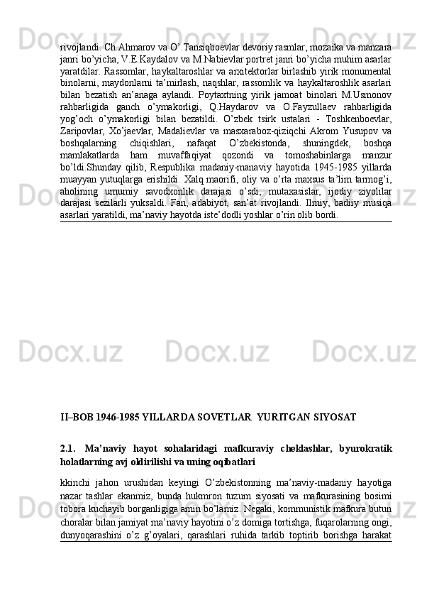 rivojlandi. Ch.Ahmarov va O’.Tansiqboevlar devoriy rasmlar, mozaika va manzara
janri bo’yicha, V.E.Kaydalov va M.Nabievlar portret janri bo’yicha muhim asarlar
yaratdilar. Rassomlar,  haykaltaroshlar  va arxitektorlar birlashib yirik monumental
binolarni,   maydonlarni   ta’mirlash,   naqshlar,   rassomlik   va   haykaltaroshlik   asarlari
bilan   bezatish   an’anaga   aylandi.   Poytaxtning   yirik   jamoat   binolari   M.Usmonov
rahbarligida   ganch   o’ymakorligi,   Q.Haydarov   va   O.Fayzullaev   rahbarligida
yog’och   o’ymakorligi   bilan   bezatildi.   O’zbek   tsirk   ustalari   -   Toshkenboevlar,
Zaripovlar,   Xo’jaevlar,   Madalievlar   va   masxaraboz-qiziqchi   Akrom   Yusupov   va
boshqalarning   chiqishlari,   nafaqat   O’zbekistonda,   shuningdek,   boshqa
mamlakatlarda   ham   muvaffaqiyat   qozondi   va   tomoshabinlarga   manzur
bo’ldi.Shunday   qilib,   Respublika   madaniy-manaviy   hayotida   1945-1985   yillarda
muayyan yutuqlarga erishildi. Xalq maorifi, oliy va o’rta maxsus ta’lim tarmog’i,
aholining   umumiy   savodxonlik   darajasi   o’sdi,   mutaxasislar,   ijodiy   ziyolilar
darajasi   sezilarli   yuksaldi.   Fan,   adabiyot,   san’at   rivojlandi.   Ilmiy,   badiiy   musiqa
asarlari yaratildi, ma’naviy hayotda iste’dodli yoshlar o’rin olib bordi.
II–BOB 1946-1985 YILLARDA SOVETLAR  YURITGAN SIYOSAT
2.1.     Ma’naviy   hayot   sohalaridagi   mafkuraviy   cheklashlar,   byurokratik
holatlarning avj oldirilishi va uning oqibatlari
kkinchi   jahon   urushidan   keyingi   O’zbekistonning   ma’naviy-madaniy   hayotiga
nazar   tashlar   ekanmiz,   bunda   hukmron   tuzum   siyosati   va   mafkurasining   bosimi
tobora kuchayib borganligiga amin bo’lamiz. Negaki, kommunistik mafkura butun
choralar bilan jamiyat ma’naviy hayotini o’z domiga tortishga, fuqarolarning ongi,
dunyoqarashini   o’z   g’oyalari,   qarashlari   ruhida   tarkib   toptirib   borishga   harakat