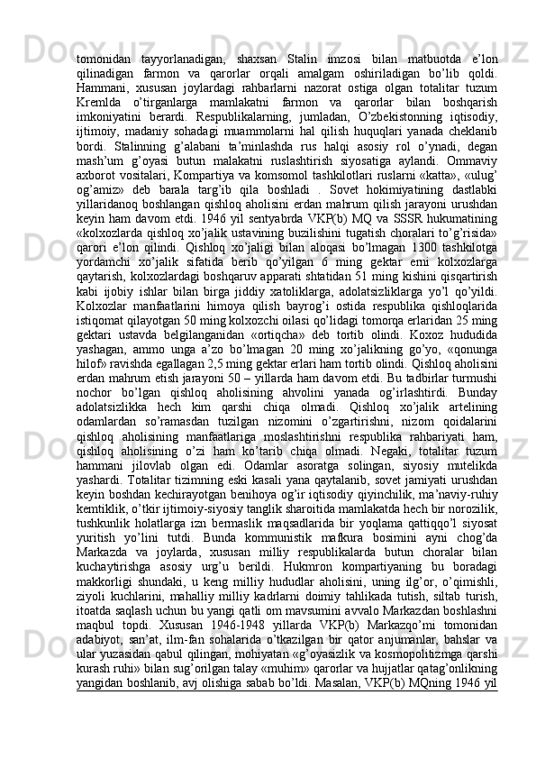 tomonidan   tayyorlanadigan,   shaxsan   Stalin   imzosi   bilan   matbuotda   e’lon
qilinadigan   farmon   va   qarorlar   orqali   amalgam   oshiriladigan   bo’lib   qoldi.
Hammani,   xususan   joylardagi   rahbarlarni   nazorat   ostiga   olgan   totalitar   tuzum
Kremlda   o’tirganlarga   mamlakatni   farmon   va   qarorlar   bilan   boshqarish
imkoniyatini   berardi.   Respublikalarning,   jumladan,   O’zbekistonning   iqtisodiy,
ijtimoiy,   madaniy   sohadagi   muammolarni   hal   qilish   huquqlari   yanada   cheklanib
bordi.   Stalinning   g’alabani   ta’minlashda   rus   halqi   asosiy   rol   o’ynadi,   degan
mash’um   g’oyasi   butun   malakatni   ruslashtirish   siyosatiga   aylandi.   Ommaviy
axborot  vositalari,  Kompartiya va komsomol  tashkilotlari  ruslarni  «katta», «ulug’
og’amiz»   deb   barala   targ’ib   qila   boshladi   .   Sovet   hokimiyatining   dastlabki
yillaridanoq   boshlangan   qishloq   aholisini   erdan   mahrum   qilish   jarayoni   urushdan
keyin  ham   davom   etdi.  1946   yil   sentyabrda   VKP(b)   MQ   va  SSSR   hukumatining
«kolxozlarda qishloq xo’jalik ustavining buzilishini tugatish choralari to’g’risida»
qarori   e’lon   qilindi.   Qishloq   xo’jaligi   bilan   aloqasi   bo’lmagan   1300   tashkilotga
yordamchi   xo’jalik   sifatida   berib   qo’yilgan   6   ming   gektar   erni   kolxozlarga
qaytarish, kolxozlardagi boshqaruv apparati shtatidan 51 ming kishini qisqartirish
kabi   ijobiy   ishlar   bilan   birga   jiddiy   xatoliklarga,   adolatsizliklarga   yo’l   qo’yildi.
Kolxozlar   manfaatlarini   himoya   qilish   bayrog’i   ostida   respublika   qishloqlarida
istiqomat qilayotgan 50 ming kolxozchi oilasi qo’lidagi tomorqa erlaridan 25 ming
gektari   ustavda   belgilanganidan   «ortiqcha»   deb   tortib   olindi.   Koxoz   hududida
yashagan,   ammo   unga   a’zo   bo’lmagan   20   ming   xo’jalikning   go’yo,   «qonunga
hilof» ravishda egallagan 2,5 ming gektar erlari ham tortib olindi.  Qishloq aholisini
erdan mahrum etish jarayoni 50 – yillarda ham davom etdi. Bu tadbirlar turmushi
nochor   bo’lgan   qishloq   aholisining   ahvolini   yanada   og’irlashtirdi.   Bunday
adolatsizlikka   hech   kim   qarshi   chiqa   olmadi.   Qishloq   xo’jalik   artelining
odamlardan   so’ramasdan   tuzilgan   nizomini   o’zgartirishni,   nizom   qoidalarini
qishloq   aholisining   manfaatlariga   moslashtirishni   respublika   rahbariyati   ham,
qishloq   aholisining   o’zi   ham   ko’tarib   chiqa   olmadi.   Negaki,   totalitar   tuzum
hammani   jilovlab   olgan   edi.   Odamlar   asoratga   solingan,   siyosiy   mutelikda
yashardi.  Totalitar  tizimning eski   kasali   yana  qaytalanib, sovet  jamiyati   urushdan
keyin boshdan kechirayotgan benihoya og’ir iqtisodiy qiyinchilik, ma’naviy-ruhiy
kemtiklik, o’tkir ijtimoiy-siyosiy tanglik sharoitida mamlakatda hech bir norozilik,
tushkunlik   holatlarga   izn   bermaslik   maqsadlarida   bir   yoqlama   qattiqqo’l   siyosat
yuritish   yo’lini   tutdi.   Bunda   kommunistik   mafkura   bosimini   ayni   chog’da
Markazda   va   joylarda,   xususan   milliy   respublikalarda   butun   choralar   bilan
kuchaytirishga   asosiy   urg’u   berildi.   Hukmron   kompartiyaning   bu   boradagi
makkorligi   shundaki,   u   keng   milliy   hududlar   aholisini,   uning   ilg’or,   o’qimishli,
ziyoli   kuchlarini,   mahalliy   milliy   kadrlarni   doimiy   tahlikada   tutish,   siltab   turish,
itoatda saqlash uchun bu yangi qatli om mavsumini avvalo Markazdan boshlashni
maqbul   topdi.   Xususan   1946-1948   yillarda   VKP(b)   Markazqo’mi   tomonidan
adabiyot,   san’at,   ilm-fan   sohalarida   o’tkazilgan   bir   qator   anjumanlar,   bahslar   va
ular yuzasidan qabul qilingan, mohiyatan «g’oyasizlik va kosmopolitizmga qarshi
kurash ruhi» bilan sug’orilgan talay «muhim» qarorlar va hujjatlar qatag’onlikning
yangidan boshlanib, avj olishiga sabab bo’ldi. Masalan, VKP(b) MQning 1946 yil 