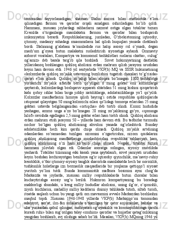 tomonidan   tayyorlanadigan,   shaxsan   Stalin   imzosi   bilan   matbuotda   e’lon
qilinadigan   farmon   va   qarorlar   orqali   amalgam   oshiriladigan   bo’lib   qoldi.
Hammani,   xususan   joylardagi   rahbarlarni   nazorat   ostiga   olgan   totalitar   tuzum
Kremlda   o’tirganlarga   mamlakatni   farmon   va   qarorlar   bilan   boshqarish
imkoniyatini   berardi.   Respublikalarning,   jumladan,   O’zbekistonning   iqtisodiy,
ijtimoiy,   madaniy   sohadagi   muammolarni   hal   qilish   huquqlari   yanada   cheklanib
bordi.   Stalinning   g’alabani   ta’minlashda   rus   halqi   asosiy   rol   o’ynadi,   degan
mash’um   g’oyasi   butun   malakatni   ruslashtirish   siyosatiga   aylandi.   Ommaviy
axborot  vositalari,  Kompartiya va komsomol  tashkilotlari  ruslarni  «katta», «ulug’
og’amiz»   deb   barala   targ’ib   qila   boshladi   .   Sovet   hokimiyatining   dastlabki
yillaridanoq   boshlangan   qishloq   aholisini   erdan   mahrum   qilish   jarayoni   urushdan
keyin  ham   davom   etdi.  1946   yil   sentyabrda   VKP(b)   MQ   va  SSSR   hukumatining
«kolxozlarda qishloq xo’jalik ustavining buzilishini tugatish choralari to’g’risida»
qarori   e’lon   qilindi.   Qishloq   xo’jaligi   bilan   aloqasi   bo’lmagan   1300   tashkilotga
yordamchi   xo’jalik   sifatida   berib   qo’yilgan   6   ming   gektar   erni   kolxozlarga
qaytarish, kolxozlardagi boshqaruv apparati shtatidan 51 ming kishini qisqartirish
kabi   ijobiy   ishlar   bilan   birga   jiddiy   xatoliklarga,   adolatsizliklarga   yo’l   qo’yildi.
Kolxozlar   manfaatlarini   himoya   qilish   bayrog’i   ostida   respublika   qishloqlarida
istiqomat qilayotgan 50 ming kolxozchi oilasi qo’lidagi tomorqa erlaridan 25 ming
gektari   ustavda   belgilanganidan   «ortiqcha»   deb   tortib   olindi.   Koxoz   hududida
yashagan,   ammo   unga   a’zo   bo’lmagan   20   ming   xo’jalikning   go’yo,   «qonunga
hilof» ravishda egallagan 2,5 ming gektar erlari ham tortib olindi.  Qishloq aholisini
erdan mahrum etish jarayoni 50 – yillarda ham davom etdi. Bu tadbirlar turmushi
nochor   bo’lgan   qishloq   aholisining   ahvolini   yanada   og’irlashtirdi.   Bunday
adolatsizlikka   hech   kim   qarshi   chiqa   olmadi.   Qishloq   xo’jalik   artelining
odamlardan   so’ramasdan   tuzilgan   nizomini   o’zgartirishni,   nizom   qoidalarini
qishloq   aholisining   manfaatlariga   moslashtirishni   respublika   rahbariyati   ham,
qishloq   aholisining   o’zi   ham   ko’tarib   chiqa   olmadi.   Negaki,   totalitar   tuzum
hammani   jilovlab   olgan   edi.   Odamlar   asoratga   solingan,   siyosiy   mutelikda
yashardi.  Totalitar  tizimning eski   kasali   yana  qaytalanib, sovet  jamiyati   urushdan
keyin boshdan kechirayotgan benihoya og’ir iqtisodiy qiyinchilik, ma’naviy-ruhiy
kemtiklik, o’tkir ijtimoiy-siyosiy tanglik sharoitida mamlakatda hech bir norozilik,
tushkunlik   holatlarga   izn   bermaslik   maqsadlarida   bir   yoqlama   qattiqqo’l   siyosat
yuritish   yo’lini   tutdi.   Bunda   kommunistik   mafkura   bosimini   ayni   chog’da
Markazda   va   joylarda,   xususan   milliy   respublikalarda   butun   choralar   bilan
kuchaytirishga   asosiy   urg’u   berildi.   Hukmron   kompartiyaning   bu   boradagi
makkorligi   shundaki,   u   keng   milliy   hududlar   aholisini,   uning   ilg’or,   o’qimishli,
ziyoli   kuchlarini,   mahalliy   milliy   kadrlarni   doimiy   tahlikada   tutish,   siltab   turish,
itoatda saqlash uchun bu yangi qatli om mavsumini avvalo Markazdan boshlashni
maqbul   topdi.   Xususan   1946-1948   yillarda   VKP(b)   Markazqo’mi   tomonidan
adabiyot,   san’at,   ilm-fan   sohalarida   o’tkazilgan   bir   qator   anjumanlar,   bahslar   va
ular yuzasidan qabul qilingan, mohiyatan «g’oyasizlik va kosmopolitizmga qarshi
kurash ruhi» bilan sug’orilgan talay «muhim» qarorlar va hujjatlar qatag’onlikning
yangidan boshlanib, avj olishiga sabab bo’ldi. Masalan, VKP(b) MQning 1946 yil