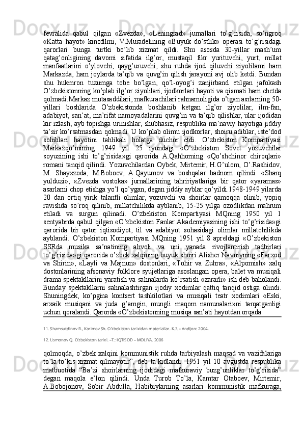 fevralida   qabul   qilgan   «Zvezda»,   «Leningrad»   jurnallari   to’g’risida,   so’ngroq
«Katta   hayot»   kinofilmi,   V.Muradelining   «Buyuk   do’stlik»   operasi   to’g’risidagi
qarorlari   bunga   turtki   bo’lib   xizmat   qildi.   Shu   asosda   30-yillar   mash’um
qatag’onligining   davomi   sifatida   ilg’or,   mustaqil   fikr   yurituvchi,   yurt,   millat
manfaatlarini   o’ylovchi,   qayg’uruvchi,   shu   ruhda   ijod   qiluvchi   ziyolilarni   ham
Markazda,   ham   joylarda   ta’qib   va   quvg’in   qilish   jarayoni   avj   olib   ketdi.   Bundan
shu   hukmron   tuzumga   tobe   bo’lgan,   qo’l-oyog’i   zanjirband   etilgan   jafokash
O’zbekistonning ko’plab ilg’or ziyolilari, ijodkorlari hayoti va qismati ham chetda
qolmadi.Markaz mutasaddilari, mafkurachilari rahnamoligida o’tgan asrlarning 50-
yillari   boshlarida   O’zbekistonda   boshlanib   ketgan   ilg’or   ziyolilar,   ilm-fan,
adabiyot, san’at, ma’rifat namoyadalarini quvg’in va ta’qib qilishlar, ular ijodidan
kir izlash, ayb topishga urinishlar, shubhasiz, respublika ma’naviy hayotiga jiddiy
ta’sir ko’rsatmasdan qolmadi. U ko’plab olimu ijodkorlar, shoiru adiblar, iste’dod
sohiblari   hayotini   tahlikali   holatga   duchor   etdi.   O’zbekiston   Kompartiyasi
Markazqo’mining   1949   yil   25   iyundagi   «O’zbekiston   Sovet   yozuvchilar
soyuzining   ishi   to’g’risida»gi   qarorida   A.Qahhorning   «Qo’shchinor   chiroqlari»
romani tanqid qilindi. Yozuvchilardan Oybek, Mirtemir, H.G’ulom, O’.Rashidov,
M.   Shayxzoda,   M.Boboev,   A.Qayumov   va   boshqalar   badnom   qilindi.   «Sharq
yulduzi»,   «Zvezda   vostoka»   jurnallarining   tahririyatlariga   bir   qator   «yaramas»
asarlarni chop etishga yo’l qo’ygan, degan jiddiy ayblar qo’yildi.1948-1949 yilarda
20   dan   ortiq   yirik   talantli   olimlar,   yozuvchi   va   shoirlar   qamoqqa   olinib,   yopiq
ravishda   so’roq   qilinib,   millatchilikda   ayblanib,   15-25   yilga   ozodlikdan   mahrum
etiladi   va   surgun   qilinadi.   O’zbekiston   Kompartiyasi   MQning   1950   yil   1
sentyabrda qabul  qilgan «O’zbekiston  Fanlar  Akademiyasining  ishi  to’g’risida»gi
qarorida   bir   qator   iqtisodiyot,   til   va   adabiyot   sohasidagi   olimlar   millatchilikda
ayblandi.   O’zbekiston   Kompartiyasi   MQning   1951   yil   8   apreldagi   «O’zbekiston
SSRda   musika   sa’natining   ahvoli   va   uni   yanada   rivojlantirish   tadbirlari
to’g’risida»gi qarorida o’zbek xalqining buyuk shoiri Alisher Navoiyning «Farxod
va   Shirin»,   «Layli   va   Majnun»   dostonlari,   «Tohir   va   Zuhra»,   «Alpomish»   xalq
dostonlarining afsonaviy folklore syujetlariga asoslangan  opera, balet va musiqali
drama spektakllarini yaratish va sahnalarda ko’rsatish «zararli» ish deb baholandi.
Bunday   spektakllarni   sahnalashtirgan   ijodiy   xodimlar   qattiq   tanqid   ostiga   olindi.
Shuningdek,   ko’pgina   kontsert   tashkilotlari   va   musiqali   teatr   xodimlari   «Eski,
arxaik   musiqani   va   juda   g’amgin,   mungli   maqom   namunalari»ni   tarqatganligi
uchun qoralandi. Qarorda «O’zbekistonning musiqa san’ati hayotdan orqada 
11. Shamsutdinov R., Karimov Sh. O'zbekiston tarixidan materiallar. K.3.– Andijon: 2004.
12. Usmonov Q. O’zbekiston tarixi. –T.: IQTISOD – MOLIYA, 2006
qolmoqda,   o’zbek   xalqini   kommunistik   ruhda   tarbiyalash   maqsad   va   vazifalariga
to’la-to’kis   xizmat   qilmayotir”,   deb   ta’kidlandi.   1951   yil   10   avgustda   respublika
matbuotida   “Ba’zi   shoirlarning   ijodidagi   mafkuraviy   buzg’unliklar   to’g’risida”
degan   maqola   e’lon   qilindi.   Unda   Turob   To’la,   Kamtar   Otaboev,   Mirtemir,
A.Bobojonov,   Sobir   Abdulla,   Habibiylarning   asarlari   kommunistik   mafkuraga, 