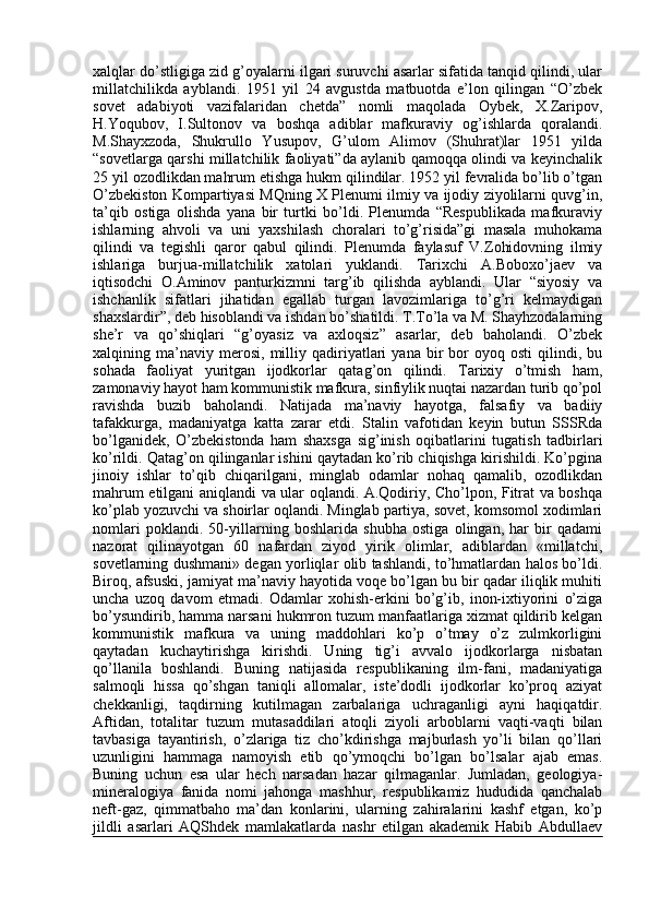 xalqlar do’stligiga zid g’oyalarni ilgari suruvchi asarlar sifatida tanqid qilindi, ular
millatchilikda   ayblandi.   1951   yil   24   avgustda   matbuotda   e’lon   qilingan   “O’zbek
sovet   adabiyoti   vazifalaridan   chetda”   nomli   maqolada   Oybek,   X.Zaripov,
H.Yoqubov,   I.Sultonov   va   boshqa   adiblar   mafkuraviy   og’ishlarda   qoralandi.
M.Shayxzoda,   Shukrullo   Yusupov,   G’ulom   Alimov   (Shuhrat)lar   1951   yilda
“sovetlarga qarshi millatchilik faoliyati”da aylanib qamoqqa olindi va keyinchalik
25 yil ozodlikdan mahrum etishga hukm qilindilar. 1952 yil fevralida bo’lib o’tgan
O’zbekiston Kompartiyasi MQning X Plenumi ilmiy va ijodiy ziyolilarni quvg’in,
ta’qib   ostiga   olishda   yana   bir   turtki   bo’ldi.   Plenumda   “Respublikada   mafkuraviy
ishlarning   ahvoli   va   uni   yaxshilash   choralari   to’g’risida”gi   masala   muhokama
qilindi   va   tegishli   qaror   qabul   qilindi.   Plenumda   faylasuf   V.Zohidovning   ilmiy
ishlariga   burjua-millatchilik   xatolari   yuklandi.   Tarixchi   A.Boboxo’jaev   va
iqtisodchi   O.Aminov   panturkizmni   targ’ib   qilishda   ayblandi.   Ular   “siyosiy   va
ishchanlik   sifatlari   jihatidan   egallab   turgan   lavozimlariga   to’g’ri   kelmaydigan
shaxslardir”, deb hisoblandi va ishdan bo’shatildi. T.To’la va M. Shayhzodalarning
she’r   va   qo’shiqlari   “g’oyasiz   va   axloqsiz”   asarlar,   deb   baholandi.   O’zbek
xalqining  ma’naviy  merosi,   milliy  qadiriyatlari   yana   bir   bor   oyoq  osti   qilindi,  bu
sohada   faoliyat   yuritgan   ijodkorlar   qatag’on   qilindi.   Tarixiy   o’tmish   ham,
zamonaviy hayot ham kommunistik mafkura, sinfiylik nuqtai nazardan turib qo’pol
ravishda   buzib   baholandi.   Natijada   ma’naviy   hayotga,   falsafiy   va   badiiy
tafakkurga,   madaniyatga   katta   zarar   etdi.   Stalin   vafotidan   keyin   butun   SSSRda
bo’lganidek,   O’zbekistonda   ham   shaxsga   sig’inish   oqibatlarini   tugatish   tadbirlari
ko’rildi. Qatag’on qilinganlar ishini qaytadan ko’rib chiqishga kirishildi. Ko’pgina
jinoiy   ishlar   to’qib   chiqarilgani,   minglab   odamlar   nohaq   qamalib,   ozodlikdan
mahrum etilgani aniqlandi va ular oqlandi. A.Qodiriy, Cho’lpon, Fitrat va boshqa
ko’plab yozuvchi va shoirlar oqlandi. Minglab partiya, sovet, komsomol xodimlari
nomlari   poklandi.   50-yillarning   boshlarida   shubha   ostiga   olingan,   har   bir   qadami
nazorat   qilinayotgan   60   nafardan   ziyod   yirik   olimlar,   adiblardan   «millatchi,
sovetlarning dushmani» degan yorliqlar olib tashlandi, to’hmatlardan halos bo’ldi.
Biroq, afsuski, jamiyat ma’naviy hayotida voqe bo’lgan bu bir qadar iliqlik muhiti
uncha   uzoq   davom   etmadi.   Odamlar   xohish-erkini   bo’g’ib,   inon-ixtiyorini   o’ziga
bo’ysundirib, hamma narsani hukmron tuzum manfaatlariga xizmat qildirib kelgan
kommunistik   mafkura   va   uning   maddohlari   ko’p   o’tmay   o’z   zulmkorligini
qaytadan   kuchaytirishga   kirishdi.   Uning   tig’i   avvalo   ijodkorlarga   nisbatan
qo’llanila   boshlandi.   Buning   natijasida   respublikaning   ilm-fani,   madaniyatiga
salmoqli   hissa   qo’shgan   taniqli   allomalar,   iste’dodli   ijodkorlar   ko’proq   aziyat
chekkanligi,   taqdirning   kutilmagan   zarbalariga   uchraganligi   ayni   haqiqatdir.
Aftidan,   totalitar   tuzum   mutasaddilari   atoqli   ziyoli   arboblarni   vaqti-vaqti   bilan
tavbasiga   tayantirish,   o’zlariga   tiz   cho’kdirishga   majburlash   yo’li   bilan   qo’llari
uzunligini   hammaga   namoyish   etib   qo’ymoqchi   bo’lgan   bo’lsalar   ajab   emas.
Buning   uchun   esa   ular   hech   narsadan   hazar   qilmaganlar.   Jumladan,   geologiya-
mineralogiya   fanida   nomi   jahonga   mashhur,   respublikamiz   hududida   qanchalab
neft-gaz,   qimmatbaho   ma’dan   konlarini,   ularning   zahiralarini   kashf   etgan,   ko’p
jildli   asarlari   AQShdek   mamlakatlarda   nashr   etilgan   akademik   Habib   Abdullaev 