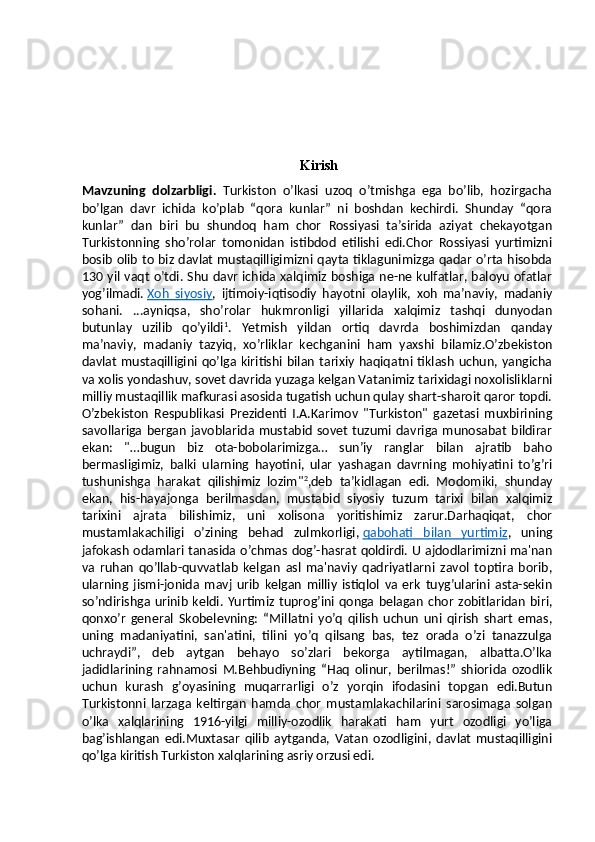 Kirish
Mavzuning   dolzarbligi.   Turkiston   o’lkasi   uzoq   o’tmishga   ega   bo’lib,   hozirgacha
bo’lgan   davr   ichida   ko’plab   “qora   kunlar”   ni   boshdan   kechirdi.   Shunday   “qora
kunlar”   dan   biri   bu   shundoq   ham   chor   Rossiyasi   ta’sirida   aziyat   chekayotgan
Turkistonning   sho’rolar   tomonidan   istibdod   etilishi   edi.Chor   Rossiyasi   yurtimizni
bosib olib to biz davlat mustaqilligimizni qayta tiklagunimizga qadar o’rta hisobda
130 yil vaqt o’tdi. Shu davr ichida xalqimiz boshiga ne-ne kulfatlar, baloyu ofatlar
yog’ilmadi.   Xoh   siyosiy ,   ijtimoiy-iqtisodiy   hayotni   olaylik,   xoh   ma’naviy,   madaniy
sohani.   ...ayniqsa,   sho’rolar   hukmronligi   yillarida   xalqimiz   tashqi   dunyodan
butunlay   uzilib   qo’yildi 1
.   Yetmish   yildan   ortiq   davrda   boshimizdan   qanday
ma’naviy,   madaniy   tazyiq,   xo’rliklar   kechganini   ham   yaxshi   bilamiz.O’zbekiston
davlat   mustaqilligini qo’lga  kiritishi  bilan  tarixiy  haqiqatni  tiklash  uchun,  yangicha
va xolis yondashuv, sovet davrida yuzaga kelgan Vatanimiz tarixidagi noxolisliklarni
milliy mustaqillik mafkurasi asosida tugatish uchun qulay shart-sharoit qaror topdi.
O’zbekiston   Respublikasi   Prezidenti   I.A.Karimov   "Turkiston"   gazetasi   muxbirining
savollariga  bergan   javoblarida  mustabid   sovet   tuzumi  davriga  munosabat   bildirar
ekan:   "…bugun   biz   ota-bobolarimizga…   sun’iy   ranglar   bilan   ajratib   baho
bermasligimiz,   balki   ularning   hayotini,   ular   yashagan   davrning   mohiyatini   to’g’ri
tushunishga   harakat   qilishimiz   lozim" 2
,deb   ta’kidlagan   edi.   Modomiki,   shunday
ekan,   his-hayajonga   berilmasdan,   mustabid   siyosiy   tuzum   tarixi   bilan   xalqimiz
tarixini   ajrata   bilishimiz,   uni   xolisona   yoritishimiz   zarur.Darhaqiqat,   chor
mustamlakachiligi   o’zining   behad   zulmkorligi,   qabohati   bilan   yurtimiz ,   uning
jafokash odamlari tanasida o’chmas dog’-hasrat qoldirdi. U ajdodlarimizni ma'nan
va   ruhan   qo’llab-quvvatlab   kelgan   asl   ma'naviy   qadriyatlarni   zavol   toptira   borib,
ularning   jismi-jonida   mavj   urib   kelgan   milliy   istiqlol   va   erk   tuyg’ularini   asta-sekin
so’ndirishga  urinib  keldi.  Yurtimiz  tuprog’ini  qonga  belagan  chor  zobitlaridan  biri,
qonxo’r   general   Skobelevning:   “Millatni   yo’q   qilish   uchun   uni   qirish   shart   emas,
uning   madaniyatini,   san'atini,   tilini   yo’q   qilsang   bas,   tez   orada   o’zi   tanazzulga
uchraydi”,   deb   aytgan   behayo   so’zlari   bekorga   aytilmagan,   albatta.O’lka
jadidlarining   rahnamosi   M.Behbudiyning   “Haq   olinur,   berilmas!”   shiorida   ozodlik
uchun   kurash   g’oyasining   muqarrarligi   o’z   yorqin   ifodasini   topgan   edi.Butun
Turkistonni   larzaga   keltirgan   hamda   chor   mustamlakachilarini   sarosimaga   solgan
o’lka   xalqlarining   1916-yilgi   milliy-ozodlik   harakati   ham   yurt   ozodligi   yo’liga
bag’ishlangan   edi.Muxtasar   qilib   aytganda,   Vatan   ozodligini,   davlat   mustaqilligini
qo’lga kiritish Turkiston xalqlarining asriy orzusi edi. 