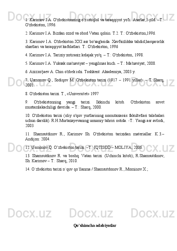 1. Karimov I.A. O'zbekistonning o'z istiqlol va taraqqiyot yo'li. Asarlar,1-jild. –T.:
O'zbekiston, 1996.
2. Karimov I.A. Bizdan ozod va obod Vatan qolsin.  T.2.  T.: O'zbekiston,1996.
3. Karimov I.A. O'zbekiston XXI asr bo'sag'asida. Xavfsizlikka tahdid,barqarorlik
shartlari va taraqqiyot kafolatlari. T.: O'zbekiston, 1996
4. Karimov I.A. Tarixiy xotirasiz kelajak yo'q. – T.: O'zbekiston, 1998.
5. Karimov I.A. Yuksak ma'naviyat – yengilmas kuch. – T.: Ma'naviyat, 2008.
6. Azizxo'jaev A. Chin o'zbek ishi. Toshkent: Akademiya, 2003 y.
7.   Usmonov   Q.,   Sodiqov   M.   O'zbekiston   tarixi   (1917   –   1991   yillar).   –   T.:Sharq,
2001.
8. O'zbekiston tarixi. T., «Universitet» 1997
9.   O'zbekistonning   yangi   tarixi.   Ikkinchi   kitob.   O'zbekiston   sovet
mustamlakachiligi davrida. – T.: Sharq, 2000.
10.   O'zbekiston   tarixi   (oliy   o'quv   yurtlarining   nomutaxassis   fakultetlari   talabalari
uchun darslik). R.H.Murtazayevaning umumiy tahriri ostida. -T.: Yangi asr avlodi,
2003
11.   Shamsutdinov   R.,   Karimov   Sh.   O'zbekiston   tarixidan   materiallar.   K.3.–
Andijon: 2004.
12. Usmonov Q. O’zbekiston tarixi. –T.: IQTISOD – MOLIYA, 2006.
13.   Shamsutdinov   R.   va   boshq.   Vatan   tarixi.   (Uchinchi   kitob);   R.Shamsutdinov,
Sh. Karimov – T.: Sharq, 2010.
14. O`zbekiston tarixi:o`quv qo`llanma / Shamsutdonov R., Mominov X.;
Qo’shimcha adabiyotlar 