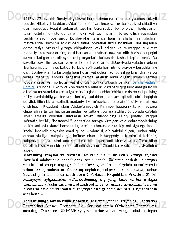 1917 yil 27 fevralda Rossiyadagi fevral burjua-demokratik inqilobi g'alabasi tufayli
podsho Nikolay II taxtdan ag'darilib, hokimiyat tepasiga rus burjuaziyasi chiqdi va
ular   muvaqqat   (vaqtli)   xukumat   tuzdilar.Petrogradda   bo'lib   o'tgan   hodisalarlar
ta'siri   ostida   Turkistonda   yangi   hokimiyat   tuzilmalarini   barpo   qilish   yuzasidan
kuchli   jarayon   boshlandi.   Bolsheviklar   ta'sirida   hamma   shahar   va   ishchilar
mavzelarida   ishchi   va   soldat   deputatlari   Sovetlari   tuzila   boshladi.   Ular   inqilobiy
demokratiya   orzusini   yuzaga   chiqarishga   vakil   etilgan   va   muvaqqat   hukumat
mahalliy   muassasalarining   xatti-harakatlari   ustidan   nazorat   olib   borish   huquqini
da'vo   qiladigan   qurollangan   xalq   organlari   tariqasida   tashkil   topib   bordi.   Bu
sovetlar   xay'atiga   asosan   yevropalik   aholi   vakillari   kirdi.Rossiyada   vujudga   kelgan
ikki hokimiyatchilik oqibatida Turkiston o’lkasida ham ijtimoiy-siyosiy kurashlar avj
oldi. Bolsheviklar Turkistonda ham hokimiyat uchun faol kurashga kirishdilar va bu
yo’lda   mahalliy   aholiga   tenglikni   hamda   erkinlik   vada   qilgan   holda   ulardan
foydalandilar.   Ammo   hokimiyat   sho’rolar   qo’liga   o’tgach   berilgan   barcha   vadalar
unitildi , aksincha Buxoro va xiva davlati hududlari daxshatli qirg’inlar evaziga bosib
olindi va mustamlaka asoratiga solindi. Qisqa muddat ichida Turkiston xalqlarining
milliy   davlatchiligiga   barham   berildi,   tarixidan   mahrum   qilindi,   dini   taqiqlab
qo’yildi, tiliga kishan solindi, madaniyat va m’naviyati haqorat qilindi.Mustaqillikga
erishilgach   Prezident   Islom   Abdug’aniyevich   Karimov   haqqoniy   tarixni   yuzaga
chiqarish va tarixiy haqiqatni anglashga katta e’tibor qaratdilar. Bu borada ko’plab
ishlar   amalga   oshirildi.   Jumladan   sovet   istibdodining   salbiy   jihatlari   yaqqol
ko’rsatib   berildi,   “bosmachi   “   lar   tarzida   tarixga   kiritilgan   xalq   qahramonlarining
tarixiy xotirasi tiklandi hamda ulug’landi. Bu borada o’z tarixiy xotirsiga ega inson-
irodali   insondir   g’oyasiga   amal   qilindi.Modomiki,   o’z   tarixini   bilgan,   undan   ruhiy
quvvat   oladigan   xalqni   engib   bo’lmas   ekan,   biz   haqqoniy   tariximizni   tiklashimiz,
xalqimizni,   millatimizni   ana   shu   tarix   bilan   qurollantirishimiz   zarur.   Tarix   bilan
qurollantirish, yana bir bor qurollantirish zarur. 3
  Chunki tarix-xalq ma’naviyatining
asosidir.
Mavzuning   maqsad   va   vazifasi :   Mustabit   tuzum   urushdan   keyingi   siyosati
davridagi   adolatsizlik,   nohaqliklarni   ochib   berish;   Xalqimiz   boshidan   o'tkazgan
musibatlarni   chuqur   anglagan   holda   ularning   xatolarni   kelajakda   takrorlamaslik
uchun   uning   mohiyatini   chuqurroq   anglatish;   xalqimiz   o'z   haq-huquqi   uchun
kurashdagi matonatini ko'rsatish, Zero, O'zbekiston Respublikasi Prezidenti Sh. M.
Mirziyoyev   aytganlaridek:   «O'zbekistonning   eng   yangi   tarixi   va   biz   erishgan
olamshumul yutuqlar mard va matonatli xalqimiz har qanday qiyinchilik, to'siq va
sinovlarni o'z kuchi va irodasi bilan yengib o'tishga qodir, deb baralla aytishga to'la
asos beradi»
Kurs ishining ilmiy va uslubiy asoslari:  Mavzuni yoritish jarayonida O‘zbekiston
Respublikasi   Birinchi   Prezidenti   I.A.   Karimov   hamda   O‘zbekiston   Respublikasi
amaldagi   Prezidenti   Sh.M.Mirziyoyev   asarlarida   va   yangi   qabul   qilingan 